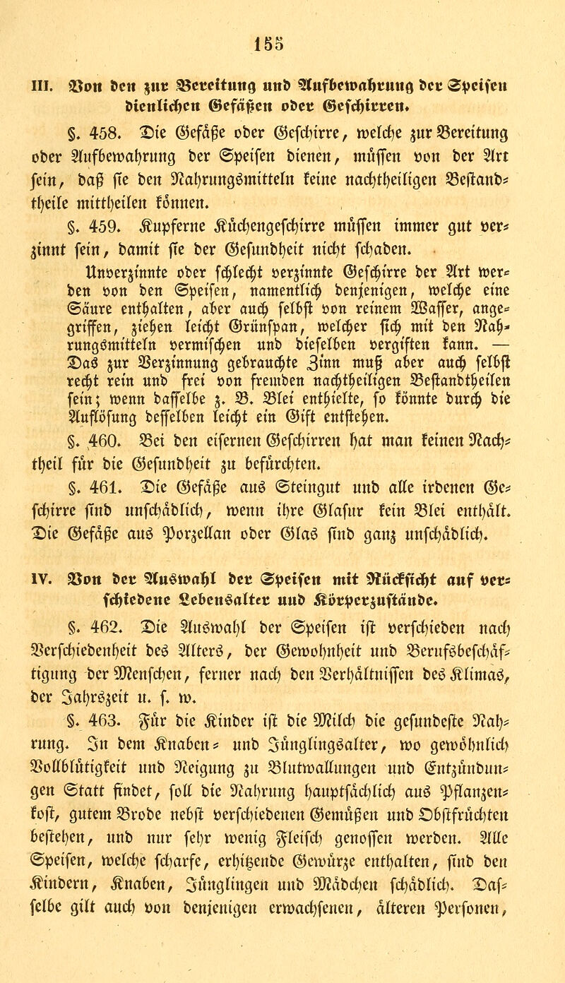 III. gSon ^clt säe ^ctcituttg uttl> ^ufbewahtuiiQ Scu ^vcifcit §. 458. Xik @efd^e ober ©efd^trre, Jt)eld)e jur Bereitung ober 2(uf6ett)at)rung ber ®:peifen bienen, muffen üon ber Strt fetn, ba^ |Te ben 3'?at)rung6mitte[n feine nac^tt)etngen SSeflanb^: tf)eife mittl)ctlen fonnen. §. 459. kupferne ^nd^engefd^irre mnffen immer gnt »er* jinnt fein, bamit fte ber @efnnbt)eit nidt)t frf^aben. Unöerjtnnte ober fc^Iec^t üerjtitnfe ©efc^irre ber 2lrt ioer«= bctt oon ben (S|)etfen, namentlich benjenigen, wcl^c eine <Säure entölten, a'6er anä) felf)|i öon reinem Sßaffer, ange« griffen, jie^en leicht ©rünfpan, weither jt(| mit ben SfJa^- rungömitteTn oermifc^en nnb biefetten oergiften fann, — S)aö jnr SSerjinnung getraui^te 3'Kn mu§ at>er anc^ felf)fl re^t rein nnb frei oon fremben nai^t^eiligen SSeftanbt^eiten fein; tt)enn baffelBe j. 33. 33Iet enthielte, fo fönntc bur^ bie Slnpfnng beffelfien teic^t ein ©ift entfie|>en. §. 460. S5ei ben eifernen ©efd^trren f>at man feineu 'iRad)^ t\)dl für bie ©efunbt)ett ju befürchten. §. 461. I5ie ©efd^e anö Steingut mxh atte irbenen ©e^ fc^trre finb uufd^dblid), njenu it)re ©fafur fein S3Iei eutl)drt. X)ie ©efd^e au^ ^or^eKau ober ©laö fiub gauj unfc^dbtic^. IV. SÖPtt öcr 5(«ött>a^I bet (©:j)eifcti mit ^iiäii^t auf vets fcfjfcbcnc Scbcnöaltet uub Äbc^ctsuftänbc. §. 462. 2)ie Stu«^n)al}l ber ©peifen ift üerfrf)iebeu nadj 3Serf(i)iebeuf)eit beö SKterö, ber ©en)oI)uf)eit nnb ^ernföbefrf)df=^ tigung ber 5!}?enfci)eu, ferner nad^ ben 2>ert)dltuiflen beöÄIimaö, ber 3al)rö5eit u. f. u>. §. 463. gur bk ^iuber i|^ bie mild) bie gefunbefte 3f;al)^ ruug. 3u bem Änabeus^ nnb Sungtingöalter, wo Qmolmüd} 5ßott6(utigfeit uub Steigung ju 53Iutwattungen unb @ut^unbun# gen ©tatt finbet, foU bie 3'tat)rung ()auptfdrf)tic^ auö ^flaujeus' fofl, gutem 58robe nebjl »erfdiiebeuen ©emü^eu unb 06fii:frucf)ten be(let)eu, nnb nur fel)r it)enig ^kiidj geuoffen Vüerbeu. Sitte @peifen, wddic fd^arfe, ert)i^enbe ©ewürje enthalten, ftub ben .tinbern, Knaben, ^ihtgtingen unb SOidbd)eu fd^dblid). 25af* fclbe gilt and) üon benjenigeu ermac^fencu, alteren ^eifonen,