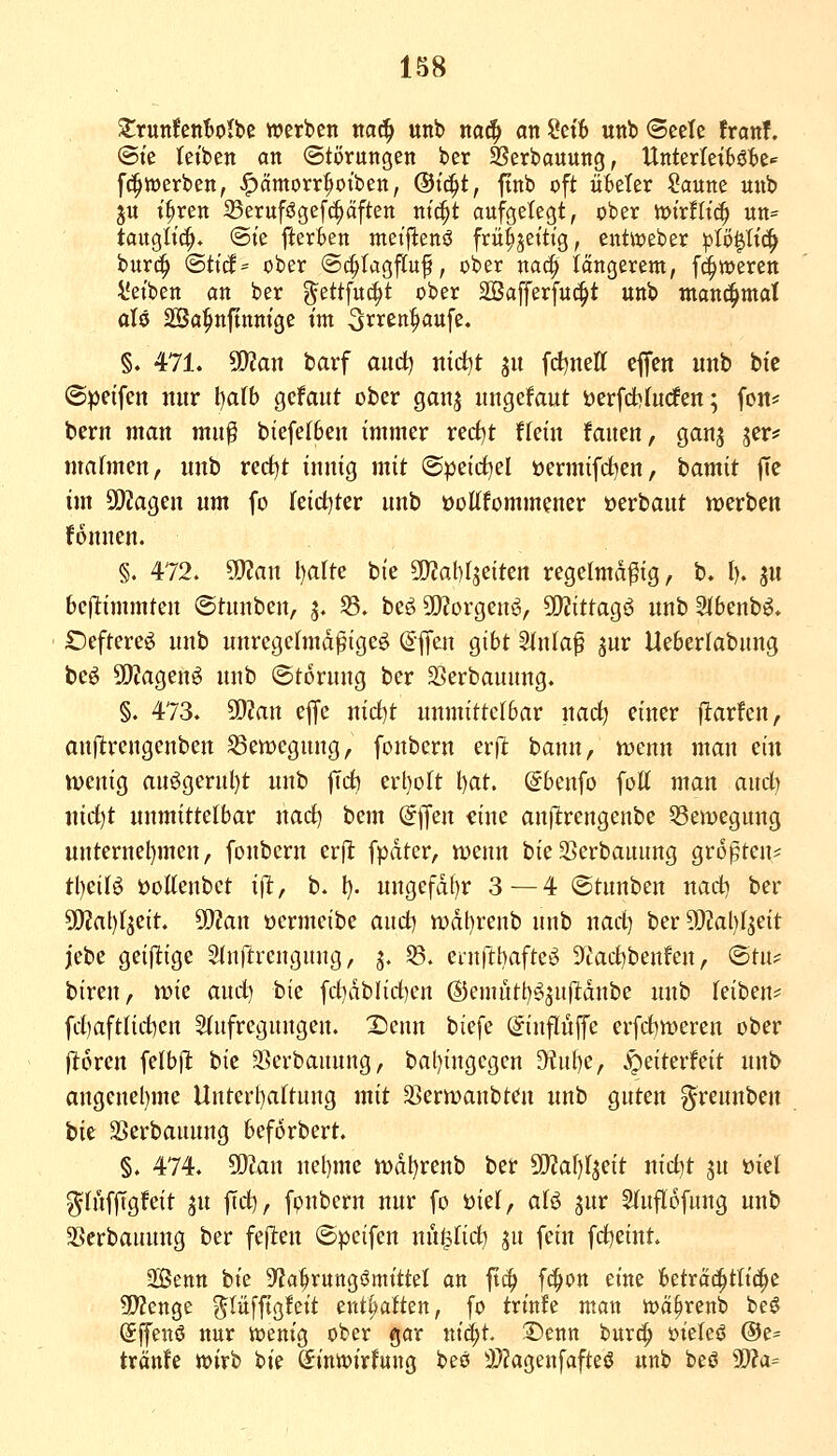 ZxwnUnWM werben m6) unb m^ an ?et6 unb ©eele franf. @te tefben an ©törungen ber SSerbauung, Unterleibötte«^ [(^werben, ^ämorr|ioiben, ®iä)t, ftnb oft üBeler Saune unb 3U i^ren 33erufögefc^äften ni(|t aufgelegt, ober toixtlx^ un= tauglich* ©le fterkn meifienö frü^jettig, entweber |)tö$Itc^ burc^ (Stt(f= ober (Sc^Iagftuf, ober nac^ längerem, f^weren l'etben an ber g^ettfuti^t ober SBafferfuc^t unb manc^mat aU SBa^nftnnige im 3rren|>aufe. §. 471. Tlan barf aiid) ntd^t 511 fd^neff effen unb bie ©peifctt nur \:}alh gcfaut ober gauj ungefaut öerfdbfurfen; fou* beru man mu^ biefe(6eu immer rerf)t ffein fauen, ganj jer* mahnen, unb rerf)t innig mit ®|)eirf)el üermifd)en, bamit fie im 50?agen um fo retct^ter unb oottfommencr »erbaut werben fonnen. §. 472. ^an Ijaltc bie ^OZaMjeiten regelmäßig, b. (). ju bcjltimmteu ©tunben, 5. 33. beö SOJorgenö, 5!)?ittag6 unb 3(benb^. Öeftere^ unb unregetmdßigeö (^ifen gibt Stniaf jur Ueberlabnng beö 50?agen6 unb ©torung ber 33erbauung. §. 473. SD?an ejfe nict)t unmittelbar uad) einer Warfen, onjltrengenbeu Bewegung, fonbern erll bann, vocnn man ein tt)cnig au^gerul)t unb jTdb erl)oIt \)at. (^benfo fott man and) nid)t unmittelbar nad) bem offen <!ine anflrengenbe SSemegung uuternel)meu, fonbern erfl fpdter, n)enn bie SSerbanung größten^; tl)ci(ö üoKenbct i\t, b. l). ungefdf)r 3—4 ©tunben nad) ber 5i)?al)(jeit. 50?an ocrmeibe and) n)dt)renb unb nad) ber 5[)?al)fseit jebe geijlige Slnftrengung, 3. 33. einftbafteö S'cadibenfen, ®tn;= biren, iDie and) bie fd)dbHd)en (S5emutt)^5u(ldube unb feiben^ fd)aftnd)en Siufregungen. IDenn biefe ©uflüffc erfd^meren ober jl:6ren felbpt iiit SSerbanung, bal)ingegcn ^ul)e, J^eiterfeit unb angcnel)me Unterl)aftung mit 3>ern)anbten unb guten greunben hit SSerbaunug beforbert. §. 474. ^Un uel)me iüdl)renb ber ^atjl^Qit nid)t ju üiet ^tüffigfeit ju ftd), fpnbern nur fo üiel, aU jur 5lufI6fung unb SBcrbauuug ber feften ©peifen uu^fid) jn fein fdjeint. SBenn bte S^a^rung^mtttel an ftc^ fc^on eine betra(^tlt(|e SJJenge ^lüfftgfeit entsaften, fo trt'nfe man wä^renb beö Sffenö nur iüentg ober gar nid^t. ©enn burc^ üieleö ®e= tränfe tt>irb bie Sinivirfung beö 3}?agenfafteö unb beö Ü)?a=
