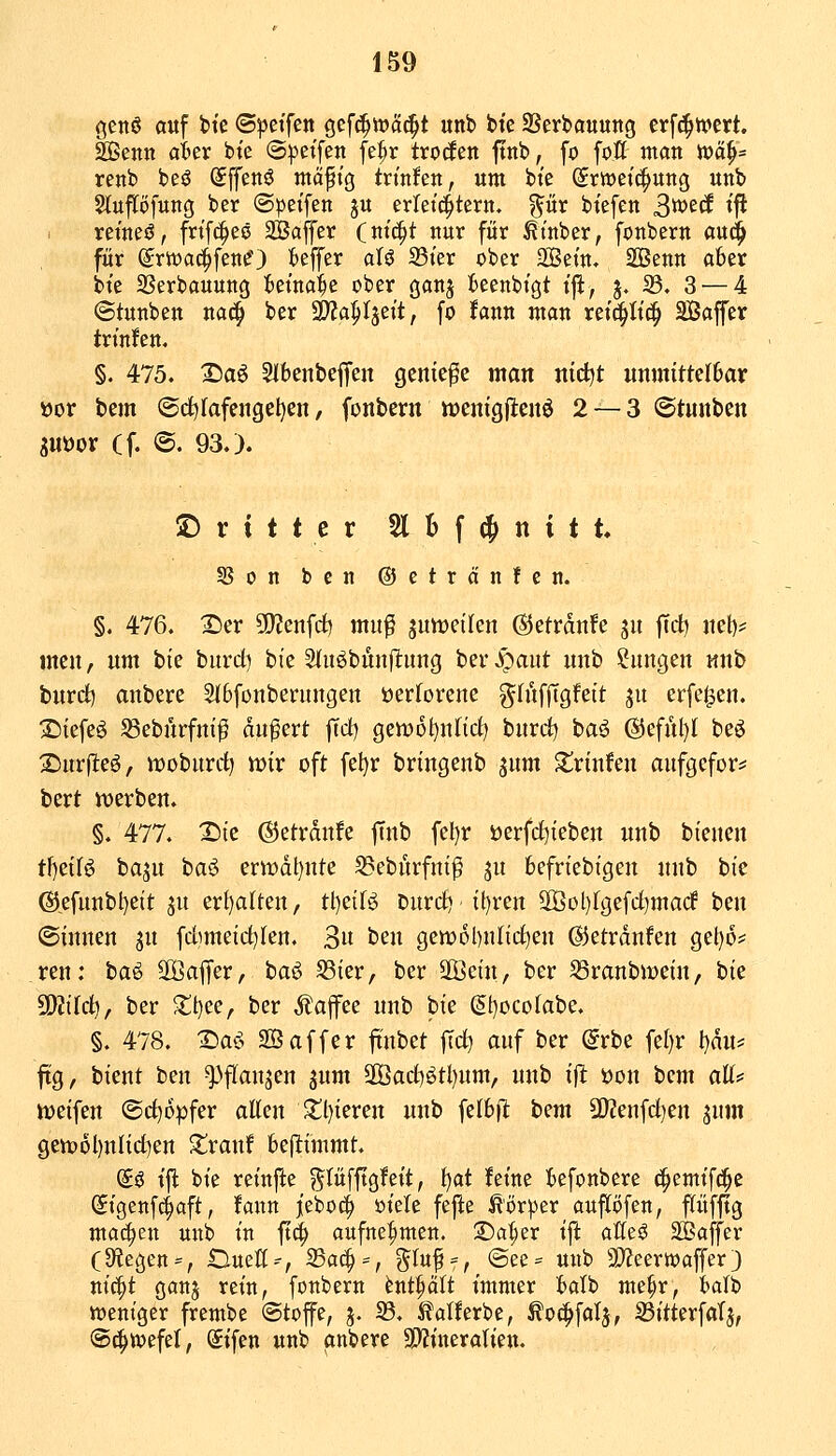 ßcnö auf t>te 6^etfen gef(^n?ä(^t unb bte SSerbauung erfc^h>ert. SSSenn aUv bie (5))ctfen fe^r trocfen ftnb, fo foö man i»ä^= renb beö (Jffenö ntäfig trt'nfen, um bte (5rwcic|ung unb Sluflöfung ber (Spct'fen ju erleichtern, ^ür btefen S^^^ ^^ reines?, frtf^ee SBaffer (ntc|t nur für ^t'nber, fonbern aud^ für (Jrtvaclfenc') Keffer aU 35ier ober 2Betn. SBenn aber bte ^ßerbauung ietna|e ober ganj fceenbi'gt t'ft^ j. 33. 3 — 4 ©tunben na^ ber SDZa^Ijeit, fo Ifann man ret^Itc^ Saffer trinken, §. 475. 2)a^ SJbenbeffen genieße man nidjt unmittelbar öor bem ©d)fafengel)en, fonbern n)cnig|ltenö 2 — 3 ©tunben SUüor Cf. <B. 93.). Dritter Slbf^jnitt. SBon bcn ©etrdnfen. §. 476. 2)er ?D?enfrf) mu^ ^nmikn ©etrdnfe ju fid) net)^ men, um bie burd) bie Siu^biinllung ber J^aut unb Sungen unb bnrd) anbere 3l6fonberungen üerforene g^hifftgfeit ju erfe^en. 3Diefeö Jßeburfni^ dußert |Td) gen)6t)n(irf) burcf) baö ®efül)I beö 2:)ur(lteö, moburrf) tüix oft fel)r bringenb ^um S^riufen aufgefors^ bert tt>erben. §. 477. Xite (SJetrdnfe ftnb fcl)r öerfrf)ieben unb btenen t\)ziU baju ba^ erit»dt)nte S3ebürfni^ ju befriebigen unb bie @,efunbl)eit ju er£)a(ten, tl)e{fö Durrf) il)ren 2Bol)(gefd)macf ben (Sinnen jn fdimeid^Ien. 3« ben gen)6l)nltd^en ©etrdnfen get)6^ reu: baß 2Öafler, baö SSier, ber 3Öein, ber SSranbmein, tit ^ikl), ber 2:t)ee, ber Äajfee unb bie (§t)ücofabe. §. 478. I^aö SÖaffer fi'nbet ftd) auf ber dvhc \djv l)du* fig, bient ben ^flanjen ^um 2Öad)ötl)um, unb iit üon bcm aU:= tt)eifen <Bd)6pfex allen 2;i)ieren unb felbfl bem 9)2enfd)en jum gen36l)nlid)en ^ranf bejltimmt. (g^ tjl bie reinjie ?^tüfjtßfeit, l^at feine befonbere ^emifc^e (Sigenfc^aft, fann jeboc^ mit fefte ^'örper aupfen, pfftg mai^en unb in ftd^ aufnehmen, 2)a^er ift aße$ SBaffer (Stegen = , iZiueff--, 25a^ = , g^Iuf = , ©ee= unb 50?eern>affer 3 ni(|t ganj rein, fonbern tnt^It immer batb me^r, balb toeniger frembe «Stoffe, j. 23. ilalferbe, ^oc^fatj, S3itterfaTj, ©c^ioefel, (Jifen unb anbere SWineraTien.