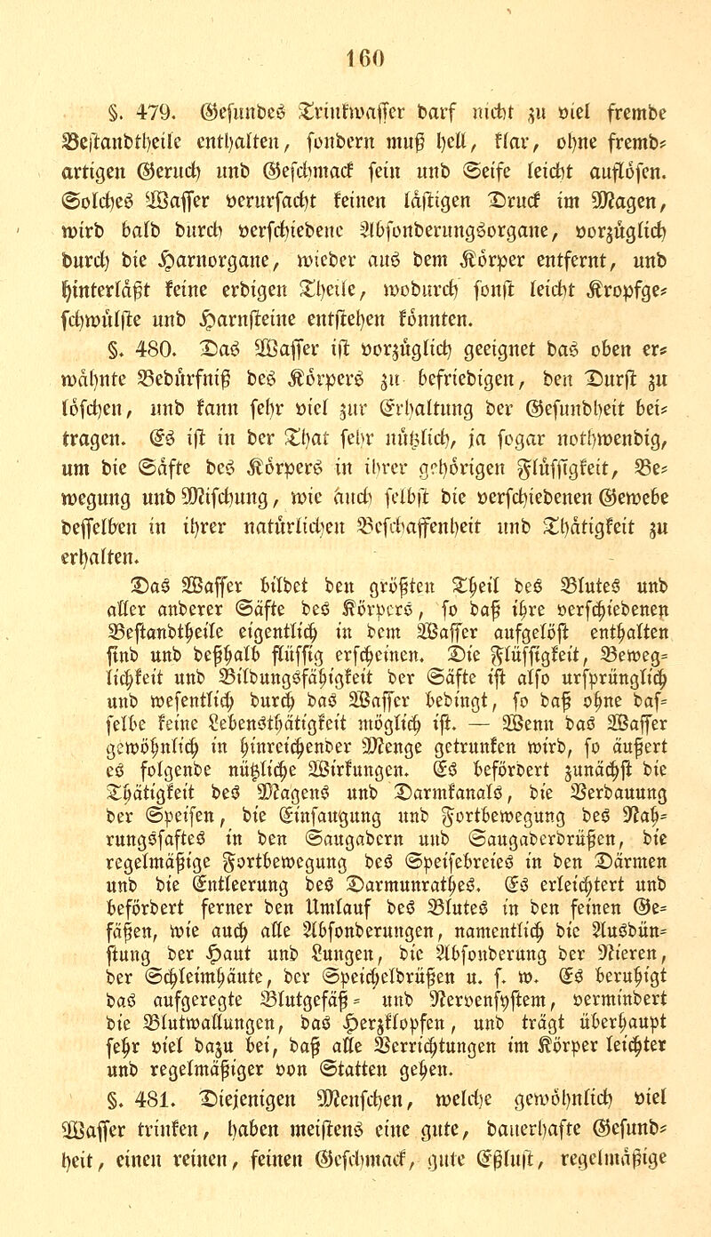 §. 479. ©efuntieö JtriufwaiiTer barf imtt ^511 ml frembe 23cil:anbtl)eÜc cnüjaltm, füitbern muf l)eU, Hax, ül)ne fremt)== artigen (SJerud) imb ®efd)macf fein unb Seife kid^t auflofen. ©olcfceö ^iÖaffer öerurfarfjt feinen Idiligen ^rnrf im 30?agen, wirb balh burdb öerfdbiebenc 5l6fünbernng^organe, öorjüglic^ bnrd) bie .^arnorgane, it>tcber auö ttm Körper entfernt, unb ^tnterld^t feine erbigen Xl)cüe, woburct) fonft leicht Äropfge* fct)n)nl(te nnb ^arnflteine entftet^en fonnten. §. 480. Xia^ Sffiaffer iit öor^nglid^ geeignet ba^ oben er* n)af)nte 58ebnrfni^ beö Äorper^ ju fcefriebigen, ben X)nrfl: gu (ofd)en, nnb fann fef)r »iel ^nr diijaltimo, ber ®efunbl)eit Wi' tragen. @^ ifl in ber Zl^at febr nitö(id), ja fogar nctt)tt)enbig, um bie ©dfte be<^i Äorperö in ihrer gct)origen g^Jüfftgfeit, S3e? wegung unb S!)?ifd)ung, tt>ic hnd) fclbil: tk üerfd^iebenen (^mthi beffelben in it)rer natüviid^m ^cfdmfenl)eit nnb Si;t)dtigfeit ju erl)a(ten. :Da§ SBaffer btibet ben gröften S^eil beö 35Iute§ unb alffer anberer @äfte beö ^ör|.Krö, fo baf i^re oerfc^tebenen 33eftanbt^etle etgentlt^ in bem Saffer aufgeBft enthalten ftnb unb bepatb pffig erf^einen. 't)k ^lüffigfeit, 23e«?eg= it(|fett unb ^Bi'tbungöfä^igfett ber @ciftc tft atfo urfprüngtic^ unb tt)efentlic|) bur^ haß äßaffer bebtngt, fo baf o§ne baf= felbe feine Sebenötf)ättgleit möglich ift. — Söemt baö äSaffer gett>ö^nli(| in ^inretc^enber 3)?enge getrunfcn wirb, fo äufert eö folgenbe nü^It(|e äßirfungen. So beförbert juna^ji bie S^ptigfeit beö 9i)?agenö unb 2)armfanoIö, bie 3Serbauung ber (Speifen, bie (Sinfaugung itnb ^Fortbewegung beö 9?a^= rungöfafteö in ben ©augabcrn unb ©augaberbrü^en, bie regelmäßige Fortbewegung beö @:pei[ebreieö in ben ^äxmm unb bie Entleerung beö S)armunrat^eö. (Jö zxki^kxt unb beförbert ferner ben Umlauf beg 33Iuteö in ben feinen @e= fäfen, wie au(^ atte Sfbfonberungen, namentlich bie 5tuöbütt= ftung ber <^aut unb Sungeu, bie 2tbfouberung ber 9h'eren, ber @^Ieim^ute, ber @)3eirf;etbriifett u. f. w. (5ö beruhigt baö aufgeregte ^lutgefä^= unb S^erocnf^ftem, »erminbert t)k 33IutwaÄungen, baö |)erjfIo))feu, unb trägt überhaupt fe^r öiet baju Wi, baf alle SSerric^tungen im Körper leidster unb regetmäfiger r>on (Statten ge^en. §♦ 481. diejenigen 5Kenfct)en, tt>eld)e gewöl)ntid) ml 30Baffer trinfen, haben meiflten^ eine gute, bauerl)afte (S5cfnnb== t)eit, einen reinen, feinen ®cfd)macf, gute (i^liift, regelmäßige