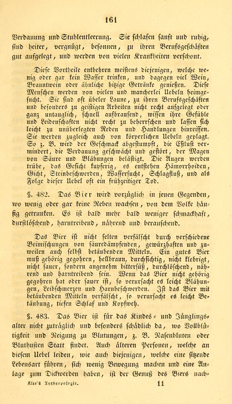 Serbaimng mtb ©tublcntlecriing. ©tc fd}Iafen fanft mtb ruljig, ftnb l)dter, üergitugt, bcfonnen, ju il)ren S5eriifögefdbdftett gut aufgelegt, uub tpcrbeu öon ütelen ,%rauft)eiten öerfd)ont. ©tefe SSortbeifc entBe^^ren meiftenä biejentgen, weW;c tt)e* m'ß ober gar fem EBaffer tn'nfen, unb bagegen ötet 9Betn, S3ranitttt>em ober a^ttlt'c^e ^t'^tge ©etrctnfe gentefen. 35tefc 9)?enfc|en n?erbett öon üt'elen unb tnan^erlet Ue^beln fteimge* fnc^t ®te ftnb oft itkler Saune, gu t^ren ^BeruffJgefc^äften unb kfonberö ju getfttgen Streiten m(i§t re^t aufgelegt ober ganj untaugttc^, fc^nett aufbraufenb, wt'ffen t^re ©efü^Ie unb Setbenf^aften ui'^t re^t 5U ie6errfc|>en unb taffen jTc^ teilet ju unüberlegten S^feben unb <^anbtungeu :^inreiffen. ©i'e tücrben pgtei^ auc^ oon Br^erlt'^en Uebeln geplagt, ®o 3. 35. wirb bcr @ef(|ttiad aBgejiumpft, bie Sfluji öer» mtnbert, bte SSerbauung gef^tvcic^t unb geftört, ber ^agen t>ott ©äure unb 23Iä(juugen t)elä|ligt. T)k 2tugen werben trüBe, bniJ ©eft^t fupferig, eö entfielen ^ämorr^otben, ®i^tf ©tetnBefd^werben, 2Bafferfu(|t, (S^Iagffuf, unb aU gotge bt'efer Uetel oft ein frü^jeitiger Sob. §. 482. Tsa^ ^ier Vüirb öorjugUd) in jenen ©egenben, iüo wenig ober gar feine Dieben wadifen, öon bem 35o(fe l)dn# fig getrunfen. d^ i^ baih mehr halb weniger fd^macfIjaft, burflt(6fd)enb, ^arntreibenb, ndl)renb unb beraufcbenb. Daö 35ier i^ nic^t feiten üerfätfc^t bur(| oerfc&iebenc S5eimif(|ungen öon fäurebämpfenben, getijürj^aften unb ^vl^ weilen aud^ felbft betäubenben SJJittetn. Sin guteä 23ier muf ge^()rig gego^ren, :^ettbraun, burc^ft^tig, tri^t ffebrigt, nic^t fauer, [onbern angenehm bitterfüf, burd^töfc^enb, nä^* renb unb :^arntreibenb fein. SSenn baö 33ier nit^t gehörig gego^ren ^at ober fauer ift, fo oerurfac^t eö Teici^t 23tä^un= gen, Seibfc^merjen unb |)arntef(^werben, ^fi baö S3ier mit ^etäubenben 9)?ittetn oerfälf^t, fo oerurfa(|t eö leicht 33e» taufcung, tiefen «Schlaf unb Äo^jfwe^. §. 483. Xiaö 53ier ift för ba^ Äinbe^ ^ unb Süngl'ingö;» alter nic^t jutraglid) unb befonberö fc^db(ici) ba, wo SSoKfefö* tigfeit unb Steigung ^u S31ntungcn, ^. 55. 9?afenbluten ober ^tutl)u(lten ©tatt ftnbet. 3(ud) dlteren ^perfonen, wefd^c an biefem Uebef leiben, wie and) biejenigen, weldje eine jT^enbe Sebenöart fnl)ren, fTd) wenig ^Bewegung inad>en unb eine Sin* kge pm ^Tiidwerben t)a6en, i]i ber ©enn^ be^ Q3ierö iiadj^