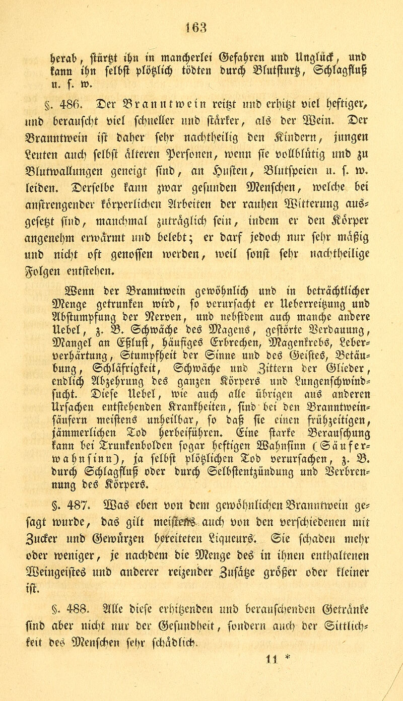 168 ^ttah f ftör^t i^n in matt^erlci @efa§ren unb Uttgläcf, unb eatin t^n feltfl ^lö^iltc^ tobten tm^ mut^nx^, ©c^tagM u. f- tt). §, 486, Der Branntwein rei|t unb erl)t^t oiel t)eftiger, unb beraufd)t biet fcbnelCer unb fldrfer, alö ber 5Öein. S)er S3rannttt>ein ifi bat)er fet)r nacf)t{)eilig ben Ätnbern, Inngen Renten and) felbjl dlteren ^erfonen, wenn ffe •üoUblxtüQ nnb gu SBIntwattnngen geneigt ftnb, an ^nflen, 33(ntfpeien n. f. w> (ciben. 2)erfe(be fann jwar gefnnben SJJenfd^en, n)elct)e 6ei an|!rengenbev forpertiAen arbeiten ber ranl)en 5ßttternng anö? gefegt ftnb, tnancf)mal ^utrdgtici) fein, inbem er ben Äorpcr angenel)m ernnirmt unb belebt; er barf jebod^ nur fel)r md^tg unb nidt)t oft genoffen werben, wei( fonjlt fet)r nacl?t{)eiltgc folgen entjleben. SSenn ber 93ramittt)etn gewö^nlt^ unb in beträc^tltc^er ü>fcnge getrunlen wirb, fo »erurfa^t er Uebcrrei^ung unb Slbflum^fung ber 9?erüen, unb ttebfibem anä) ntancle anbere Uebel, j, h. (Bi^'tt>ä^z beö SD?agenö, geftorte ^erbauung, SP^angel an (Sftuft, ^äuftgeö ©rbrei^ctt, 9)?agen!rebö, Seber== t)er|iOrtung, ©tum^f^eit ber ©tnne unb beö ©eifteö, 35etau= bung, ©c^Iafrigleit, S^toä^e unb 3rttern ber ©lieber, enbtid^ Slbje^rung be^ gcmjen ^t)r^erö unb Sungenfe^wittb^ fu^t. ©iefe Uebel, M?ie anä) aße übrigen auö auberen Urfa(!^ctt entfielienben t'ranl^eiteu, ftnb bei ben 23rattnttt)ein* fäufern meiftenö unheilbar, fo ba^ fte einen frühzeitigen, jantmerlic^en Xoh herbeiführen» (Sine flarle 23erauf^ung fann Im 2:run!enbotben fogar heftigen äÖa^nftnn ((Sattfer= ioa^nfinn), ja fetbft ^tö|Ii(|en Xc'q öerurfa(|en, j* 35, bur^ @i|Iagffuf ober burc^ ©elbftent^ünbung unb ^Berbren^' ttuug bei? ^ör|)erö, §. 487. 2ßa^ thm öon bem gewoI)nItdt)en Branntwein ge? fagt würbe, ta^ gitt meilJefl*^ and) Don tm öerfd)iebenen mit Snder nnb ©ewurjen bereiteten Stqueurä, ©ie fd^aben mel)r über weniger, j[e nad)bem hk 5D?enge beö in il^nen entl)altenen äÖeingeiflteö unb anberer retjenber ^nfäi^c grofer ober fteiner §. 488. SKtte biefe erbil^enben nnb 6emufd)enben ©etrdnfe ftnb aber nid)t nur ber ^efunbheit, fonbern auct) ber @ittlid)# feit bei^ ^DJenfdien fetjr fd)dbftd?. 11 *