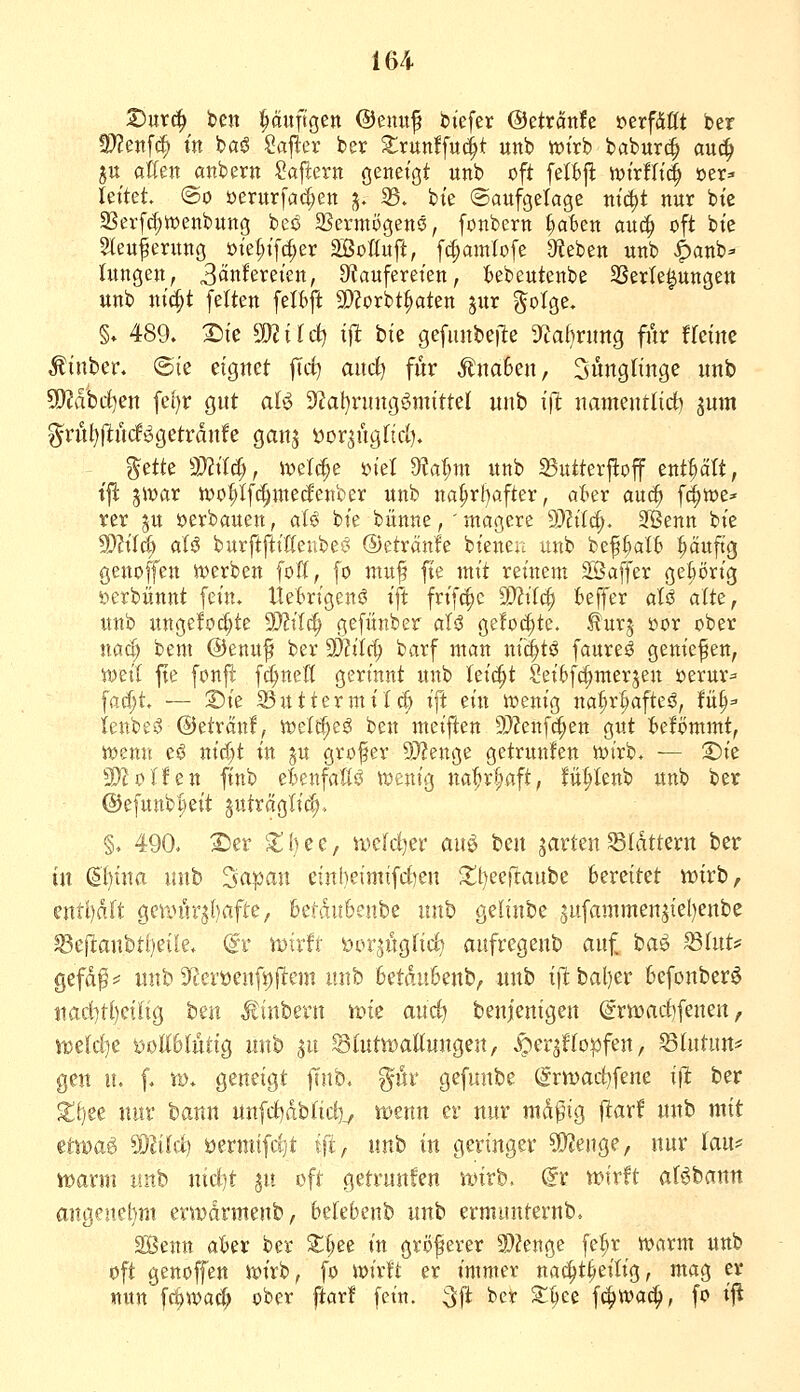 2)ur^ tm puftgen @enuf biefer ©etränfe »erfÄttt ber 3?2en[c^ in baö Saj^er ber ^runffud^t unb it)irb babur(^ au(^ ju allen anbern Sajiern ßeneißt unb oft fetfej^ tt)irfltd^ »er^ let'tet @o öerurfac^en j. 35. bte ©aufgetagc m'i^t nur bte 2Serf^tt)enbung beö SSermögenö, fonbern ^t)en au(| oft bte Steuferung üiet;ifcf;er äßoÄuft, fc^amfofe ^Reben unb ^anb- lungen, 3Änfereien, 9?aufereten, Isebeutenbe SSerle^ungen unb ni'c^t feiten felbft SDZorbtraten jur §oIge. §. 489. 3^ie ^J^ilct) ift bie gefimbeile D^afmmg für tkim Minhtv. ©te eignet jTd) and) für Äna6en, Jünglinge unb Ttahd^en fef)r gut aB 3f?al)nntgömtttel unb ift namentlid) jum g^rnl)(ltn(li^getrdnfe ganj yor^ügfid). ^äk mu^f wd^t ml dia^m unb aSutterjloff enthält, t'jl: pvax n)ot;If^nte(fettber unb na^rl)after, aUx auc^ f^we* rer ju verbauen, aU bte bünne, ' magere 9)?tfc^. Sfßenn bie TlÜd) alö burftftiUeube^ ©etränie bieneu unb bef()aI6 häufig genoffen iverben (oft, fo ntu^ fte mit retnein äSaffer gehörig »erbünnt fct'n. Uektgenö ift frt'f^c Wlüi^ Keffer aU alte, unb ungelocfjte 9}?tTcf; gefiinber aU gefönte, ^ur^ üor ober nac^ bem ©enuf ber 9J?tte^ barf man nti^tö faureö genießen, rodl fte fonfi fd)neß gerinnt unb Ui^t Setbfc^mer^en öerur^^ farf;t, — ©ie 33uttermttd; ift zin 4t)enig na^r^afteö, tü§^ ienbeö ©etränf, ml^^ß ben meiflen 9)?enfä;ett gut t»efömmt, it)enn eö nic|t in ju grofer 9)?enge getrunfen it)irb. — S)ie SWoIfen finb eknfaKö vomQ na^r^aft, fü^Ienb unb ber @efuitbl}eit juträglic^. §. 490. 2)er '^{)ee, wcldjer auö ben jarten flattern ber in &)ina unb '^apan einbeimifdien S;t)eertanbe bereitet mirb, entl)d[t geiinir3()afte/ 6etdu6enbe unb Qdinhz 5ufammen5iel)enbe ^efl:anbtf)eife, @r toiiit öorjitgfid) aufregenb ani ba^ ^lut:' gefd^^ unb 9^erüenfs)jlem unb 6etdn&enb, unb i)lbal)er Oefonberö nad-)t()ciltg Un ^iinbern m^ anc^ benfenigen @rmad)fenen, wüd^t t)ott6Intig unb ^u StutwaUungen, S^cvßo^fzn, hintun* gen u. f. m. geneigt finb. ^üv gefunbe örmac^fene x\t ber X^ee nur bann nnfd)dblid)^ i»enn er nur ntd^ng ftarl^ unb mit üwa§ ^liid) üermifd)t ift, nnii in geringer ?!}?enge, nur ku? voaxm unb nid^t ju oft getrunfen iDtrb. @r n?irft ar^bann angenehm erwdrntenb, befebenb unb ermunternb. SBenn alter ber ^i;ee in gröfever S)?enge fe^r warm unb oft genoffen xoix'o, fo iüirft er immer nac^t^eitt'g, mag er nun fc§tt)a(^ ober ftar! fein. :3ft ber SI;ee fc|>wac^, fo i^