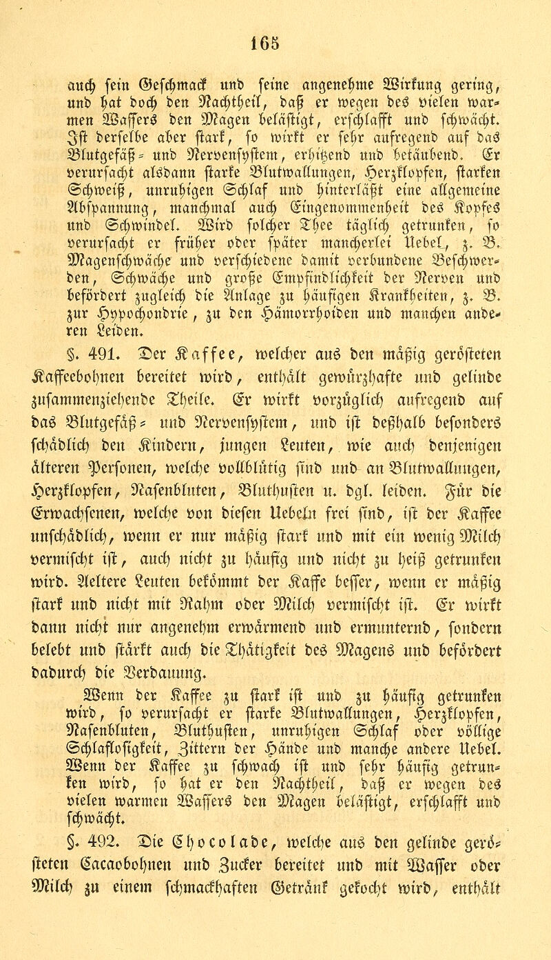ü\i6) fein @efc|>ma(l unb feine anö^tte^ttte 2öttfung germg, unb ^at bo^ ben 9fac^t§etf, ba^ er n)eßen beö ütelen war» men 2Bafferö beit ^aQzn Mä^x^tf erf^Iaft «ttb f(^U)äc^t. 5fi: berfetfce a^er ftar!, fo >ytr!t er fe^r aufregenb auf ba^ 35Iutgefäf= unb S^Jeröenf^lleni, erf)ti5enb unb tsetäutienb. (£r öerurfa^t atöbann ftarfe iötutwaHungen, ^erjllopfen, j^arle« @i^wet^, unru^tgen ©c^taf unb :^interlcift eine attcjemetne 2l(t)f)3annung, manchmal auc^ gtngenommen^^ett be^ ^o^^feö unb (Sc^tt)inbeL SBt'rb folc^er S^Ijee tägltc^ getrunlen, fo »erurfac^t er früher ober fpäter manci;erlet ItefceL, j, ^. 9)?agenftf;tt)ad;e unb »erf^itebene banit't j?erl)unbene 33ef(|it)er- ben, (Biiit^ä^^ unb grofe (Sm^ftnblic|!ett ber D^Jer^en unb fceförbert jugletc^ bie Hnkge ju ^äuftgen ^ranfBetten, 5, S. jur <f)9po(^onbrte, ju ben «^ämorr^oiben unb manchen anbe- ten Seiben. §. 491. 2)er Kaffee, ttjefd^er au6 ben mdffg geroflteten Ä'afeebol}nen bereitet mirb, entljdft gemüvjliafte unb geHnbe 5ufammen3tel)enbe 2!f)eife. @r Xüixft öorjitgftcf) aufregenb auf baö ^(utgefdf # unb 9f?erüenft)jl:em, unb i(1: be^l)a(6 befonberö fd^dblict^ ben Äinbent, jungen beuten, tt)ie an&i benienigen dfteren ^erfonen, mefdje üottblnttg |Tnb unb an 53rutn?alttungen, ^erjWopfen, 3ffafen6(uten, S3httl)ujl:en u. bgL (eiben. g^nr bie (grn)ad)fcnen, Yoüd)c öon biefen Uebeln frei ffnb, i^ ber Äafee nnfc^dblid^/ n?enn er nur md^ig flarf unb mit ein n^enig SD^tlcfj t)ermifd)t i)l, ancf) nic^t ju l)duftg unb nid)t ^u t)ei^ getrunfen wirb. SIeltere beuten befdmmt ber J^affe beffer, wenn er md^ig jlarf unb nid)t mit D?al)m ober ?02ilcf) üermifrfjt ift. @r wirft bann nicf)t nur angenehm erwdrmenb unb ermunternb, foubern belebt unb fldrft aucf) hk Xl)dtigfeit beö 55?agenö unb beforbert baburcf) hie Sßcrbanung. 2Benn ber taffee ju fiarf ift unb ju puftg getrunfen tt)irb, fo ijerurfac^t er ftarfe ^lutwatfungen, -^erjflo^pfen, SfJafenHuten, Sölutöuj^en, unru|»igen @(|taf ober iJöIItge ©c^taflofigfett, 3t'ttern ber |)änbe unb manche anbere Hebet SBenn ber ^afee ju f^wad; ift unb fe^r ^aufig getrun« fen ioirb, fo ^^at er ben S^ac^t^eil, baf er iwegen be^ öielen ioarmen äöafferö ben 3}?agen belaftigt, erfc^iaft unb fc^it)ci(^t. §. 492. X)ie (5l)ocoIabe, weld)e auö ben geliube gevi5# fteten ^acaobül)neu unb Bucfer Uxntct unb mit Slöalfer ober Syjifc^ jtt einem fc^madf^aften ©etrdnf ^cfod)t wirb, mtfjäU