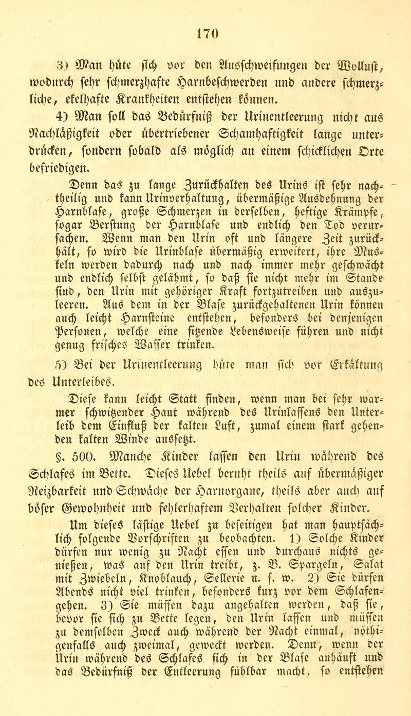 3) Pan t)üte flc^ ))ov ben 8lui3fcf)tt)eifungen ber SBüUufl, iiooburc^ fel)r fdjmerjljafte .^arn6efcf)merben unb anbere fc^merj^ ridje, efcn)afte ÄranfReiten entjlel)en fonnen. 4) 50?att fott ha^ ^eburfnip ber Unnentteevung nicht an^ 9?ad)|[d^igfeit ober übertriebener @d)amt)aftigfeit lange unter* brucfen, fonbern fobalb aU moglid) an einem fd^idtid^en £)rte befriebigen. 3)entt t>a^ ju lange 3«>*öcE^(^Wett beä Urtnö tfl fe|ir na^- t^etlig unb lannUrtnoer^attung, übermäßige Stuöbe^nutig ber j^arnblafe, grofe ©c^merjen in berfelben, heftige Äräm^fe, fogar 23erjlung ber ^arnblafe unb enblic^ ben ^ob »erur^- fa^en, SSenn man ben Urin oft unb längere S'^^^ surütf= |iält, fo ivirb bie Urinblafe übermäßig erweitert, i§re 3)?uö* fein tverben baburc^ na^ unb nac^ immer me^r gefc^wäc^t unb enbttc^ felbft gelähmt, fo baß fte ni(^t me^r im ©taube ftnb f ben Urin mit gehöriger ^raft fortzutreiben unb auöju* leeren, 5tuö bem in ber S3Iafe jurüdge^altenen Urin fönneu au{| feiert ^arnfteine entjitel)en, befonberö bä benjenigen •^erfonen, tt)el(^e eine ft^enbe Sebenöweife führen unb nij|t genug frifc^e^ ^ffiaffer trinfen. 5) ^ei ber Urinentreerung l)nte man jTit wv (Jn-faltung beö Unterleibe'5. ^iefe fann Uid)t (Btatt ftnben, wenn man bei fe^r TOar= mcr fi^wi^enber |)aut roä^renb beö Urintaffenö ben Unter= letb bem Einfluß ber falten ?uft, jumal einem ftarf ge:§en= ben falten 2Binbe aujJfe^t. §. 500. ^and)^ Mintzv laffen ben Urin tt)(il)renb be^ @d)fafeö im S5erte. ©iefeö Uebel berufet tf)eil^> auf iibermd^iger S^fei^barfeit unb @cl)iDdd)e ber i^arnorgane, Üjdl^ aber and) auf bofer @eit)ol)nl)eit unb fel)[er()aftem 3Serl)a(ten fofcf)er Äinber. Um biefe^ läftige Uebel 5U befeitigen ^at man ^au)5tfä(^* Itc^ fotgenbe SSorf^riften ju beobachten. 1) ®oi^^ ^inber bürfen nur wenig ^u yiad)t effen unb bur^iauö ni(|tö ge- nießen, waö auf ben Urin itziU, 5, ©. ®)?argern, ©atat mit 3?iebc(n, ^nobIau(^, (Seüerie u. f. w. 2) ©ie bürfen ${benbö nic^t ml trinfen, befonber^ furj s?or bem @(|Iafen= ge:§ett. 3) @ie muffen baju angehalten werben, baß fte, bei)or fte ftc^ ju 35ette legen, ben Urin laffen unb muffen ju bemfelben 3wecf auc^ wä^renb ber ^Jlai^t einmal, nöt1)i= genfatlö aud^ zweimal, gewecft werben. S)enn, wenn ber Urin wä^renb beö (S^Iafeö ftd^ in ber ^lafe anläuft unb ^a^ 33ebürfniß ber (Entleerung fübtbar mad&t, fo ent^e:pen