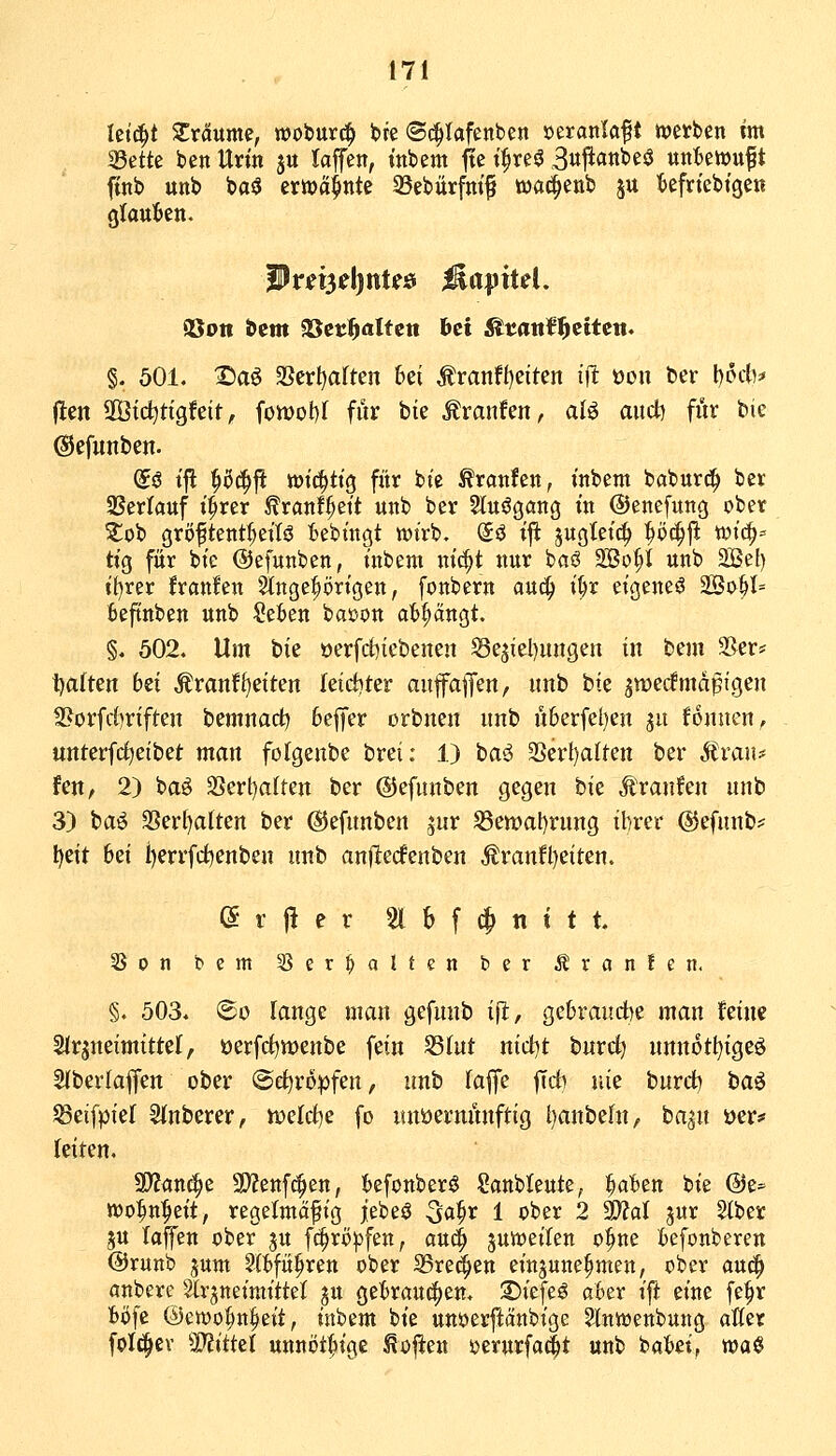 Ictc^t Xvänme, woburc^ fcre <B^Uftnt)m »eranlaf t tvetbcn im 53ette ben Urin j« laffen, inbem fle t^reö 3ujianbes3 uniewuf t finb unb baä erttJä^nte 33ebürfm^ wad^enb ju tefriebtge« glaul^en. föon bcm aScrl^altett bei ^tattfl^ettett. §. 501. Saö 3ScrI)aften 6ei Äranft)eiten ijl üon fcev l)6tt* (len 2Ötd)tigfeif, fon)ot)( für bie Traufen, alö aiict) für bie ©efunben. (5ö tfl ^ßc^ji wichtig für bt'e ^ranfen, inbem babur^ ber 9Ser(auf i^rer ^ranf^eit unb ber 2lu6gang in ©enefung ober ^ob gröftent^eitö Bebingt tt)irb. @ö i^ jugtetc^ ^öc^fi wi(^= tig für bie ©efunben, inbem nit^t nur baö SBo^t unb Sef) i()rer franfen Singeprigen, fonbern auc^ i^r eigene^ 2Bo^l= fceftnben unb Se^en bacon abfängt. §, 502. Um bie öerfd)icbenen Sejiel)uiigen in beut 35er* Ijaften 6ei Äranf^etten leicfiter aufa|fen, unb bte ^wecfmäßigen 3?orfrf)riften bemnad) 6effer orbnen unb Ü6erfel)en ju fonuen^ unterfctietbet man folgenbe brei: 1) ba^ 3Serl)aIten ber Stvaiu fen, 2) baö 3Sert)aIten ber ©efunben gegen hk Äranfen unb 3) ta^ 3Ser[)alten ber ©efunben jur S3ett)al)rung ibrer ©efunb^^ ^eit 6ei i)errfct)enben unb anflecfenben Äranfl)eiten. e t 1^ e r 51 S f (^ n t t t 5Son bcm 35er^alten ber Äranfen. §. 503. <Bo lange man gefunb ifi, gebraudye man feine SJrpeimtttel, öerfcf)tt)enbe fein S3(ut nid)t burd) nnnotl)igeö 2(berlaffen ober (Bd^xopfm, unb la^t fid) nie burdb t^a^ ^eifpiel Sfnberer, VDeIci)e fo mtöermmftig t)anbeht, ba^u t>er# leiten. SD^anc^e 3)?ettf(|en, (»efonberö Sanbleute^ ^ahtn bie @t^ »o^n^eit, regelmäßig jebeö ^a^v 1 ober 2 3}?al jur Siber ju laffen ober gu f^rö^^fen, auc^ ^us^eilen o^ne befonberen @runb jum 2(t>fü^ren ober SSre^en einjune^men, ober aui^ anbere Slrjneimittel jn gekauc^en. 25iefe^ a6er ift eine fe^r fcöfc @ett)o^n^eit, inbem bie unöerjlänbige Slnwenbung aller foI(|iev S'Jittet unnöt^ige Sofien ijerurfaät «ttb baki, wa$