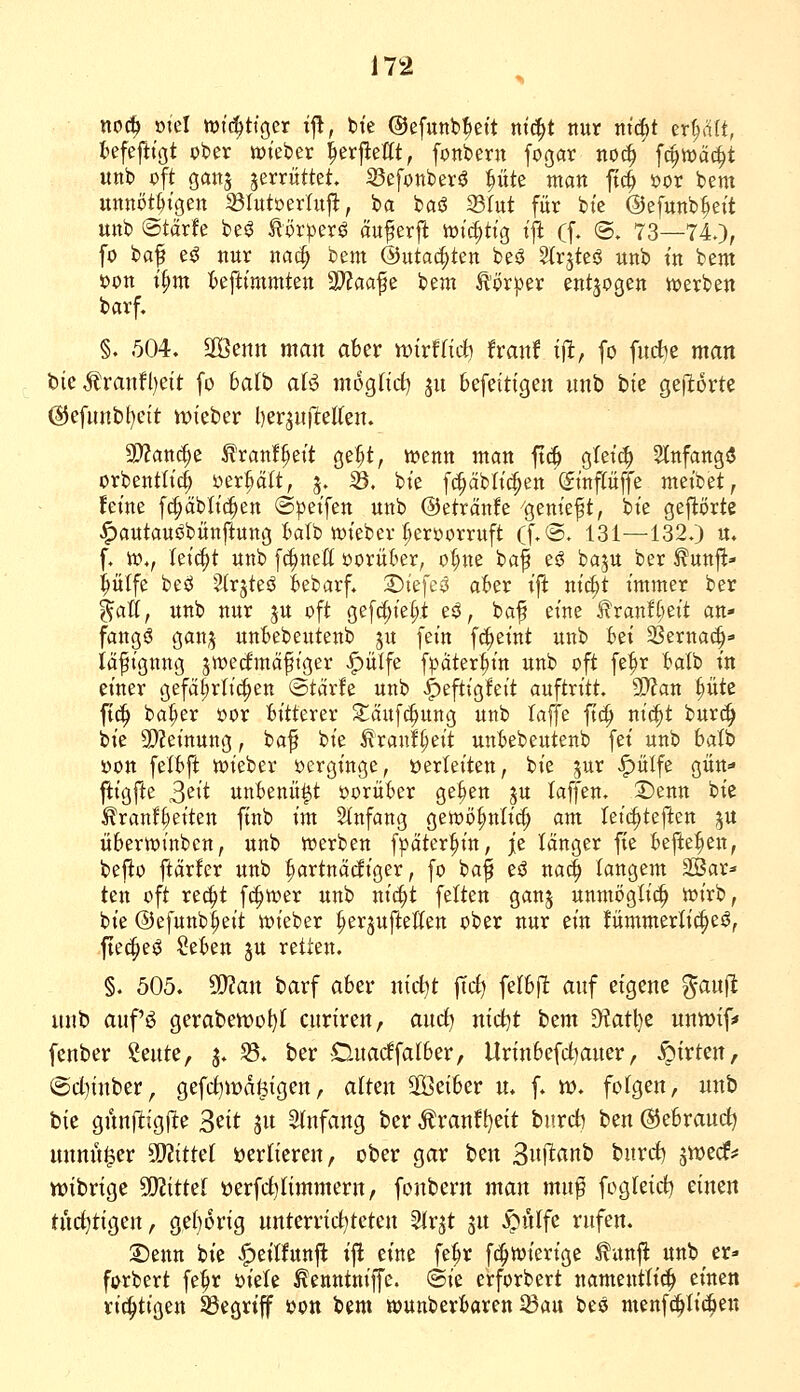 noc^ mel wichtiger t|l, bie ©efunb^et't ntc^t nur ttic|)t tx^it, befej^t'ßt ober wteber ^erj^efft, fonberu [ogar noi^ fc^wäc^t unb oft gan5 zerrüttet. Sefonberö ^üte man fic^ öor bem unnöt()tgett Slutüerlujl, ba baö ^(ut für bt'e ©efttnb^eit Uttb ©tdrfe beö törpers? auferft votc^ttg t'jl (f, (5. 73—740, fo baf e$J nur na^ bem ©utac^ten beö Strjteö unb t'n bem t>on t^m fcefttmmten 2D?aafe bem tor^Der entzogen n^erben barf. §. 504. SGSenn man aber wirfnrf) franf tjl, [o fud^e man bie Äranfl)eit [o halb aU moglid) ju befeitigen unb bk geflorte @efunb(}eit iDteber l)zv^ü[tdku. 9)?attrf;e tranl^eit ge:^t, wenn man ftc^ gtetc^ 5tnfattg$ orbenttic^ »erhalt, 3. 33. bt'e fc^äbli^en (Stnpffe meibet, feine fc^äbliefen ©pet'fen unb @eträn!e ''genieft, bie gej^örte ^autaui^bünftung talb tt)teber ^eroorruft (f.®. 131—132.) u. f. io., ki^t unb [c^nett vorüber, o()ne baf eö baju ber ^unj^- pife beö 2(rjteö kbarf. T)k]i$ aber ift ni^t immer ber %aU, unb nur ju oft gef(|ie(;t e^, baf eine i?ran!^)eit an- fangt gan;^ unbebeutenb ju fein fc^eint unb bei SSernac^«- iäfignng jtt)e(imäfiger |)ülfe fpäter§in unb oft fe^r balb in einer gefä(;rlic^en ©tärfe unb ^tftiQkit auftritt. 9>?an ^üte ftc^ ba(;er oor bitterer Säuf(^ung unb laffe ftc^ nic^t bur(^ bie 5!)?etnung, baf bie ^ran!(;eit unbebeutenb fei unb balb üon fetbft wieber oergtnge, üerleiten, bie jur <^ülfe gün- ftigfte S^it unbenü^t oorüber geben ju laffen. 2)enn bie ^ranfl;etten finb im SInfang gewö^nli«^ am leic^teften ju überwinbcn, unb werben fpater^in, je länger fie befielen, bej^o ftärfer unb fartnädiger, fo ba^ eö nac^ langem SBar» ten oft re(^t fc^wer unb nic^t fetten ganj unmögti^ wirb, bie ©efunb^eit wieber ^erjuftetten ober nur ein fümmerlic^eö, -fte^eö ^tUn ju retten. §. 505. ^an barf aber nirf)t jTrf) felbft auf eigene ^auft unb aufi^ gerabewot)! curiren, aurf) nict)t bem 9^atl)c uniDif=» fcnber ^mtc, j. S5. ber Duarffalber, Urinbefd^auer, .^irten, @d)inber, gefrf)md^igen, aiUn $öeiber n. f. tt). folgen, unb bie gnnfligfte ^nt ju 3(nfang ber Äranf()eit burd) bcn ©ebraud) unnu^er ^ittü verlieren, ober gar ben 3ii(ltanb burd) ä^ecf^ tt)ibrigc 50?ittel üerfdjiimmern, fonbern man mnf fogteid^ einen tnd)tigen, ge(}orig nnterrid^tetcn SIrjt jn ^iHfe rufen. 2)enn bie .^eithtnft iji eine fe^r fc^wiertge ^unjl: unb er»» forbert fe^r mU ^enntniffe. @ie erforbert namentlich einen richtigen ^egrtf »on bem wunberbaren ^a\x beö menfti^Iic^en