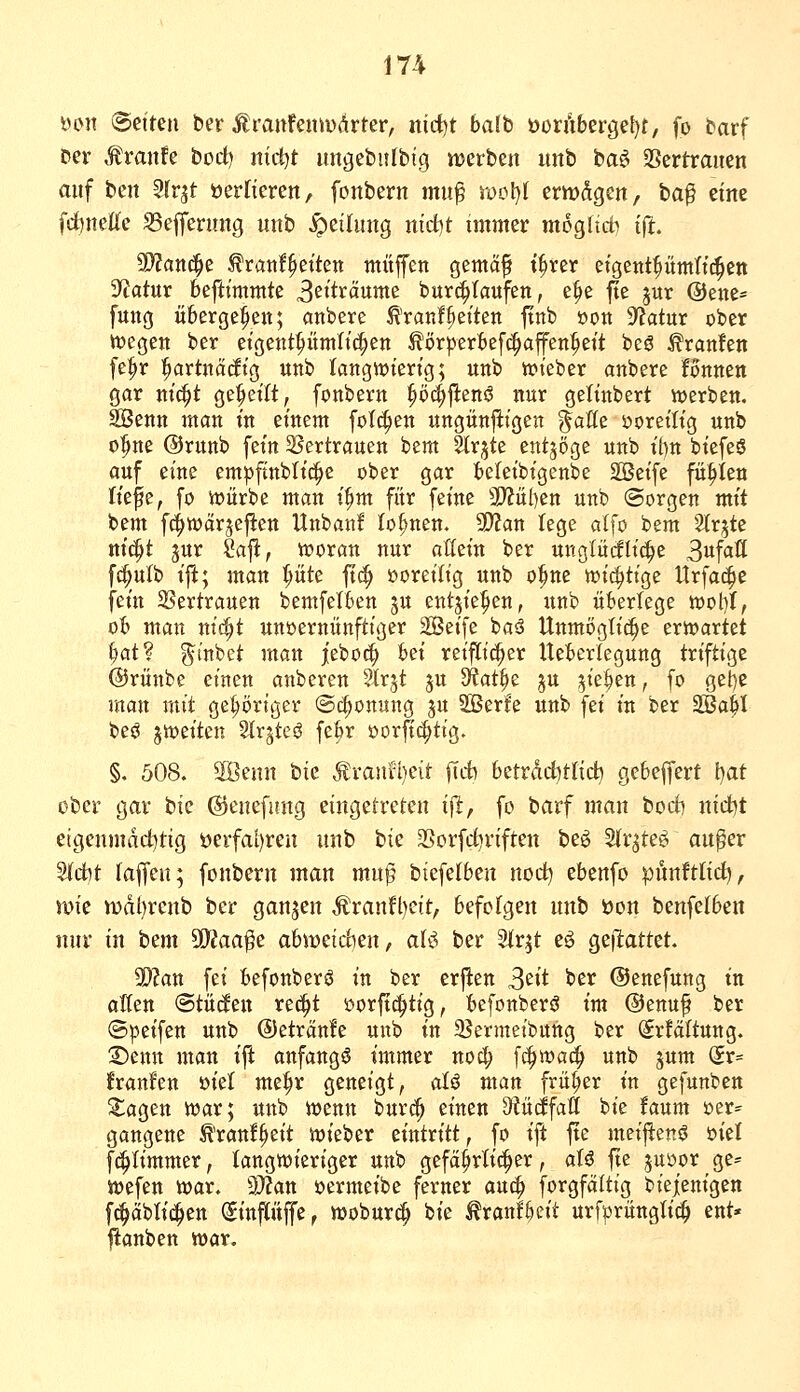 öon <Beitm ber Ärattfenmdrter, nic^t balb üorÄbergetjt, fo barf Der Mvmh hod) nid)t ungebitfbig werben unb ba^ SSertrauen auf ben Sfrjt i)ertieren, fonbern mu^ rool)I erwdgen, ba^ eine fdjnelle S5efferung unb Leitung nfrf)t immer mogttcb ift. 9}?an(|e ^ran!^etten muffen gemaf t^rer etgent^ömlt^en 3'Zatur beftimmte 3etträume burc^Iaufen, e^e fte jur @ene* fung übergeben; anbete ^'ranf^eiten finb öon '^atux ober ttJcgen ber etgent^ümtt^en ^örperbeft^affen^eit beö ^ranfen fe^r '^axtnääxQ unb langwierig; unb h?ieber anbere fonnen gar ni^t geseilt, fonbern ^öc^jl:enö nur gelinbert werben. äÖenn man in einem folgen ungiinjiigen gafle voreilig unb o^ne ©ruttb fein Ssertrauen bem Slrjte entjöge unb i()n biefeö auf eine empftnbttc^e ober gar befeibigenbe SBeife füllen liefe, fo würbe man i^m für feine 2D'?ül)en unb ©orgen mit bem f^worjeflen Unbanf lohnen. 9)?an lege atfo bem 2(rjte ni^t jur Sajl, woran nur allein ber unglütflic^e 3«f(Jtt fd^ulb ijl; man pte ftc^ öoreitig unb o^ne mä)tia,^ Urfa^e fein 5ßertrauen bemfetben 5U entjie^^en, unb überlege wot)(, ob man nic^t unvernünftiger äöeife baö Unmögliche erwartet |)at? g^tnbet man jebo^ Ui reiflicher Ueberlegung triftige ©rünbe einen anberen ^Irjt ju ^at^z ju ^ie^en, fo gel)e man mit gehöriger ©(|onung ju Söerfe unb fei in ber SSabI beö jweiten Slrjteö febr öorfi(|tig. §. 508. 2Beun bic ^ranfi)eit ftdb betrdct)tlid^ gebefferf \^at ober gar bic ©enefimg eingetreten ift, fo barf man borf) nidt)t e(genmdd)tig i)erfal)ren unb hk 3Sorfci)riften be^ Slr^teö auper 5(ct)t laffen; fonbern man muß biefelben nod^ ebenfo punftlici), vuie n)dl)rcnb ber ganzen ^ranft)cit, befolgen unb k)on benfelben nur in bem SfJJaa^e abwetdien, aU ber 5fr^t eö gejlattet. 2)?att fei befonberö in ber erj^en 3eit ^^if ©enefung in alten ©tücfeu ret^t üorftc^tig, befonberö im @enu§ ber Opeifen unb ©etränfe unb in 2?ermetbüng ber ^rfältung. Denn man i|i anfangt immer noc^ ft^wac^ unb jum (5r= franfen ml me^r geneigt, aU man früher in gefunben 2::agen war; unb wenn bur^ einen diüäfaU bie faum t>er= gangene ^'ran!§eit wieber eintritt, fo ift fte metjlena ml fc^Iimmer, langwieriger unb gefä^rli^er, aU jte juoor ge* Wefen war. Man »ermeibe ferner auc^ forgfältig biejtenigen fc|äbti(^en Sinpffe, woburc!^ bie tranf^eit urfprünglici^ ent* ftanben war.