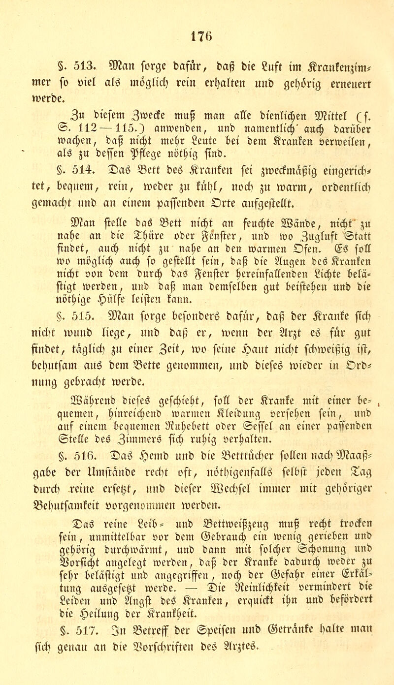 §. 513. man forgc bafÄr, ba^ bie ?uft im Äraufen^im* mer fo öicl afö möglich rein erljaften unb 0e()6ng erneuert »Derbe. 3u btefem Swecfe muf man äffe btenltc^en aJZtttel Cf- ®. 112—1150 ann^enben, unb namentli^'au(| barüber wachen, baf mc|t me^r Seute Bei bem Uranien öerweilen, aU ju beptt Pflege nöt^ig ftnb. §. 514. 2)aö S3ett beö Äranfen fei jmecfmd^ig eingeridv tet, bequem, rein, meber ju !ul)f, norf) ju it)arm, orbentlicb gemacht unb an einem palfenben orte anfgeilellt. 3)?an jleffe baö öett ntc^t an feuchte SBänbe, ntd^f ju na^e an bie 2:^itre ober ^enfter, unb mo Buß^uf^ ©tatt ftnbet, auc^ nic^t ju na^e an ben warnten Ofen, d^ fott \vo mÖQliä) aü^ fo geftettt fein, ba^ bie Singen be^ tranlen ni^t oon bem burc^ baö ^enj^er ^ereinfaflenben Sichte UU' ftigt toerben, unb ba^ man bemfelkn gut beifte^en unb bie ni>t^ige ^ütfe izi[tm fann. §. 515. ^an forge bcfonber^ bafur, ba^ ber Äranfe ffcb nidit Jt>unb liege, unb bap er, nienn ber Slrjt es^ für gut finbet, tdglict) ju einer S^i^/ i^>o feine Jpant nid^t fd^wei^ig ifl, 6el)utfam au^ bem 53ctte genommen, unb biefc^ ivieber in Orb*' tiung gebracht tt)erbe. 2Ba§renb biefeö gefc^te^t, foß ber ^'ranle mit einer le^ quemen, :^inreic^enb warmen ^leibung oerfe^en fein, unb auf einem bequemen 9?u§ebett ober @effel an einer pajfenben ©teile be$ 3i>i^ii^erö fic^ ru^ig »erhalten. §. 516. I^a^i i>cmb unb hk '^mtüd^ev follen nad) SO?aap* gäbe ber llmfltdnbe redit oft, n6tl)igenfallö felbfl jeben Xac^ burd) -reine erfe^t, unb biefer 2Öed)fel immer mit gel)6riger S5el)utfamfeit üorgeuommen n)erben. S)aö reine ?eib= unb SSettweifjeug muf rec^t trodcn fein, unmittelbar oor bem @ebrauc§ ein wenig gerieben unb gehörig burc^wärmt, unb bann mit folc^er @^onung unb 5ßorfi(|t angelegt werben, baf ber ^ranfe baburc^ Weber ju fet;r beläftigt unb angegriffen , no^ ber ©efa^r einer dxUU tung auögefe^t werbe. — T>k 9?einlic|feit oerminbert bie Seiben unb Slngft beö tranfen, erquid't t^n unb beförbert bie «Teilung ber ^ranlpeit, §. 517. 3n SSetrejf ber ©peifen unb ©etrdnfe haiu man f\d) genau an bie 2Sorfd)rifteu be^^ Slrsteö. .