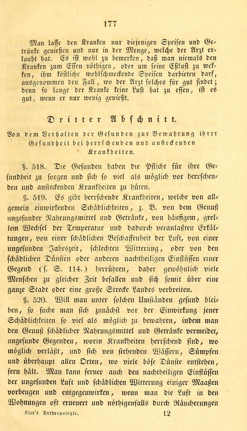 ?D?an laffe ben ^ranfen nur bteient'ö.en ©j^eifen unb @e- tränle gein'efen unb nur in ber 9}?enge, it)eW;e ber ^Irjt er^ UuU §at So t|l mop ju t^emerfen, baf man niematö ben ^ranfen junt Sffen nöt^tgen, ober um feine S^Iujl ju we!= Jen, t^m föftlic&e wo^If^medenbe (S^'etfen barttt'eten barf, aufgenommen ben ^atl, wo ber Slrjt fotc^eö für gut ftnbet; benn fo lange ber Ä\-an!e feine ?uft ^ai ju effen, i^ eö gut, wenn er nur wenig geniest. !^ r { t t e r %l\^X[xit 3Son bcm 5Ber^atten ber ©efunben jur Scwa^rung i^ret @efunb:^eit bei :^errf^cnben unb anjiecfcnben i?ranfl)eiten. §. 518. X)ie ©efitnben \)ahz\\ bie ^flirf)t für il)rc @e^ funbl^eit ju forgen unb |Td) fo oiel aB mogncb oor l)errfdien= beit unb anftccfenben ^ranfl^eiten ju l)üten. §. 519. (i^i gi6t l)errfd)enbe Ävanfhetten, werrf^e öou aK^ gemein einwirfeuben ®d)dblid)feiten, 3. ®. oon bem @euu§ ungefuuber 9ial)ruugömitte( imii ©etrdnfe, öon l)duftgem, grcl* Um 3öect)fe( ber 2!emperatur unb babuvdi) üeranfa^ten @rfdr* tungen, öon einer fdidblidben Sefd}afen!)eit ber Suft, üon einer ungefunben 3fll)i'^i5eit/ frf)fed}ten 2Öitterung, ober üon ben fd^dblicften Xiün(lten ober anberen narf)tl)eiKgen ©nflüflfen einer ©egenb (f. @. 114.) l)errn()ren, bat)er gewoljuUdt) öieie 5ÜWenfd)en ^u gleid^er 3eit befallen unb fic^ fomit Ü6er eine gan^e ©tabt ober eine gro^e ©trecfe Sauber üerbreiten. §. 520. '^iU man unter fo(d)en Um)ldnben gefunb biei:; ben, fo fud^e man |Td) jnndd^fl öor ber (^-inwirfung iener (Sc^dblid)feiten fo üiel afö mogfid) ^u ben)al)ren, inbem man ttn @enn^ fd)dblid^er 9^al)rungömittel unb ©etrdnfe jjermeibet, ungefunbe ©egenben, tüorin Äranft)eiten ^errfdienb flnb, mo moglict) oerld^t, unb |Td) öon ftet)enben äödfern, ©umpfen unb iVberl)aupt alten Orten, U)o öiele bofe X)ünfte ent|lel)en, fern ^tt. 50?an fann ferner and) ben nad)tl)eitigen (5inflü|fen ber ungefunben Suft unb fd^dbtid^en SÖitterung einiger 5D?aa^en öorbeugen unb entgegemDirfen, tt)enn man bie ?uft iw ben 2Öol>nungen oft erneuert unb n6tl)igenfaU^ burd) 9tdud]erungen Ä(««'« 5fntl)tof5oU>9if. 12
