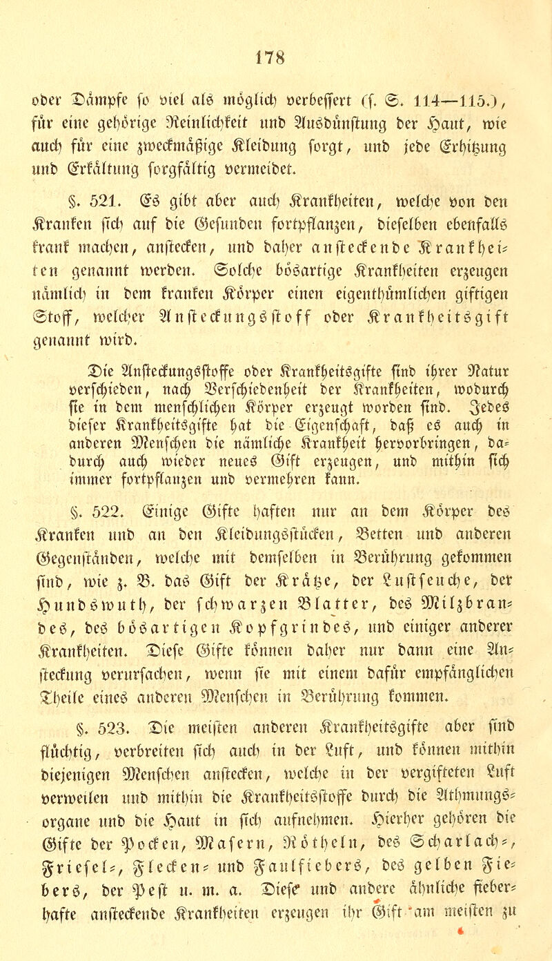 ober X)dmpfe fo öiel aU mogHct) oerbejfert rf. ®. 114—115.)/ für eilte gef)6rige S)teütltd)feit imb Stu^buni^ung ber S)aut, wie aud) für eine jwerfmd^ige Äfeibung forgt, unh jebe (Srf)i§ung unb (Srfdltuitg forgfdftig üermeibet §. 521. (5ö gibt aber aitcf) Äranfl)eiten, Vüefdje üott ben Traufen jTcb auf bie ©efunben fortpflanzen, biefeI6en ebenfattö franf mad)en, anfielen, nnb ba!)er anjiterfenbe MtanttjcU ten genannt werben. @oIcf)e bösartige Äranfheiten erzeugen ndntlid) in bcm franfen Körper einen eigentl)nmlirf)en giftigen ®tof, weW^er 5(njitec!nngöjIoff ober .^ranfi)eitögift genannt wirb. 3)te Slnj^etfuttgöj^offe ober ^ranf^eitögtfte fttib i^rer D^atur üerfc^t'eben, nai^ SSerfc^ieben^eit ber ^ranfi^etten, woHt^ fte t'tt bcm menf(|Itc(;en ^'ör:per erjeugt worben ftnb. 5ebeö btefer i?ranl6ett6g{fte ^at bie^igenf(|aft, baf eö au<^ in anberen 9}?en[c^en bte nämtic|e ^rattf^eit §eröorl>n'ngen, ba= bur^ auc^ vokitx neueö @tft erzeugen, unb mithin ftc^ immer fort^jftanjen unb »erme^tren fann. §. 522. Einige @ifte l)aften nnr an bem Äorper beö Äranfen nnb an ben ^kibnngöllncfen, Letten unb anberen ©egenftdnben, w^ldje mit bemfefben in S3ernt)rung gefommen ftnb, wie j. 35. ta^ @ift ber Ärdl^e, ber Surfend)e, ber ^unböwutt), ber fd)war^en ^(atter, beö 50?il5bran* bes^, beö boi^artigcn Jl'opfgrinbeö, unb einiger anberer Äran!l)eiten. Siiefe ©ifte fonnen bal)er nur bann eine %\u (lednng üerurfadjen, wenn fte mit einem bafür empfduglidien $tt)eile eineö anberen ^Dtenfdien in 53ernl)rung fommen. §. 523. Die mciften anberen Äranft)eitggtfte aber ftnb flüd)ttg, verbreiten fid) and) in ber Suft, nnb fonnen mithin biejenigen SDJenfAen anflehen, wcl&jZ in ber vergifteten ?nft üerweilen unb mitbin hi^ Äranft)eit6ftoffe bnrd) bie 5lt()mungö* ■ Organe unb bie S)aut in ftdi aufnebmen. .^ierl)er geboren bie @ifte ber ^Hcfen, SRaferu, ^otbeln, beö @d)arlad)^, §riefel==, gtecfen* nnb gantfieberö, beö gelben ^ie* berö, ber ft{t n. m. a. Diefe unb anbere dbnlid^e jteber- l^afte anflecfenbe Äranfbeiten erzeugen il)r @ift \im meijien jn