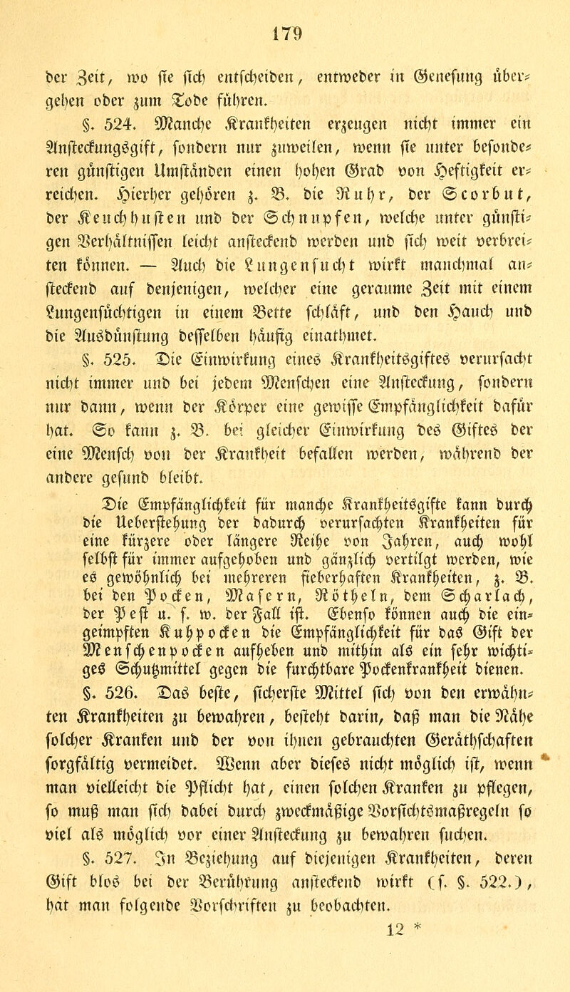 17^ ber Seit/ wo fTe jTd) entfd^eiben, entmcber in ©enefung übciv get)en ober jitm ^obe ful)ren. §. 524. 9D?and^e Äranft^eiten erzeugen nid)t immer ein Slnftecfung^gift, fonbern nur ^ntveifen, wenn |Te unter befonbe«; ren gunftigen Unifldnben einen l)oI)en @rab üon ^efrigfeit er? reid)en. ^ierl)er ge()6ren ^. 33. bie 3'iul)r, ber ©corbut, ber Ä'euc^t)ujl:en unb ber ©d)nupfen, noefd)e unter gibtfli* gen 3Serl)dItniffen kidjt anjlecfenb werben unb ^cf^ weit »erbrei? ten fonnen. — ^udi bie ?nngenfuct)t wirft maudimat an^ ftedenb auf benienigen, wetctjer eine geraume 3^it mit einem ?ungenfnct)tigen in einem 53ette fct)ldft, unb ben ^anct) unb iik Sluöbnnftung befifet6en l)du|tg einati)met. §. 525. X)ie (Jinwirfung ctueö Äranfl)eitögifte^ oerurfad)t nidit immer unb bei jebem SOJenfdjen eine 3ln|1:ec!ung, fonbern nur bann, wenn ber ,f orper eine gewi^Je @mpfdnglid)feit baför l)at. @o faun j. 53. bei g[eicf)er ^inwirfung be^ ©ifttQ ber eine 5[J?enfd) öon ber Äranfl)eit befatten werben, wdt)renb ber anbere gefunb hkiht X)it Smpfcrngttc^fett für mand^e ^ranf^ettögifte fann burd^ bte Ueberfte^ung ber baburd^ oerurfac^teit ^ranf^eiten für eine fürjere ober (ängere 9Jet^e oon ^ö^t^efir ö««! tt?t>^I felbft für immer aufge|)oben unb Qän^liä) oertilgt werben, tote es gewö^nltcl bei mehreren fteber|)aften ^ranf^eiten, j, 33. bei ben poden, 3}?afertt, 9?öt^eln, bem ®^arla(|, ber ^e|l u. f. io, ber ^aö i^. Sbenfo fönnen aü(^ bie ein^ geimpften ^u|ipocfen bie Sm^fcinglici^feit für baö @tft ber 3}?enfd^ett^ocf en aufgeben unb mit^n aU ein fe^r ioic^ti* geö ©c^u^mittet gegen bie furchtbare ^ocfenfranf^eit bienen. §. 526. :©aö befite, jTcfterfte SO^ittel |Tct) üon ben erwdt)n* ten Äranfl)eiten jn bewal)ren, heilest barin, ta^ man bie9f?dt)e fofc^er Äranfen unb ber üon iljnen gebraurf^ten (Sierdtt)fdt)aften forgfdftig oermeibet. 2öenn aber biefeö nid^t mogtid) ift, wenn man t)ietteid)t bie ^fiidtit i^at, einen folcf^en Äranfen ju )3ftegen, fo mu^ man fld) babei burd) jwerfmd^ige 2?orjfd)töma^regeIn fö »iel aU moglid) öor einer ^inftecfung jju bewabren fud)en. §. 527. Tvn ^ejiet)ung auf biejenigen Äran!t)eiten, bereu ©ift btoö bei ber «erul)rung anlledeub wirft (f. §.522.), Ijat man fofgeube ^orfdiriften ju beobad)teu. 12 *