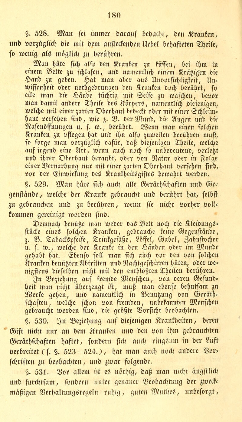 §. 528. SO?ait fei immer barauf 6ebad)t, ben ^ranfen, unb öorjuglict) bie mit bem anflecfenben Ucbtl 6el)afteten Xljtik, fo menig afö mogHci) ju berüf)ren. Wlan pte ft(^ alfo ben ^ranfen p füffen, tet t^^m tn einem 93ette ju fc^tafen, unb namentlich einem tranigen bie ^anb ju gekn. ^at man aBer auö Unöorftc^tigfeit, Un* iüiffen^eit ober not^gebrungen ben ^'ranfen boc^ :6erü^rt, fo eile man bie |)änbe tüchtig mit ©eife ju ioafc^en, teöor man bamit anbere Steile beö Äörperö, namentli^ biej'enigen, Juelc^e mit einer jarten Dber^aut Uieät ober mit einer Sö^Uxm^ ^aut oerfe:^en finb, wie 3. 33. ber a)?unb, bie 2(ugen unb bie ^lafenöffnungen u. f- tt)., krü^rt. 2Benn man einen folc^en ^'ranfen ju pflegen ^at unb i^n atfo jumeilen ierü^ren muf, fo forge man oor^^üglic^ bafür, baf biejenigen S^^eiTe, welche auf irgenb eine 2lrt, wenn auc^ noc| fo unSebeutenb, üerle^t unb t^rer Dber^^aut tserauBt, ober oon Statur ober in ?^oIge einer 3SernarBung nur mit einer i^arten Oberhaut öerfe^en ftnb, öor ber Sinwirfung beö Äranfl^eitögifteö bewahrt werben. §. 529. ^an l)ute jTd) auct) aUc @eratl)frf)aften unb @e^ geiifldube, welche ber Traufe ge6raud)t unb 6erül)rt iiat, felbfl ju gc6rauct)en unb ju 6erüt)ren, «jenn fTe nict)t üorl)er 'oüH' fommen gereinigt werben iinh, Xiemnac^ benü^e man Weber baö S3ett noc^ bie ^feibungö* flücle eineö folc^en Traufen, gebrauche feine ©egenftänbe, 3. 25. SlaBadöpfeife, Srinfgefäfe, Löffel, ®äbtt, 3a^nftO(^er u. f. w., wet^ß ber ^ranfe in ben <^änben ober im 3D?unbe ge^bt ^at dbenfo foti man ftc^ auc^ oor ben oon folgen Äranfen benü^ten 2t6tritten unb S'jac^tgefc^irren pten, ober we* uigfienö biefe(6en xxid)t mit ben entblößten 2:§eilen berühren. ßn ^Sejie^ung auf frembe SOtenfc^^en, oon bereu ©efunb^ ^cit man nirf)t überzeugt ift, mu^ man ebenfo be^utfam jtt 3Öer!e ge^en, unb uamenttid^ in 23enu|ung oon @erdt^= f(^aften, welche f(|on öon fremben, unbefannten 9)?enf(^en gebraucht worben ftnb, bie größte SSorftt^t beobachten» §. 530. 3n S8eätel)nng auf biejenigcn Äranfl)eitett, beren (Sjtft nid]t nnr an bem Äranfen unb ben t)on tt)m gebranctiten ©erätbfdiaften l)aftet, fonbern fid) and) ringsum in ber ?nft verbreitet (f. §. 523—524.), t)at man and) nod? anbere 33or* fdjriften ju beobaditen, nnb jwar fofgcnbe. §. 531. 2>or allem ipt eö notl^ig, ta^ man nidit dngillid) unb furd)tfam, fonbern unter genauer 33eobad)tnng ber ^tüecf* mdgigen 2>erl)altnng^regeln rubig, guten 9y?utl)eö, unbeforgt,