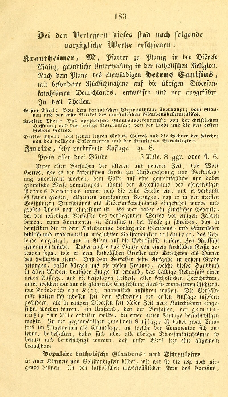 mt^i^iidjs IPerke frfdjienen : ^fatitfjciüict!, Wl, Pfarrer ju ^lamg in ber ©töcefe ^ain^f grünbltc^e Untertveifung tn ber fat^olifc^en Df^eltgion, gfJa^ bem platte be^ e^würbtgen !|^ettw^ ®amfi«^, mit befonbever S^lü^d^tna^me auf bie ükigen 2)töcefan* fatec^iömen Seutfc^Ianbö, entworfen unb neu auögefü^rt. 3n brei ^^eiten. erftcr ^{)cil: aSon bcm fnttjolifdjen ©hviftciitiiMHic überljaupt; »om man-. ben unb &cr erfte ^Srtifc! &cä apcftolifdjen ©loubcnöbcFcmttniffcS, Stwcitcr 2;(»cil: ^a^ a^oftolifdjc ©laubcnöbcfcmititif?; oon ber dyviftliüyen Jg»off!Utn(? un& bnö fjciHgc jßnteruufcr; »on fccr Siebe im& &ie fcrci crfteii ©ebotc t6otte§. :S)iittcv Xljcil: Xie fiebcn Icijtcn <*5cbt>tc (Sottcö unb bie ©ebotc ber Jtird>e; oon beu hciIic^cu Safiamcntcn iiub ber d)riftHd)cn G3crcd>tigfeit. i^Jtfcite, fel;r »erbefferte Sluflage. gr. 8. ^retö alter bret S3änbe 3^^Ir. 8 ggr. ober ft. 6. Unter aßen 5ßerfucf;cn ber alteren unb neueren 3ctt, baö SBort @otteö, wie eö ber fat:^oIifc^en i?irc^e jur 2(ufbeit>at)rung unb 5§erfünbig= ung auöertraut Sorben, bcm 3Soffe auf eine gemeinfct^Iic&e unb babei grünblid^e SBetfe »orjutragen, nimmt ber Äatec^iömu^ beö e^rtt>ürbigen ^ctruö ©anifiuö immer nod) bie erfte ©teüe ein, unb er üerbanü eö feinen großen, allgemein anerfannten SBor^ügen, baf er in ben meinen S3iötf;ümern Deutfc^fanbö aU 2)i5cefanfatec()i^muö eingefüf;rt würbe unb groJ5en ^I;eifö noc^ eingefüf;rt ifi. @ö war bai^er ein gtüdti^er @eban!e, ber ben tüürbigen 9?erfaffer bcy »orfiegenben SBerfeö »or einigen 3fl^i*cn bewog, einen (Kommentar ju Sanifiuö in ber SBeife ^u f^reiben, ba^ in bemfetben bie in bem «Satecbiömuö üorfiegenbe @faubenö= unb (Sittenlebrc bibtifc^ unb trabitioneil in mögliii;flcr ^Soöfiänbigfeit erläutert, baö 3cb= tenbe ergänjt, unb in 2(üem auf bie Sebürfniffe unferer 3ett StücEficbt genommen würbe. X)a'bii muf te iaß @anje öon einem firc^ftd^en ©eifie gc= tragen feipn, wie er bem fatf;oIifcben ^riefter unb Äate($cten aU Siener beö |)ciUgften jiemt: Sa^ bem SSerfaffer feine Stufgabe in t;o^cm @rabe cjetungen, bafür bürgen unö bie öielen greunbe, welcbe biefeö |)anbbu(| m atten Säubern beutfi^er 3unge fiä) erwarb, baö bafbige Sebürfnif einer neuen Stuflagc, unb bie beifaüigen ltrtt;eilc aüer fatI;otifc^en 3citfc(;riften, unter wet(!^en wir nur bie glänjeitbe (Jmjjfebtung cineö fo competenten ?fti<^Uxä, me griebrid^ öon i?er?, namcntlict) anfü|)ren wollen. Die ^erbält= niffc bitten ftcb inbeJTen feit bcm Srf^eincn ber erficn Stuflage infofern geänbert, alö in einigen ©iöcefen feit biefer S^it neue Äatccfjiömen cingc= fü^rt worben waren, ein Umftanb, ben ber 3?erfaffcr, ber gern ein* nü^ig für Sllle axhütm wollte, iei einer neuen 2fuflage berüdftcbtigen mufte. 3n ber gegenwärtigen ;^ weiten Stuf löge ift bät;er ^war (5ani= fiuö im allgemeinen alß ©runblage, an weld^e ber Kommentar ftc^ an= febnt, beibebalten, babei ftnb aber alte übrigen 1!)töcefan!ate4)iömcn fo benu.^t unb berüdft(t)tigt worben, ba^ unfer '2ßerf jejt eine allgemein broud^bare ?iJD:|julflt;c fatfiolifdje ©iaufeett^s Hitfe (Sittettkfttc in einer Älarbeit unb ^Soüftänbigfeit bilbet, wk wir fte hi^ jcjt no^ nir^ genbö beft^en. Sin ben fat^olifcben unücrwüfili(t>cn Äcrn beö ^aniftuö,