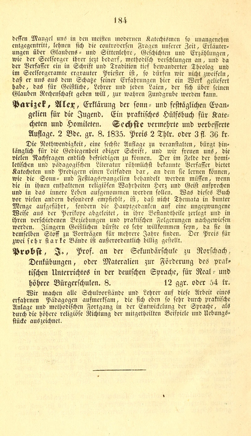 beffcn 2)?anßc[ uiiö in bcn meiften moceriicn ^aU<!^mmn fo unangenehm entgegentritt, fernen fid; bie controöerfen gvflgen unferer ^üt, dxläutn' ungen über @Ioubenö= unb ©ittenle^re, @efc|)i(|ten unb ©rjä^tungen, tvic bcr ©eetforgcr i^rer ie5t bcbarf, mdi)oW\ä) öerfc^iungen an, unb bo ber 33erfafTer ein in (Schrift unb S:rabition tief betvanberter S;^eolog unb im ©eelforgeramte ergrauter ^riejler ifi, fo bürfen wix nii^t jtreifeln, ba^ er unö auö bem ©c^a^e feiner @rfa(;rungen |)ier ein 2Ber! geliefert ^abe, baö für @ei1^U(ä)e, Se:^rer unb ieben Saien, ber fiä) über feinen ©lauben 9te(|enf($aft geben mU, jur Kta^xm gunbgrube iverben fann. ^at'igef, MlcXt (^rflävung ber fonn^ unb fefttägltc^en (Jüan* gelten für bie 3ugenb. @tn prafttfc^eö ^ülfebucl) für katt^ c^eten unb Homileten, @c<^fic i?ermef»rte unb »erkfferte Sluflage, 2 Sbe. gr, 8.1835. ^reiö 2 ST^Ir. ober 3 fl. 36 fr- Sic S'iot^wenbigfeit, eine fecf)ftc 2(uflage gu ßeranflatten, bürgt |>in=' ?änglic^ für bie ©ebiegen^cit obiger ©djrift, unb mx freuen un^, bie ßielen 9?ad)fragen enblit^ befricbigen ^u fonnen. ©er im gelbe ber i)omi' Ietifd;en unb j)dbagogifcf)en Siteratur rü^m(ic|)fl be!annte 33crfaffer bietet Äated;ctcn unb ^rebigcrn einen Scitfaben bar, an bem fie lernen fönnen, tt)ie bie @onn== unb gejitagcicyangelien bef^anbelt tvcrben muffen, wenn bie in i|)ncn enthaltenen religiöfen 2ßa^rl;eiten |)erj unb @eift anfpre^en unb in bas^ innere Sebcn aufgenommen iverben foüen. 2Baä biefcö 33u^ öor ßiefen anbcrn befonbcrö empfie:()It, ifl, baji nic^t Zt^cmata in bunter S^Jenge aufgefüt;rt, fonbcrn 'i>k §)auptgeban!cn auf eine ungezwungene SBcife auö ber ^crifope abgeleitet, in Ü;rc Scftanbt^eife jerlegt unb in iT;ren öerfd)iebenen 9?c;;iet;ungen unb praftifc^cn Folgerungen nad)gcn.Hcfcn tt)erben. 3üngcrn @eifilic(;cn bürfte eö fe^r n)iüfommen fepn, ba füe in bemfetben ©toff ju Vorträgen für mehrere 3a:^re finben, 25er ^reii^ für jtDei fe:^r ftarfe ©änbe ift auftcrorbenttid) biltig gefteUt. ^roljft, 3*, ^rof. an ber @efunbcirfcf)ulc ,^u 9?orfcba(^; ©enfübungen, ober ?!}?ateralien ^ur ?^örberung beö praf^ tif4)en Unterrichtet in ber beutf4)en ©prac^e, für ^eal - unb ^ö^ere 33ürger[d}ulen. 8. 12 ggr. ober 54 fr. 2Bir machen aüe ®d;uföorfiänbc unb ?e^rer auf biefe %xheit eineö erfahrnen ^äbagogen aufmerifam, bie ftct) eben fo fe^r burc^ praftifd^e Slnlagc unb met(;obifc^en Fortgang in bcr (Jntitncfclung ber ©prac^c, al^ burc^ bie ^ö^ere religiöfe Stid^tung ber mitget^eiiten Scifptelc unb Uebungö« ^ücfe auö,5cicf)net.