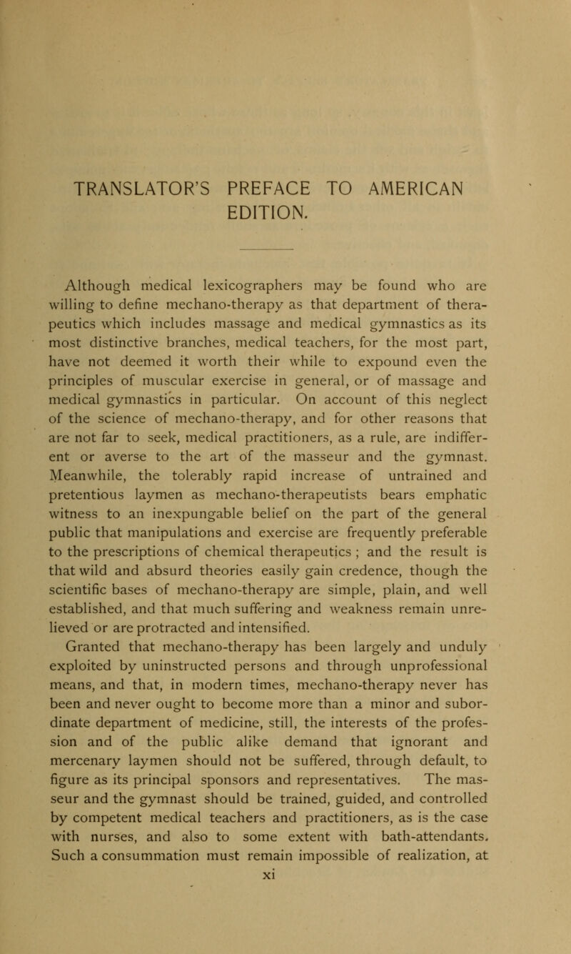 EDITION. Although medical lexicographers may be found who are willing to define mechano-therapy as that department of thera- peutics which includes massage and medical gymnastics as its most distinctive branches, medical teachers, for the most part, have not deemed it worth their while to expound even the principles of muscular exercise in general, or of massage and medical gymnastics in particular. On account of this neglect of the science of mechano-therapy, and for other reasons that are not far to seek, medical practitioners, as a rule, are indiffer- ent or averse to the art of the masseur and the gymnast. Meanwhile, the tolerably rapid increase of untrained and pretentious laymen as mechano-therapeutists bears emphatic witness to an inexpungable belief on the part of the general public that manipulations and exercise are frequently preferable to the prescriptions of chemical therapeutics ; and the result is that wild and absurd theories easily gain credence, though the scientific bases of mechano-therapy are simple, plain, and well established, and that much suffering and weakness remain unre- lieved or are protracted and intensified. Granted that mechano-therapy has been largely and unduly exploited by uninstructed persons and through unprofessional means, and that, in modern times, mechano-therapy never has been and never ought to become more than a minor and subor- dinate department of medicine, still, the interests of the profes- sion and of the public alike demand that ignorant and mercenary laymen should not be suffered, through default, to figure as its principal sponsors and representatives. The mas- seur and the gymnast should be trained, guided, and controlled by competent medical teachers and practitioners, as is the case with nurses, and also to some extent with bath-attendants. Such a consummation must remain impossible of realization, at