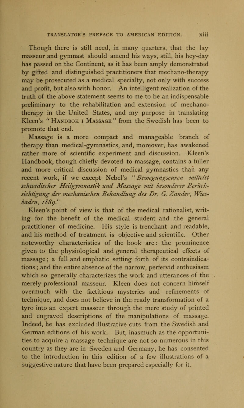 Though there is still need, in many quarters, that the lay masseur and gymnast should amend his ways, still, his hey-day has passed on the Continent, as it has been amply demonstrated by gifted and distinguished practitioners that mechano-therapy may be prosecuted as a medical specialty, not only with success and profit, but also with honor. An intelligent realization of the truth of the above statement seems to me to be an indispensable preliminary to the rehabilitation and extension of mechano- therapy in the United States, and my purpose in translating Kleen's  Handbok i Massage  from the Swedish has been to promote that end. Massage is a more compact and manageable branch of therapy than medical-gymnastics, and, moreover, has awakened rather more of scientific experiment and discussion. Kleen's Handbook, though chiefly devoted to massage, contains a fuller and more critical discussion of medical gymnastics than any recent work, if we except Nebel's  Bewegungscuren miltelst schwedischer Heilgymnastik und Massage mit besonderer Beruck- sichtigung der mechanise/ten Behandlung des Dr. G. Zander, Wies- baden, 1889. Kleen's point of view is that of the medical rationalist, writ- ing for the benefit of the medical student and the general practitioner of medicine. His style is trenchant and readable, and his method of treatment is objective and scientific. Other noteworthy characteristics of the book are: the prominence given to the physiological and general therapeutical effects of massage; a full and emphatic setting forth of its contraindica- tions ; and the entire absence of the narrow, perfervid enthusiasm which so generally characterizes the work and utterances of the merely professional masseur. Kleen does not concern himself overmuch with the factitious mysteries and refinements of technique, and does not believe in the ready transformation of a tyro into an expert masseur through the mere study of printed and engraved descriptions of the manipulations of massage. Indeed, he has excluded illustrative cuts from the Swedish and German editions of his work. But, inasmuch as the opportuni- ties to acquire a massage technique are not so numerous in this country as they are in Sweden and Germany, he has consented to the introduction in this edition of a few illustrations of a suggestive nature that have been prepared especially for it.