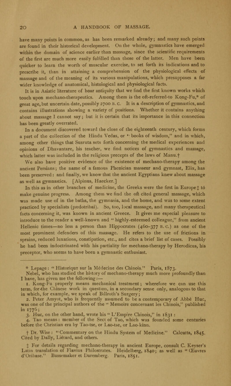 have many points in common, as has been remarked already; and many such points are found in their historical development. On the whole, gymnastics have emerged within the domain of science earlier than massage, since the scientific requirements of the first are much more easily fulfilled than those of the latter. Men have been quicker to learn the worth of muscular exercise, to set forth its indications and to prescribe it, than in attaining a comprehension of the physiological effects of massage and of the meaning of its various manipulations, which presupposes a far wider knowledge of anatomical, histological and physiological facts. It is in Asiatic literature of hoar antiquity that we find the first known works which touch upon mechano-therapeutics. Among them is the oft-referred-to Kong-Fu* of great age, but uncertain date, possibly 2700 B. C. It is a description of gymnastics, and contains illustrations showing a variety of positions. Whether it contains anything about massage I cannot say; but it is certain that its importance in this connection has been greatly overrated. In a document discovered toward the close of the eighteenth century, which forms a part of the collection of the Hindu Vedas, or  books of wisdom, and in which, among other things that Susruta sets forth concerning the medical experiences and opinions of Dhavantare, his teacher, we find notices of gymnastics and massage, which latter was included in the religious precepts of the laws of Manu.f We also have positive evidence of the existence of mechano-therapy among the ancient Persians; the name of a famous Phenician masseur and gymnast, Elix, has been preserved: and finally, we know that the ancient Egyptians knew about massage as well as gymnastics. [Alpinus, Haecker.] In this as in other branches of medicine, the Greeks were the first in Europe J td make genuine progress. Among them we find the oft cited general massage, which was made use of in the baths, the gymnasia, and the home, and was to some extent practiced by specialists (paedotribai). So, too, bcal massage, and many therapeutical facts concerning it, was known in ancient Greece. It gives me especial pleasure to introduce to the reader a well-known and  highly-esteemed colleague, from ancient Hellenic times—no less a person than Hippocrates (460-377 B. c.) as one of the most prominent defenders of this massage. He refers to the use of frictions in sprains, reduced luxations, constipation, etc., and cites a brief list of cases. Possibly he had been indoctrinated with his partiality for mechano-therapy by Herodicus, his preceptor, Who seems to have been a gymnastic enthusiast. * Lepage:  Historique sur la Medecine des Chinois. Paris, 1873. Nebel, who has studied the history of mechano-therapy much more profoundly than I have, has given me the following:— 1. Kong-Fu properly means mechanical treatment; wherefore we can use this term, for .the Chinese work in question, in a secondary sense only, analogous to that in which, for example, we speak of Billroth's Surgery; 2. Peter Amyot, who is frequently assumed to be a contemporary of Abbe Hue, was one of the principal authors of the  Memoire concernant les Chinois, published in 1776; 3. Hue, on the other hand, wrote his  L'Empire Chinois, in 1S31 : 4. Tao means : member of the Sect of Tao, which was founded some centuries before the Christian era by Tao-tse, or Lao-tse, or Lao-kinn. j- Dr. Wise : Commentary on the Hindu System of Medicine. Calcutta, 1845. Cited by Dally, Lietard, and others. I For details regarding mechano-therapy in ancient Europe, consult C. Keyser's Latin translation of Flavius Philostrates. Heidelberg, 1840; as well as  CEuvres d'Oribase. Bussemaker et Daremberg. Paris, 1851.