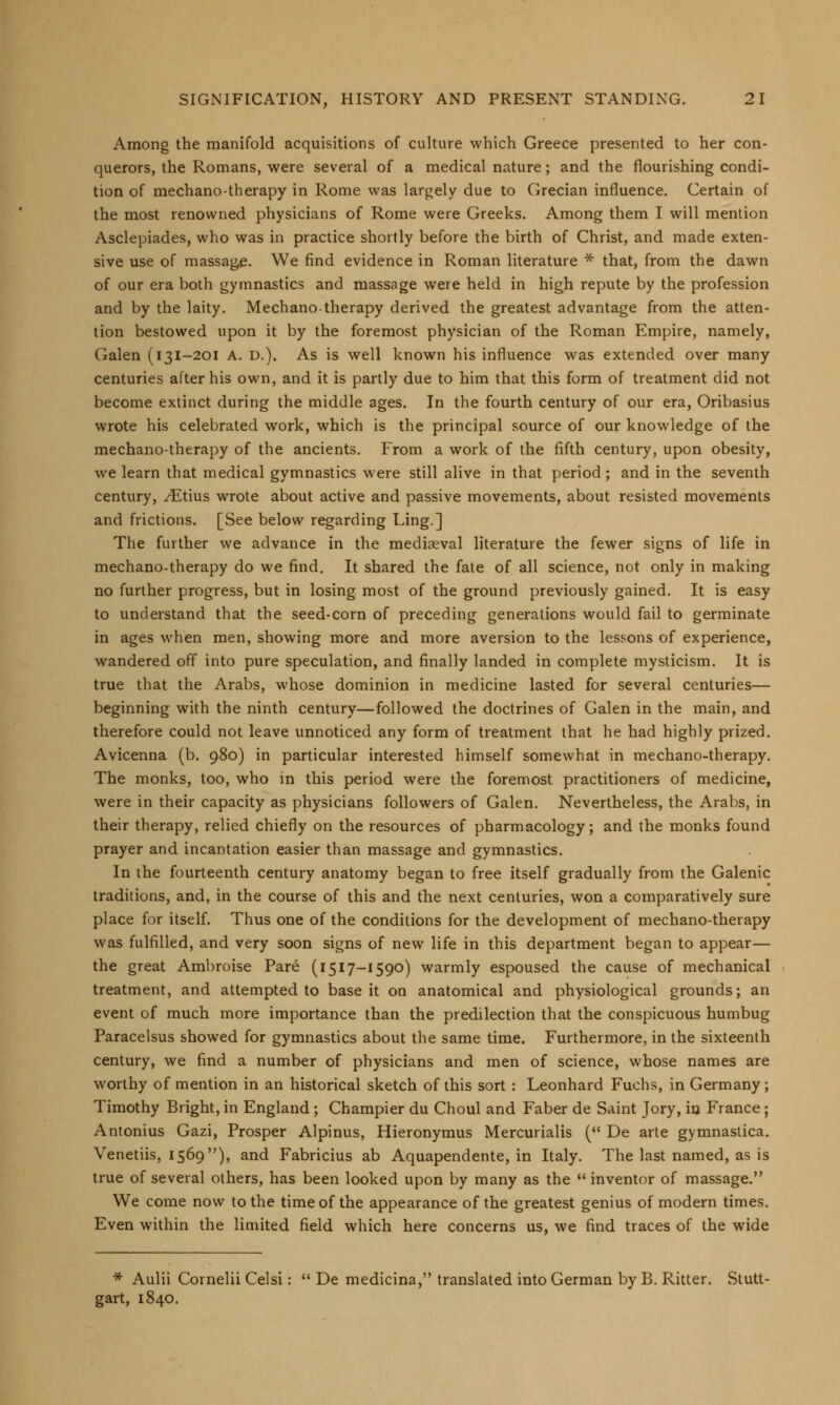 Among the manifold acquisitions of culture which Greece presented to her con- querors, the Romans, were several of a medical nature; and the flourishing condi- tion of mechanotherapy in Rome was largely due to Grecian influence. Certain of the most renowned physicians of Rome were Greeks. Among them I will mention Asclepiades, who was in practice shortly before the birth of Christ, and made exten- sive use of massag£. We find evidence in Roman literature * that, from the dawn of our era both gymnastics and massage were held in high repute by the profession and by the laity. Mechano-therapy derived the greatest advantage from the atten- tion bestowed upon it by the foremost physician of the Roman Empire, namely, Galen (i 31-201 A. D.). As is well known his influence was extended over many centuries after his own, and it is partly due to him that this form of treatment did not become extinct during the middle ages. In the fourth century of our era, Oribasius wrote his celebrated work, which is the principal source of our knowledge of the mechano-therapy of the ancients. From a work of the fifth century, upon obesity, we learn that medical gymnastics were still alive in that period; and in the seventh century, vEtius wrote about active and passive movements, about resisted movements and frictions. [See below regarding Ling.] The further we advance in the mediaeval literature the fewer signs of life in mechano-therapy do we find. It shared the fate of all science, not only in making no further progress, but in losing most of the ground previously gained. It is easy to understand that the seed-corn of preceding generations would fail to germinate in ages when men, showing more and more aversion to the lessons of experience, wandered off into pure speculation, and finally landed in complete mysticism. It is true that the Arabs, whose dominion in medicine lasted for several centuries— beginning with the ninth century—followed the doctrines of Galen in the main, and therefore could not leave unnoticed any form of treatment that he had highly prized. Avicenna (b. 980) in particular interested himself somewhat in mechano-therapy. The monks, too, who in this period were the foremost practitioners of medicine, were in their capacity as physicians followers of Galen. Nevertheless, the Arabs, in their therapy, relied chiefly on the resources of pharmacology; and the monks found prayer and incantation easier than massage and gymnastics. In the fourteenth century anatomy began to free itself gradually from the Galenic traditions, and, in the course of this and the next centuries, won a comparatively sure place for itself. Thus one of the conditions for the development of mechano-therapy was fulfilled, and very soon signs of new life in this department began to appear— the great Ambroise Pare (1517-1590) warmly espoused the cause of mechanical treatment, and attempted to base it on anatomical and physiological grounds; an event of much more importance than the predilection that the conspicuous humbug Paracelsus showed for gymnastics about the same time. Furthermore, in the sixteenth century, we find a number of physicians and men of science, whose names are worthy of mention in an historical sketch of this sort : Leonhard Fuchs, in Germany; Timothy Bright, in England; Champier du Choul and Faber de Saint Jory, in France; Antonius Gazi, Prosper Alpinus, Hieronymus Mercurialis ( De arte gymnastica. Venetiis, 1569), and Fabricius ab Aquapendente, in Italy. The last named, as is true of several others, has been looked upon by many as the  inventor of massage. We come now to the time of the appearance of the greatest genius of modern times. Even within the limited field which here concerns us, we find traces of the wide * Aulii Cornelii Celsi:  De medicina, translated into German by B. Ritter. Stutt- gart, 1840.