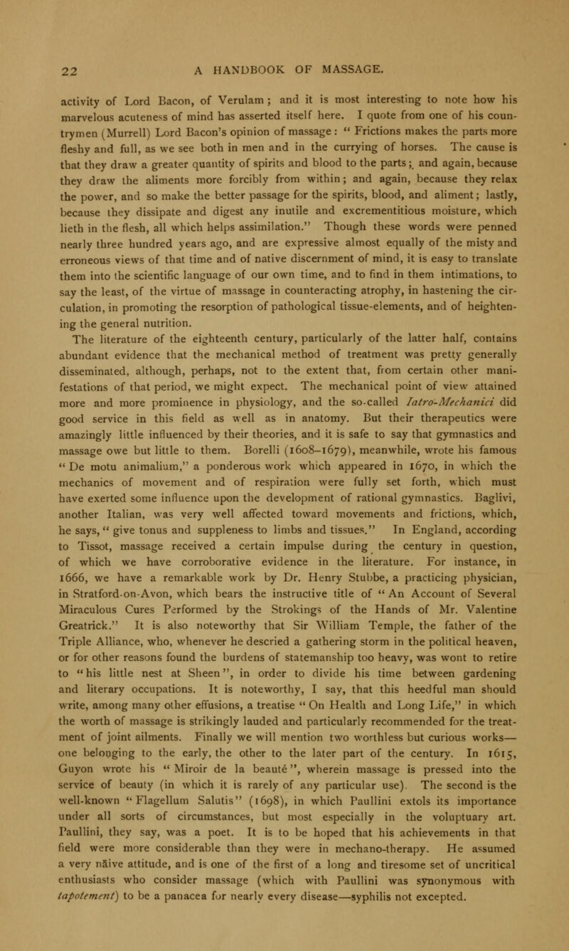 activity of Lord Bacon, of Verulam ; and it is most interesting to note how his marvelous acuteness of mind has asserted itself here. I quote from one of his coun- trymen (Murrell) Lord Bacon's opinion of massage :  Frictions makes the parts more fleshy and full, as we see both in men and in the currying of horses. The cause is that they draw a greater quantity of spirits and blood to the parts; and again, because they draw the aliments more forcibly from within; and again, because they relax the power, and so make the better passage for the spirits, blood, and aliment; lastly, because they dissipate and digest any inutile and excrementitious moisture, which lieth in the flesh, all which helps assimilation. Though these words were penned nearly three hundred years ago, and are expressive almost equally of the misty and erroneous views of that time and of native discernment of mind, it is easy to translate them into the scientific language of our own time, and to find in them intimations, to say the least, of the virtue of massage in counteracting atrophy, in hastening the cir- culation, in promoting the resorption of pathological tissue-elements, and of heighten- ing the general nutrition. The literature of the eighteenth century, particularly of the latter half, contains abundant evidence that the mechanical method of treatment was pretty generally disseminated, although, perhaps, not to the extent that, from certain other mani- festations of that period, we might expect. The mechanical point of view attained more and more prominence in physiology, and the so-called Iatro-Mechanici did good service in this field as well as in anatomy. But their therapeutics were amazingly little influenced by their theories, and it is safe to say that gymnastics and massage owe but little to them. Borelli (1608-1679), meanwhile, wrote his famous  De motu animalium, a ponderous work which appeared in 1670, in which the mechanics of movement and of respiration were fully set forth, which must have exerted some influence upon the development of rational gymnastics. Baglivi, another Italian, was very well affected toward movements and frictions, which, he says, give tonus and suppleness to limbs and tissues. In England, according to Tissot, massage received a certain impulse during the century in question, of which we have corroborative evidence in the literature. For instance, in 1666, we have a remarkable work by Dr. Henry Stubbe, a practicing physician, in Stratford-on-Avon, which bears the instructive title of  An Account of Several Miraculous Cures Performed by the Stroking? of the Hands of Mr. Valentine Greatrick. It is also noteworthy that Sir William Temple, the father of the Triple Alliance, who, whenever he descried a gathering storm in the political heaven, or for other reasons found the burdens of statemanship too heavy, was wont to retire to his little nest at Sheen, in order to divide his time between gardening and literary occupations. It is noteworthy, I say, that this heedful man should write, among many other effusions, a treatise  On Health and Long Life, in which the worth of massage is strikingly lauded and particularly recommended for the treat- ment of joint ailments. Finally we will mention two worthless but curious works— one belonging to the early, the other to the later part of the century. In 1615, Guyon wrote his  Miroir de la beaute, wherein massage is pressed into the service of beauty (in which it is rarely of any particular use). The second is the well-known 'k Flagellum Salutis (1698), in which Paullini extols its importance under all sorts of circumstances, but most especially in the voluptuary art. Paullini, they say, was a poet. It is to be hoped that his achievements in that field were more considerable than they were in mechano-therapy. He assumed a very naive attitude, and is one of the first of a long and tiresome set of uncritical enthusiasts who consider massage (which with Paullini was synonymous with tapolement) to be a panacea for nearly every disease—syphilis not excepted.