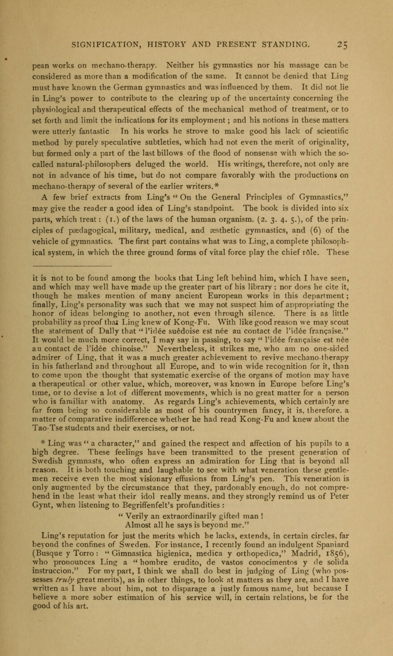 pean works on mechano-therapy. Neither his gymnastics nor his massage can be considered as more than a modification of the same. It cannot be denied that Ling must have known the German gymnastics and was influenced by them. It did not lie in Ling's power to contribute to the clearing up of the uncertainty concerning the physiological and therapeutical effects of the mechanical method of treatment, or to set forth and limit the indications for its employment; and his notions in these matters were utterly fantastic In his works he strove to make good his lack of scientific method by purely speculative subtleties, which had not even the merit of originality, but formed only a part of the last billows of the flood of nonsense with which the so- called natural-philosophers deluged the world. His writings, therefore, not only are not in advance of his time, but do not compare favorably with the productions on mechano-therapy of several of the earlier writers.* A few brief extracts from Ling's  On the General Principles of Gymnastics, may give the reader a good idea of Ling's standpoint. The book is divided into six parts, which treat : (i.) of the laws of the human organism. (2. 3. 4. 5.), of the prin- ciples of pedagogical, military, medical, and aesthetic gymnastics, and (6) of the vehicle of gymnastics. The first part contains what was to Ling, a complete philosoph- ical system, in which the three ground forms of vital force play the chief rSle. These it is not to be found among the books that Ling left behind him, which I have seen, and which may well have made up the greater part of his library : nor does he cite it, though he makes mention of many ancient European works in this department; finally, Ling's personality was such that we may not suspect him of appropriating the honor of ideas belonging to another, not even through silence. There is as little probability as proof that Ling knew of Kong-Fu. With like good reason we may scout the statement of Dally that  l'idee suedoise est nee au contact de l'idee frangaise. It would be much more correct, I may say in passing, to say  l'idee francaise est nee au contact de l'idee chinoise. Nevertheless, it strikes me, who am no one-sided admirer of Ling, that it was a much greater achievement to revive mechanotherapy in his fatherland and throughout all Europe, and to win wide recognition for it, than to come upon the thought that systematic exercise of the organs of motion may have a therapeutical or other value, which, moreover, was known in Europe before Ling's time, or to devise a lot of different movements, which is no great matter for a person who is familiar with anatomy. As regards Ling's achievements, which certainly are far from being so considerable as most of his countrymen fancy, it is, therefore, a matter of comparative indifference whether he had read Kong-Fu and knew about the Tao-Tse students and their exercises, or not. * Ling was  a character, and gained the respect and affection of his pupils to a high degree. These feelings have been transmitted to the present generation of Swedish gymnasts, who often express an admiration for Ling that is beyond all reason. It is both touching and laughable to see with what veneration these gentle- men receive even the most visionary effusions from Ling's pen. This veneration is only augmented by the circumstance that they, pardonably enough, do not compre- hend in the least what their idol really means, and they strongly remind us of Peter Gynt, when listening to Begriffenfelt's profundities :  Verily an extraordinarily gifted man ! Almost all he says is beyond me. Ling's reputation for just the merits which he lacks, extends, in certain circles, far beyond the confines of Sweden. For instance, I recently found an indulgent Spaniard (Busque y Torro :  Gimnastica higienica, medica y oithopedica, Madrid, 1856), who pronounces Ling a  hombre erudito, de vastos conocimentos y de solida instruccion. For my part, I think we shall do best in judging of Ling (who pos- sesses truly great merits), as in other things, to look at matters as they are, and I have written as I have about him, not to disparage a justly famous name, but because I believe a more sober estimation of his service will, in certain relations, be for the good of his art.