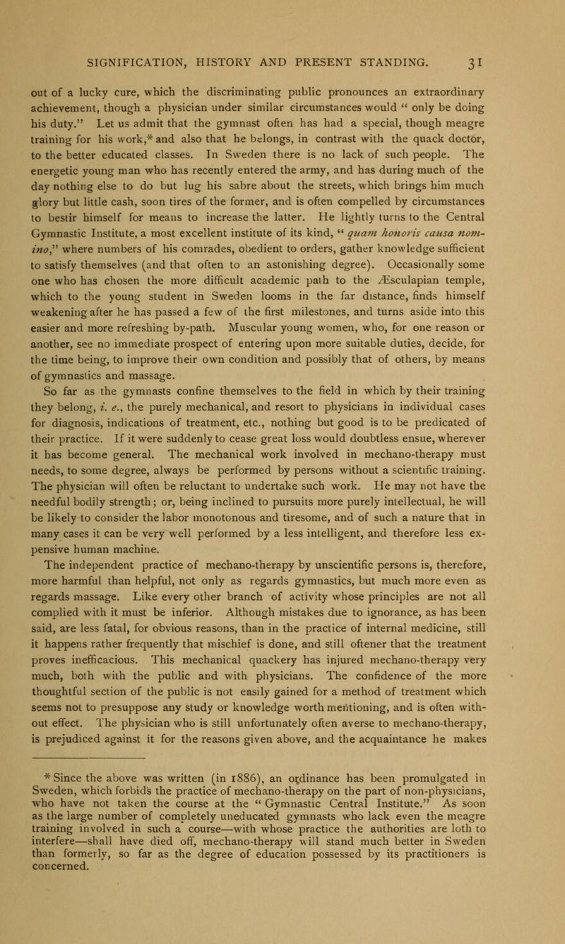 out of a lucky cure, which the discriminating public pronounces an extraordinary achievement, though a physician under similar circumstances would  only be doing his duty. Let us admit that the gymnast often has had a special, though meagre training for his work,* and also that he belongs, in contrast with the quack doctor, to the better educated classes. In Sweden there is no lack of such people. The energetic young man who has recently entered the army, and has during much of the day nothing else to do but lug his sabre about the streets, which brings him much glory but little cash, soon tires of the former, and is often compelled by circumstances to bestir himself for means to increase the latter. He lightly turns to the Central Gymnastic Institute, a most excellent institute of its kind,  quam honoris causa nom- ino, where numbers of his comrades, obedient to orders, gather knowledge sufficient to satisfy themselves (and that often to an astonishing degree). Occasionally some one who has chosen the more difficult academic path to the ^Esculapian temple, which to the young student in Sweden looms in the far distance, finds himself weakening after he has passed a few of the first milestones, and turns aside into this easier and more refreshing by-path. Muscular young women, who, for one reason or another, see no immediate prospect of entering upon more suitable duties, decide, for the time being, to improve their own condition and possibly that of others, by means of gymnastics and massage. So far as the gymnasts confine themselves to the field in which by their training they belong, i. e., the purely mechanical, and resort to physicians in individual cases for diagnosis, indications of treatment, etc., nothing but good is to be predicated of their practice. If it were suddenly to cease great loss would doubtless ensue, wherever it has become general. The mechanical work involved in mechano-therapy must needs, to some degree, always be performed by persons without a scientific training. The physician will often be reluctant to undertake such work. He may not have the needful bodily strength; or, being inclined to pursuits more purely intellectual, he will be likely to consider the labor monotonous and tiresome, and of such a nature that in many cases it can be very well performed by a less intelligent, and therefore less ex- pensive human machine. The independent practice of mechano-therapy by unscientific persons is, therefore, more harmful than helpful, not only as regards gymnastics, but much more even as regards massage. Like every other branch of activity whose principles are not all complied with it must be inferior. Although mistakes due to ignorance, as has been said, are less fatal, for obvious reasons, than in the practice of internal medicine, still it happens rather frequently that mischief is done, and still oftener that the treatment proves inefficacious. This mechanical quackery has injured mechano-therapy very much, both with the public and with physicians. The confidence of the more thoughtful section of the public is not easily gained for a method of treatment which seems not to presuppose any study or knowledge worth mentioning, and is often with- out effect. The physician who is still unfortunately often averse to mechano-therapy, is prejudiced against it for the reasons given above, and the acquaintance he makes * Since the above was written (in 1886), an ordinance has been promulgated in Sweden, which forbids the practice of mechano-therapy on the part of non-physicians, who have not taken the course at the  Gymnastic Central Institute. As soon as the large number of completely uneducated gymnasts who lack even the meagre training involved in such a course—with whose practice the authorities are loth to interfere—shall have died off, mechano-therapy will stand much better in Sweden than formerly, so far as the degree of education possessed by its practitioners is concerned.