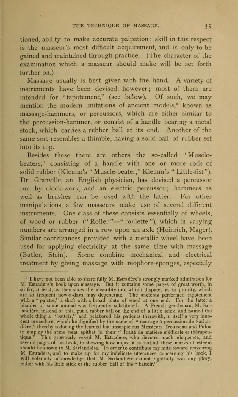 tioned, ability to make accurate palpation; skill in this respect is the masseur's most difficult acquirement, and is only to be gained and maintained through practice. (The character of the examination which a masseur should make will be set forth further on.) Massage usually is best given with the hand. A variety of instruments have been devised, however; most of them are intended for tapotement, (see below). Of such, we may mention the modern imitations of ancient models,* known as massage-hammers, or percussors, which are either similar to the percussion-hammer, or consist of a handle bearing a metal stock, which carries a rubber ball at its end. Another of the same sort resembles a thimble, having a solid ball of rubber set into its top. Besides these there are others, the so-called  Muscle- beaters, consisting of a handle with one or more rods of solid rubber (Klemm's  Muscle-beater, Klemm's  Little-fist). Dr. Granville, an English physician, has devised a percussor run by clock-work, and an electric percussor; hammers as well as brushes can be used with the latter. For other manipulations, a few masseurs make use of several different instruments. One class of these consists essentially of wheels, of wood or rubber ( Roller —4< roulette ), which in varying numbers are arranged in a row upon an axle (Heinrich, Mager). Similar contrivances provided with a metallic wheel have been used for applying electricity at the same time with massage (Butler, Stein). Some combine mechanical and electrical treatment by giving massage with reophore-sponges, especially * I have not been able to share fully M. Estradere's strongly marked admiration for M. Estradere's book upon massage. But it contains some pages of great worth, in so far, at least, as they show the absurdity into which disputes as to priority, which are so frequent now-a-days, may degenerate. The ancients performed tapotement with a  palette, a shaft with a broad plate of wood at one end. For the latter a bladder of some animal was frequently substituted. A French gentleman, M. Sar- landiere, instead of this, put a rubber ball on the end of a little stick, and named the whole thing a  battoir, and belabored his patients therewith, in itself a very inno- cent procedure, which he dignified by the name of  massage a percussion de Sarlan- diere, thereby seducing the learned but unsuspicious Messieurs Trousseau and Pidou to employ the same neat epithet in their  Traite de matiere medicale et therapeu- tique. This grievously vexed M. Estradere, who devotes much eloquence, and several pages of his book, to showing how unjust it is that all these marks of esteem should be shown to M. Sarlandiere. In order to contribute my mite toward reassuring M. Estradere, and to make up for my indelicate utterances concerning his book, I will solemnly acknowledge that M. Sarlandiere cannot rightfully win any glory, either with his little stick or the rubber ball of his  battoir.