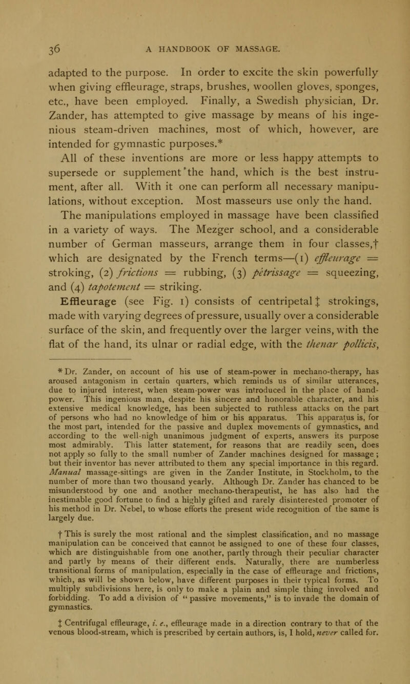 adapted to the purpose. In order to excite the skin powerfully when giving effleurage, straps, brushes, woollen gloves, sponges, etc., have been employed. Finally, a Swedish physician, Dr. Zander, has attempted to give massage by means of his inge- nious steam-driven machines, most of which, however, are intended for gymnastic purposes.* All of these inventions are more or less happy attempts to supersede or supplement 'the hand, which is the best instru- ment, after all. With it one can perform all necessary manipu- lations, without exception. Most masseurs use only the hand. The manipulations employed in massage have been classified in a variety of ways. The Mezger school, and a considerable number of German masseurs, arrange them in four classes,! which are designated by the French terms—(1) effleurage — stroking, (2) frictions = rubbing, (3) petrissage = squeezing, and (4) tapotement = striking. Effleurage (see Fig. 1) consists of centripetal J strokings, made with varying degrees of pressure, usually over a considerable surface of the skin, and frequently over the larger veins, with the flat of the hand, its ulnar or radial edge, with the thenar pollicis, * Dr. Zander, on account of his use of steam-power in mechano-therapy, has aroused antagonism in certain quarters, which reminds us of similar utterances, due to injured interest, when steam-power was introduced in the place of hand- power. This ingenious man, despite his sincere and honorable character, and his extensive medical knowledge, has been subjected to ruthless attacks on the part of persons who had no knowledge of him or his apparatus. This apparatus is, for the most part, intended for the passive and duplex movements of gymnastics, and according to the well-nigh unanimous judgment of experts, answers its purpose most admirably. This latter statement, for reasons that are readily seen, does not apply so fully to the small number of Zander machines designed for massage ; but their inventor has never attributed to them any special importance in this regard. Manual massage-sittings are given in the Zander Institute, in Stockholm, to the number of more than two thousand yearly. Although Dr. Zander has chanced to be misunderstood by one and another mechano-therapeutist, he has also had the inestimable good fortune to find a highly gifted and rarely disinterested promoter of his method in Dr. Nebel, to whose efforts the present wide recognition of the same is largely due. f This is surely the most rational and the simplest classification, and no massage manipulation can be conceived that cannot be assigned to one of these four classes, which are distinguishable from one another, partly through their peculiar character and partly by means of their different ends. Naturally, there are numberless transitional forms of manipulation, especially in the case of effleurage and frictions, which, as will be shown below, have different purposes in their typical forms. To multiply subdivisions here, is only to make a plain and simple thing involved and forbidding. To add a division of  passive movements, is to invade the domain of gymnastics. \ Centrifugal effleurage, i. <?., effleurage made in a direction contrary to that of the venous blood-stream, which is prescribed by certain authors, is, I hold, never called for.