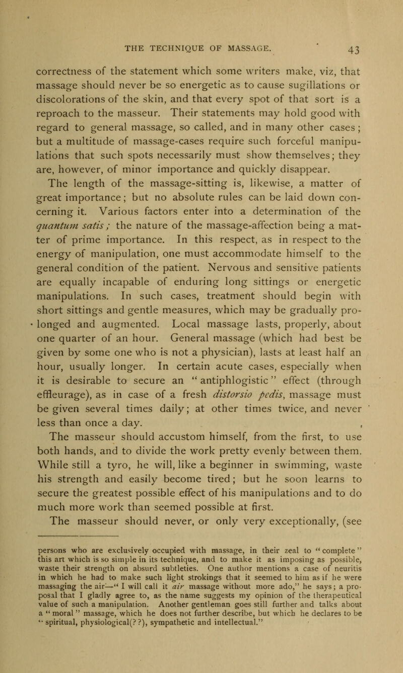 correctness of the statement which some writers make, viz, that massage should never be so energetic as to cause sugillations or discolorations of the skin, and that every spot of that sort is a reproach to the masseur. Their statements may hold good with regard to general massage, so called, and in many other cases; but a multitude of massage-cases require such forceful manipu- lations that such spots necessarily must show themselves; they are, however, of minor importance and quickly disappear. The length of the massage-sitting is, likewise, a matter of great importance; but no absolute rules can be laid down con- cerning it. Various factors enter into a determination of the quantum satis ; the nature of the massage-affection being a mat- ter of prime importance. In this respect, as in respect to the energy of manipulation, one must accommodate himself to the general condition of the patient. Nervous and sensitive patients are equally incapable of enduring long sittings or energetic manipulations. In such cases, treatment should begin with short sittings and gentle measures, which may be gradually pro- longed and augmented. Local massage lasts, properly, about one quarter of an hour. General massage (which had best be given by some one who is not a physician), lasts at least half an hour, usually longer. In certain acute cases, especially when it is desirable to secure an  antiphlogistic effect (through effieurage), as in case of a fresh distorsio pedis, massage must be given several times daily; at other times twice, and never less than once a day. , The masseur should accustom himself, from the first, to use both hands, and to divide the work pretty evenly between them. While still a tyro, he will, like a beginner in swimming, waste his strength and easily become tired; but he soon learns to secure the greatest possible effect of his manipulations and to do much more work than seemed possible at first. The masseur should never, or only very exceptionally, (see persons who are exclusively occupied with massage, in their zeal to complete this art which is so simple in its technique, and to make it as imposing as possible, waste their strength on absurd subtleties. One author mentions a case of neuritis in which he had to make such light strokings that it seemed to him as if he were massaging the air— I will call it air massage without more ado, he says; a pro- posal that I gladly agree to, as the name suggests my opinion of the therapeutical value of such a manipulation. Another gentleman goes still further and talks about a  moral  massage, which he does not further describe, but which he declares to be 44 spiritual, physiological(? ?), sympathetic and intellectual.