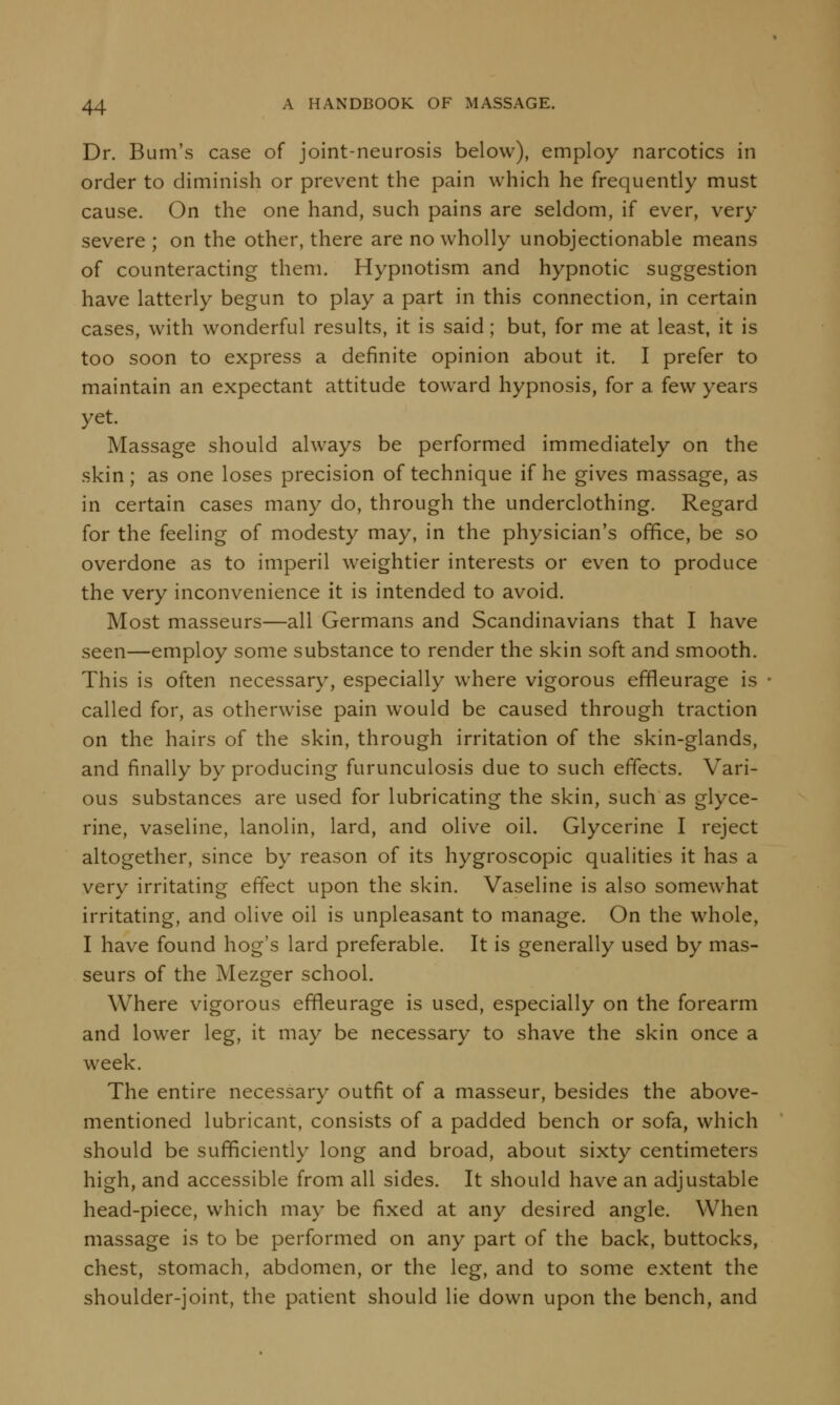 Dr. Bum's case of joint-neurosis below), employ narcotics in order to diminish or prevent the pain which he frequently must cause. On the one hand, such pains are seldom, if ever, very- severe ; on the other, there are no wholly unobjectionable means of counteracting them. Hypnotism and hypnotic suggestion have latterly begun to play a part in this connection, in certain cases, with wonderful results, it is said; but, for me at least, it is too soon to express a definite opinion about it. I prefer to maintain an expectant attitude toward hypnosis, for a few years yet. Massage should always be performed immediately on the skin; as one loses precision of technique if he gives massage, as in certain cases many do, through the underclothing. Regard for the feeling of modesty may, in the physician's office, be so overdone as to imperil weightier interests or even to produce the very inconvenience it is intended to avoid. Most masseurs—all Germans and Scandinavians that I have seen—employ some substance to render the skin soft and smooth. This is often necessary, especially where vigorous effleurage is called for, as otherwise pain would be caused through traction on the hairs of the skin, through irritation of the skin-glands, and finally by producing furunculosis due to such effects. Vari- ous substances are used for lubricating the skin, such as glyce- rine, vaseline, lanolin, lard, and olive oil. Glycerine I reject altogether, since by reason of its hygroscopic qualities it has a very irritating effect upon the skin. Vaseline is also somewhat irritating, and olive oil is unpleasant to manage. On the whole, I have found hog's lard preferable. It is generally used by mas- seurs of the Mezger school. Where vigorous effleurage is used, especially on the forearm and lower leg, it may be necessary to shave the skin once a week. The entire necessary outfit of a masseur, besides the above- mentioned lubricant, consists of a padded bench or sofa, which should be sufficiently long and broad, about sixty centimeters high, and accessible from all sides. It should have an adjustable head-piece, which may be fixed at any desired angle. When massage is to be performed on any part of the back, buttocks, chest, stomach, abdomen, or the leg, and to some extent the shoulder-joint, the patient should lie down upon the bench, and
