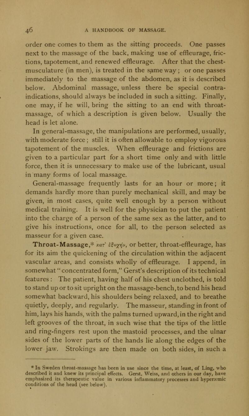 order one comes to them as the sitting proceeds. One passes next to the massage of the back, making use of effleurage, fric- tions, tapotement, and renewed effleurage. After that the chest- musculature (in men), is treated in the same way; or one passes immediately to the massage of the abdomen, as it is described below. Abdominal massage, unless there be special contra- indications, should always be included in such a sitting. Finally, one may, if he will, bring the sitting to an end with throat- massage, of which a description is given below. Usually the head is let alone. In general-massage, the manipulations are performed, usually, with moderate force ; still it is often allowable to employ vigorous tapotement of the muscles. When erneurage and frictions are given to a particular part for a short time only and with little force, then it is unnecessary to make use of the lubricant, usual in many forms of local massage. General-massage frequently lasts for an hour or more; it demands hardly more than purely mechanical skill, and may be given, in most cases, quite well enough by a person without medical training. It is well for the physician to put the patient into the charge of a person of the same sex as the latter, and to give his instructions, once for all, to the person selected as masseur for a given case. Throat-Massage,* xary &£i>Z7Jv, or better, throat-effleurage, has for its aim the quickening of the circulation within the adjacent vascular areas, and consists wholly of effleurage. I append, in somewhat  concentrated form, Gerst's description of its technical features : The patient, having half of his chest unclothed, is told to stand up or to sit upright on the massage-bench, to bend his head somewhat backward, his shoulders being relaxed, and to breathe quietly, deeply, and regularly. The masseur, standing in front of him, lays his hands, with the palms turned upward, in the right and left grooves of the throat, in such wise that the tips of the little and ring-fingers rest upon the mastoid processes, and the ulnar sides of the lower parts of the hands lie along the edges of the lower jaw. Strokings are then made on both sides, in such a * In Sweden throat-massage has been in use since the time, at least, of Ling, who described it and knew its principal effects. Gerst, Weiss, and others in our day, have emphasized its therapeutic value in various inflammatory processes and hyperremic conditions of the head (see below).