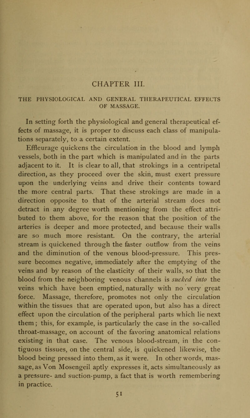 CHAPTER III. THE PHYSIOLOGICAL AND GENERAL THERAPEUTICAL EFFECTS OF MASSAGE. In setting forth the physiological and general therapeutical ef- fects of massage, it is proper to discuss each class of manipula- tions separately, to a certain extent. Effleurage quickens the circulation in the blood and lymph vessels, both in the part which is manipulated and in the parts adjacent to it. It is clear to all, that strokings in a centripetal direction, as they proceed over the skin, must exert pressure upon the underlying veins and drive their contents toward the more central parts. That these strokings are made in a direction opposite to that of the arterial stream does not detract in any degree worth mentioning from the effect attri- buted to them above, for the reason that the position of the arteries is deeper and more protected, and because their walls are so much more resistant. On the contrary, the arterial stream is quickened through the faster outflow from the veins and the diminution of the venous blood-pressure. This pres- sure becomes negative, immediately after the emptying of the veins and by reason of the elasticity of their walls, so that the blood from the neighboring venous channels is sucked into the veins which have been emptied, naturally with no very great force. Massage, therefore, promotes not only the circulation within the tissues that are operated upon, but also has a direct effect upon the circulation of the peripheral parts which lie next them; this, for example, is particularly the case in the so-called throat-massage, on account of the favoring anatomical relations existing in that case. The venous blood-stream, in the con- tiguous tissues, on the central side, is quickened likewise, the blood being pressed into them, as it were. In other words, mas- sage, as Von Mosengeil aptly expresses it, acts simultaneously as a pressure- and suction-pump, a fact that is worth remembering in practice.