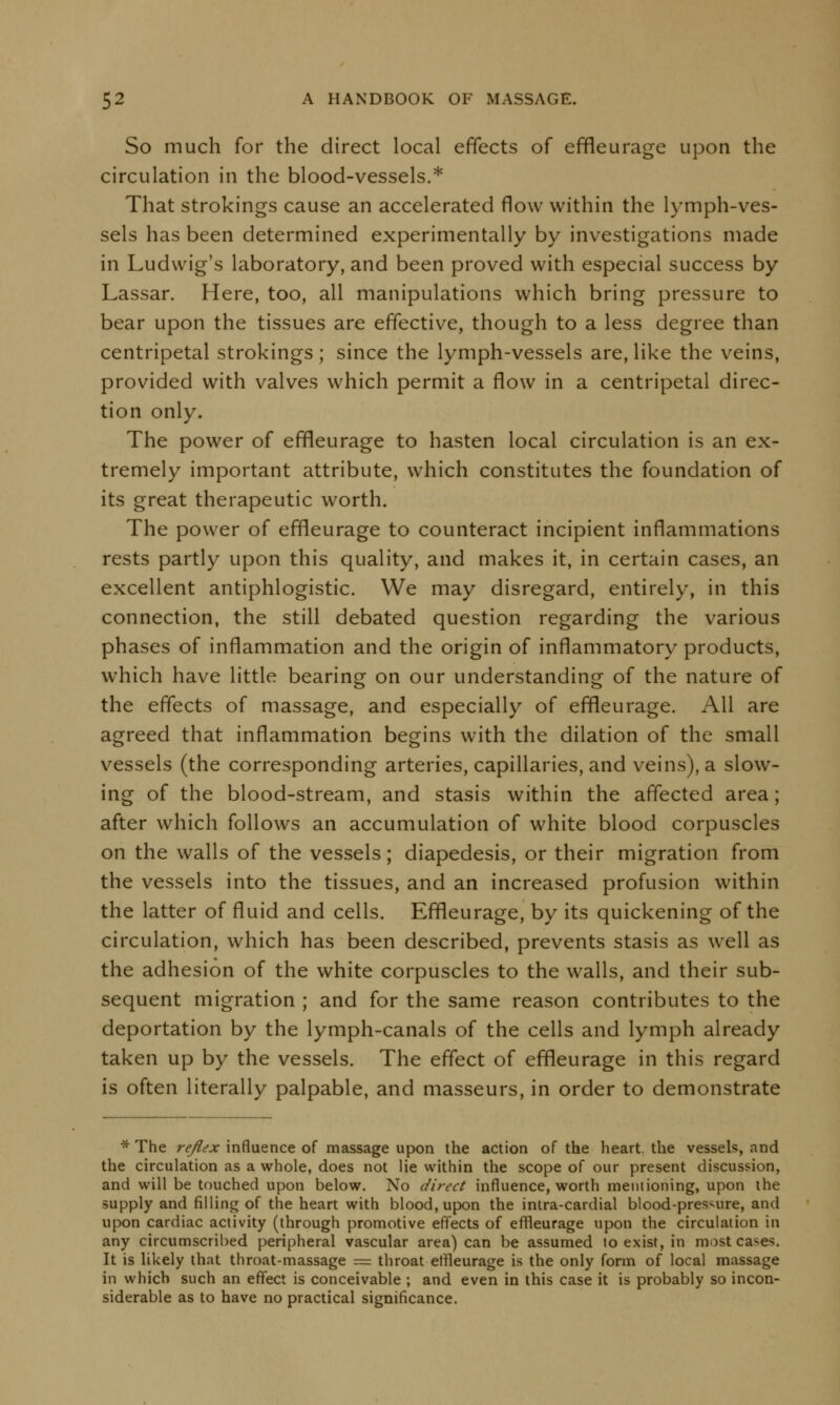 So much for the direct local effects of effleurage upon the circulation in the blood-vessels.* That strokings cause an accelerated flow within the lymph-ves- sels has been determined experimentally by investigations made in Ludwig's laboratory, and been proved with especial success by Lassar. Here, too, all manipulations which bring pressure to bear upon the tissues are effective, though to a less degree than centripetal strokings; since the lymph-vessels are, like the veins, provided with valves which permit a flow in a centripetal direc- tion only. The power of effleurage to hasten local circulation is an ex- tremely important attribute, which constitutes the foundation of its great therapeutic worth. The power of effleurage to counteract incipient inflammations rests partly upon this quality, and makes it, in certain cases, an excellent antiphlogistic. We may disregard, entirely, in this connection, the still debated question regarding the various phases of inflammation and the origin of inflammatory products, which have little bearing on our understanding of the nature of the effects of massage, and especially of effleurage. All are agreed that inflammation begins with the dilation of the small vessels (the corresponding arteries, capillaries, and veins), a slow- ing of the blood-stream, and stasis within the affected area; after which follows an accumulation of white blood corpuscles on the walls of the vessels; diapedesis, or their migration from the vessels into the tissues, and an increased profusion within the latter of fluid and cells. Effleurage, by its quickening of the circulation, which has been described, prevents stasis as well as the adhesion of the white corpuscles to the walls, and their sub- sequent migration ; and for the same reason contributes to the deportation by the lymph-canals of the cells and lymph already taken up by the vessels. The effect of effleurage in this regard is often literally palpable, and masseurs, in order to demonstrate * The re/lex influence of massage upon the action of the heart, the vessels, and the circulation as a whole, does not lie within the scope of our present discussion, and will be touched upon below. No direct influence, worth mentioning, upon the supply and filling of the heart with blood, upon the intra-cardial blood-pressure, and upon cardiac activity (through promotive effects of effleurage upon the circulation in any circumscribed peripheral vascular area) can be assumed to exist, in mostca^es. It is likely that throat-massage = throat effleurage is the only form of local massage in which such an effect is conceivable ; and even in this case it is probably so incon- siderable as to have no practical significance.