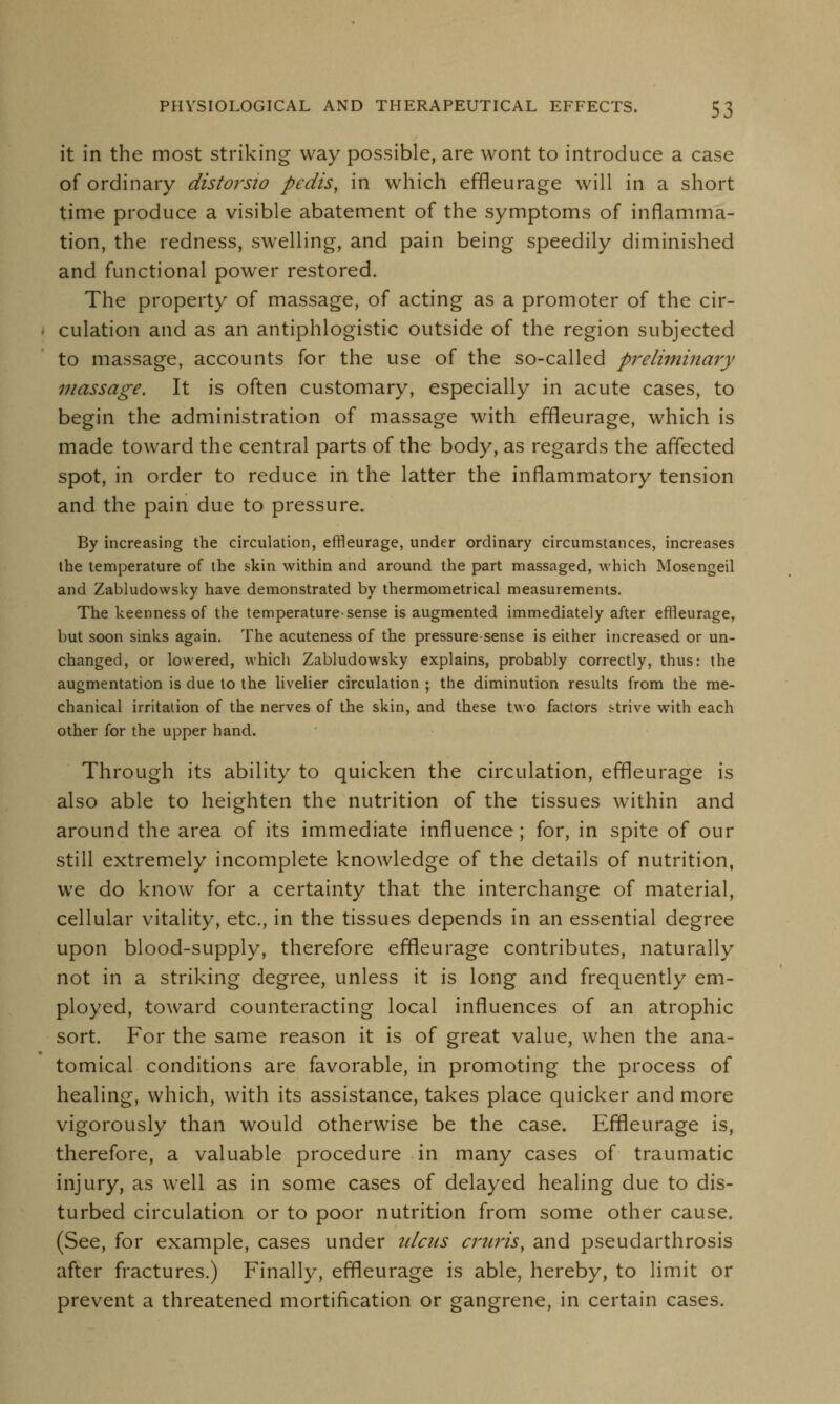 it in the most striking way possible, are wont to introduce a case of ordinary distorsio pedis, in which effleurage will in a short time produce a visible abatement of the symptoms of inflamma- tion, the redness, swelling, and pain being speedily diminished and functional power restored. The property of massage, of acting as a promoter of the cir- culation and as an antiphlogistic outside of the region subjected to massage, accounts for the use of the so-called preliminary massage. It is often customary, especially in acute cases, to begin the administration of massage with effleurage, which is made toward the central parts of the body, as regards the affected spot, in order to reduce in the latter the inflammatory tension and the pain due to pressure. By increasing the circulation, effleurage, under ordinary circumstances, increases the temperature of the skin within and around the part massaged, which Mosengeil and Zabludowsky have demonstrated by thermometrical measurements. The keenness of the temperature-sense is augmented immediately after effleurage, but soon sinks again. The acuteness of the pressure-sense is either increased or un- changed, or lowered, which Zabludowsky explains, probably correctly, thus: the augmentation is due to the livelier circulation ; the diminution results from the me- chanical irritation of the nerves of the skin, and these two factors strive with each other for the upper hand. Through its ability to quicken the circulation, effleurage is also able to heighten the nutrition of the tissues within and around the area of its immediate influence ; for, in spite of our still extremely incomplete knowledge of the details of nutrition, we do know for a certainty that the interchange of material, cellular vitality, etc., in the tissues depends in an essential degree upon blood-supply, therefore effleurage contributes, naturally not in a striking degree, unless it is long and frequently em- ployed, toward counteracting local influences of an atrophic sort. For the same reason it is of great value, when the ana- tomical conditions are favorable, in promoting the process of healing, which, with its assistance, takes place quicker and more vigorously than would otherwise be the case. Effleurage is, therefore, a valuable procedure in many cases of traumatic injury, as well as in some cases of delayed healing due to dis- turbed circulation or to poor nutrition from some other cause. (See, for example, cases under ulcus cruris, and pseudarthrosis after fractures.) Finally, effleurage is able, hereby, to limit or prevent a threatened mortification or gangrene, in certain cases.