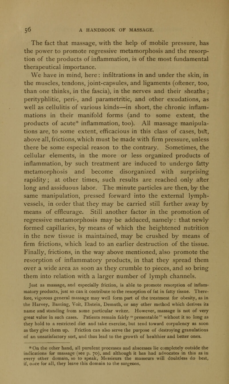 The fact that massage, with the help of mobile pressure, has the power to promote regressive metamorphosis and the resorp- tion of the products of inflammation, is of the most fundamental therapeutical importance. We have in mind, here: infiltrations in and under the skin, in the muscles, tendons, joint-capsules, and ligaments (oftener, too, than one thinks, in the fascia), in the nerves and their sheaths ; perityphlitic, peri-, and parametritic, and other exudations, as well as cellulitis of various kinds—in short, the chronic inflam- mations in their manifold forms (and to some extent, the products of acute* inflammation, too). All massage manipula- tions are, to some extent, efficacious in this class of cases, but, above all, frictions, which must be made with firm pressure, unless there be some especial reason to the contrary. Sometimes, the cellular elements, in the more or less organized products of inflammation, by such treatment are induced to undergo fatty metamorphosis and become disorganized with surprising rapidity; at other times, such results are reached only after long and assiduous labor. The minute particles are then, by the same manipulation, pressed forward into the external lymph- vessels, in order that they may be carried still further away by means of effleurage. Stili another factor in the promotion of regressive metamorphosis maybe adduced, namely: that newly formed capillaries, by means of which the heightened nutrition in the new tissue is maintained, may be crushed by means of firm frictions, which lead to an earlier destruction of the tissue. Finally, frictions, in the way above mentioned, also promote the resorption of inflammatory products, in that they spread them over a wide area as soon as they crumble to pieces, and so bring them into relation with a larger number of lymph channels. Just as massage, and especially friction, is able to promote resorption of inflam- matory products, just so can it contribute to the resorption of fat in fatty tissue. There- fore, vigorous general massage may well form part of the treatment for obesity, as in the Harvey, Banting, Voit, Ebstein, Demuth, or any other method which derives its name and standing from some particular writer. However, massage is not of very great value in such cases. Patients remain fairly presentable without it so long as they hold to a restricted diet and take exercise, but tend toward corpulency as soon as they give them up. Friction can also serve the purpose of destroying granulations of an unsatisfactory sort, and thus lead to the growth of healthier and better ones. *On the other hand, all purulent processes and abscesses lie completely outside the indications for massage (see p. 70), and although it bas had advocates in this as in every other domain, so to speak, Messieurs the masseurs will doubtless do best, if, Oiice for all, they leave this domain to the surgeons.