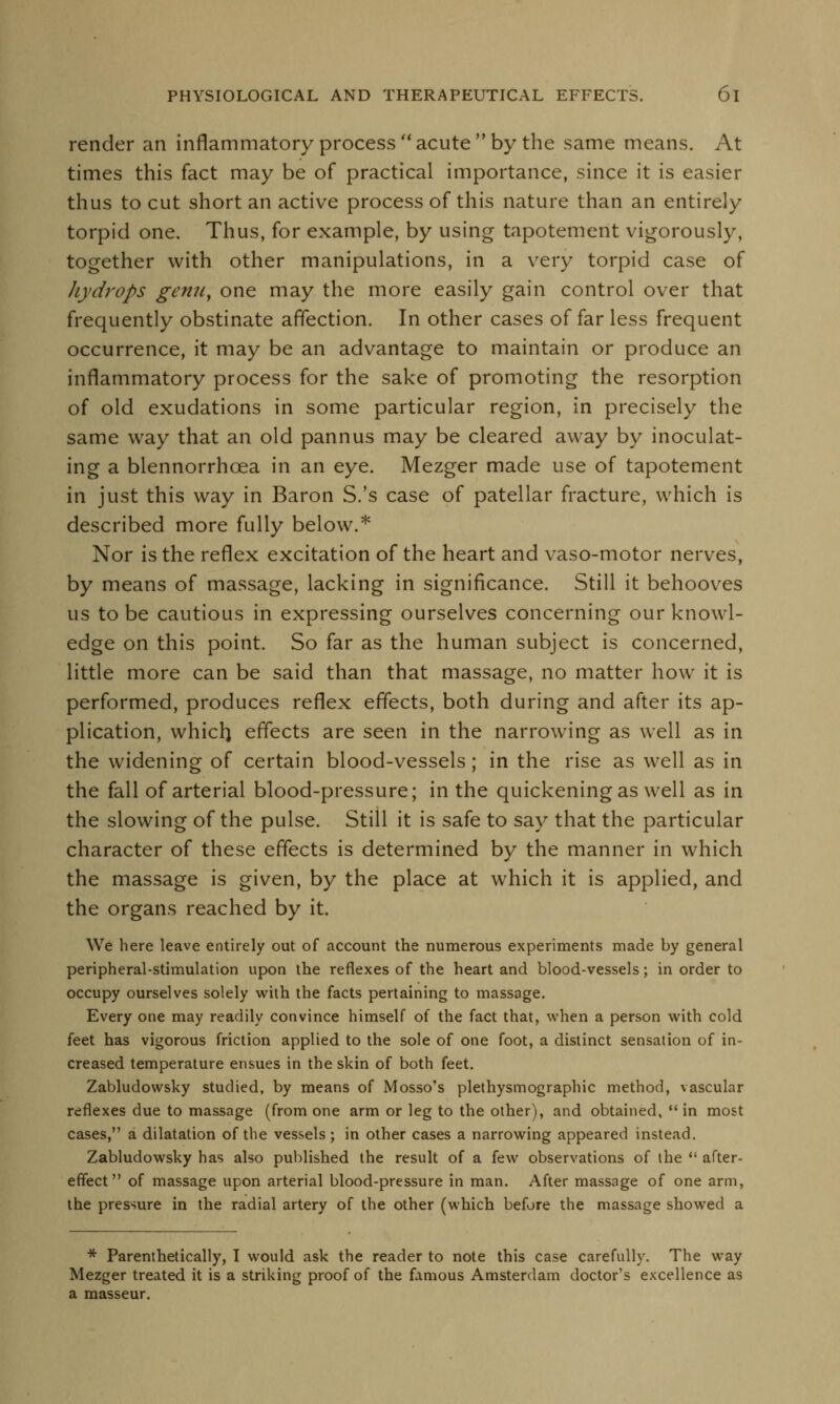 render an inflammatory process acuteby the same means. At times this fact may be of practical importance, since it is easier thus to cut short an active process of this nature than an entirely torpid one. Thus, for example, by using tapotement vigorously, together with other manipulations, in a very torpid case of hydrops genu, one may the more easily gain control over that frequently obstinate affection. In other cases of far less frequent occurrence, it may be an advantage to maintain or produce an inflammatory process for the sake of promoting the resorption of old exudations in some particular region, in precisely the same way that an old pannus may be cleared away by inoculat- ing a blennorrhcea in an eye. Mezger made use of tapotement in just this way in Baron S.'s case of patellar fracture, which is described more fully below.* Nor is the reflex excitation of the heart and vaso-motor nerves, by means of massage, lacking in significance. Still it behooves us to be cautious in expressing ourselves concerning our knowl- edge on this point. So far as the human subject is concerned, little more can be said than that massage, no matter how it is performed, produces reflex effects, both during and after its ap- plication, whicri effects are seen in the narrowing as well as in the widening of certain blood-vessels; in the rise as well as in the fall of arterial blood-pressure; in the quickening as well as in the slowing of the pulse. Still it is safe to say that the particular character of these effects is determined by the manner in which the massage is given, by the place at which it is applied, and the organs reached by it. We here leave entirely out of account the numerous experiments made by general peripheral-stimulation upon the reflexes of the heart and blood-vessels; in order to occupy ourselves solely with the facts pertaining to massage. Every one may readily convince himself of the fact that, when a person with cold feet has vigorous friction applied to the sole of one foot, a distinct sensation of in- creased temperature ensues in the skin of both feet. Zabludowsky studied, by means of Mosso's plethysmographic method, vascular reflexes due to massage (from one arm or leg to the other), and obtained, in most cases, a dilatation of the vessels ; in other cases a narrowing appeared instead. Zabludowsky has also published the result of a few observations of the  after- effect of massage upon arterial blood-pressure in man. After massage of one arm, the pressure in the radial artery of the other (which before the massage showed a * Parenthetically, I would ask the reader to note this case carefully. The way Mezger treated it is a striking proof of the famous Amsterdam doctor's excellence as a masseur.