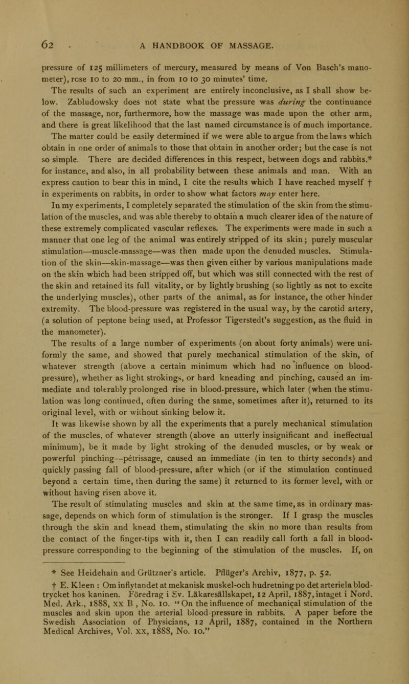 pressure of 125 millimeters of mercury, measured by means of Von Basch's mano- meter), rose 10 to 20 mm., in from 10 to 30 minutes' time. The results of such an experiment are entirely inconclusive, as I shall show be- low. Zabludowsky does not state what the pressure was during the continuance of the massage, nor, furthermore, how the massage was made upon the other arm, and there is great likelihood that the last named circumstance is of much importance. The matter could be easily determined if we were able to argue from the laws which obtain in one order of animals to those that obtain in another order; but the case is not so simple. There are decided differences in this respect, between dogs and rabbits * for instance, and also, in all probability between these animals and man. With an express caution to bear this in mind, I cite the results which I have reached myself j- in experiments on rabbits, in order to show what factors may enter here. In my experiments, I completely separated the stimulation of the skin from the stimu- lation of the muscles, and was able thereby to obtain a much clearer idea of the nature of these extremely complicated vascular reflexes. The experiments were made in such a manner that one leg of the animal was entirely stripped of its skin ; purely muscular stimulation—muscle-massage—was then made upon the denuded muscles. Stimula- tion of the skin—skin-massage—was then given either by various manipulations made on the skin which had been stripped off, but which was still connected with the rest of the skin and retained its full vitality, or by lightly brushing (so lightly as not to excite the underlying muscles), other parts of the animal, as for instance, the other hinder extremity. The blood-pressure was registered in the usual way, by the carotid artery, (a solution of peptone being used, at Professor Tigerstedt's suggestion, as the fluid in the manometer). The results of a large number of experiments (on about forty animals) were uni- formly the same, and showed that purely mechanical stimulation of the skin, of whatever strength (above a certain minimum which had no influence on blood- pressure), whether as light strokings, or hard kneading and pinching, caused an im- mediate and tolerably prolonged rise in blood-pressure, which later (when the stimu- lation was long continued, often during the same, sometimes after it), returned to its original level, with or without sinking below it. It was likewise shown by all the experiments that a purely mechanical stimulation of the muscles, of whatever strength (above an utterly insignificant and ineffectual minimum), be it made by light stroking of the denuded muscles, or by weak or powerful pinching—petrissage, caused an immediate (in ten to thirty seconds) and quickly passing fall of blood-pressure, after which (or if the stimulation continued beyond a ceitain time, then during the same) it returned to its former level, with or without having risen above it. The result of stimulating muscles and skin at the same time, as in ordinary mas- sage, depends on which form of stimulation is the stronger. If I grasp the muscles through the skin and knead them, stimulating the skin no more than results from the contact of the finger-tips with it, then I can readily call forth a fall in blood- pressure corresponding to the beginning of the stimulation of the muscles. If, on * See Heidehain and Griitzner's article. Pfluger's Archiv, 1877, p. 52. f E. Kleen : Om inflytandet at mekanisk muskel-och hudretning po det arteriela blod- trycket hos kaninen. Foredrag i Sv. Lakaresallskapet, 12 April, i887,intaget i Nord. Med. Ark., 1888, XX B , No. 10. On the influence of mechanical stimulation of the muscles and skin upon the arterial blood pressure in rabbits. A paper before the Swedish Association of Physicians, 12 April, 1887, contained in the Northern Medical Archives, Vol. xx, 188S, No. 10.