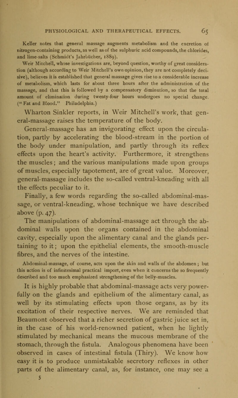 Keller notes that general massage augments metabolism and the excretion of nitrogen-containing products, as well as of the sulphuric acid compounds, the chlorides, and lime-salts (Schmidt's Jahrbiicher, 1889). Weir Mitchell, whose investigations are, beyond question, worthy of great considera- tion (although according to Weir Mitchell's own opinion, they are not completely deci- sive), believes it is established that general massage gives rise to a considerable increase of metabolism, which lasts for about three hours after the administration of the massage, and that this is followed by a compensatory diminution, so that the total amount of elimination during twenty-four hours undergoes no special change. (« Fat and Blood. Philadelphia.) Wharton Sinkler reports, in Weir Mitchell's work, that gen- eral-massage raises the temperature of the body. General-massage has an invigorating effect upon the circula- tion, partly by accelerating the blood-stream in the portion of the body under manipulation, and partly through its reflex effects upon the. heart's activity. Furthermore, it strengthens the muscles; and the various manipulations made upon groups of muscles, especially tapotement, are of great value. Moreover, general-massage includes the so-called ventral-kneading with all the effects peculiar to it. Finally, a few words regarding the so-called abdominal-mas- sage, or ventral-kneading, whose technique we have described above (p. 47). The manipulations of abdominal-massage act through the ab- dominal walls upon the organs contained in the abdominal cavity, especially upon the alimentary canal and the glands per- taining to it; upon the epithelial elements, the smooth-muscle fibres, and the nerves of the intestine. Abdominal-massage, of course, acts upon the skin and walls of the abdomen; but this action is of infinitesimal practical import, even when it concerns the so frequently described and too much emphasized strengthening of the belly-muscles. It is highly probable that abdominal-massage acts very power- fully on the glands and epithelium of the alimentary canal, as well by its stimulating effects upon those organs, as by its excitation of their respective nerves. We are reminded that Beaumont observed that a richer secretion of gastric juice set in, in the case of his world-renowned patient, when he lightly stimulated by mechanical means the mucous membrane of the stomach, through the fistula. Analogous phenomena have been observed in cases of intestinal fistula (Thiry). We know how easy it is to produce unmistakable secretory reflexes in other parts of the alimentary canal, as, for instance, one may see a 5