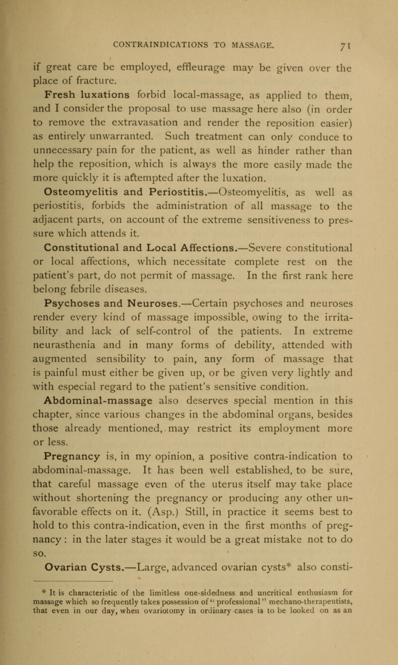 if great care be employed, effleurage may be given over the place of fracture. Fresh luxations forbid local-massage, as applied to them, and I consider the proposal to use massage here also (in order to remove the extravasation and render the reposition easier) as entirely unwarranted. Such treatment can only conduce to unnecessary pain for the patient, as well as hinder rather than help the reposition, which is always the more easily made the more quickly it is attempted after the luxation. Osteomyelitis and Periostitis.—Osteomyelitis, as well as periostitis, forbids the administration of all massage to the adjacent parts, on account of the extreme sensitiveness to pres- sure which attends it. Constitutional and Local Affections.—Severe constitutional or local affections, which necessitate complete rest on the patient's part, do not permit of massage. In the first rank here belong febrile diseases. Psychoses and Neuroses.—Certain psychoses and neuroses render every kind of massage impossible, owing to the irrita- bility and lack of self-control of the patients. In extreme neurasthenia and in many forms of debility, attended with augmented sensibility to pain, any form of massage that is painful must either be given up, or be given very lightly and with especial regard to the patient's sensitive condition. Abdominal-massage also deserves special mention in this chapter, since various changes in the abdominal organs, besides those already mentioned,. may restrict its employment more or less. Pregnancy is, in my opinion, a positive contra-indication to abdominal-massage. It has been well established, to be sure, that careful massage even of the uterus itself may take place without shortening the pregnancy or producing any other un- favorable effects on it. (Asp.) Still, in practice it seems best to hold to this contra-indication, even in the first months of preg- nancy : in the later stages it would be a great mistake not to do so. Ovarian Cysts.—Large, advanced ovarian cysts* also consti- * It is characteristic of the limitless one-sidedness and uncritical enthusiasm for massage which so frequently takes possession of'; professional mechano-therapeutists, that even in our day, when ovariotomy in ordinary cases is to be looked on as an