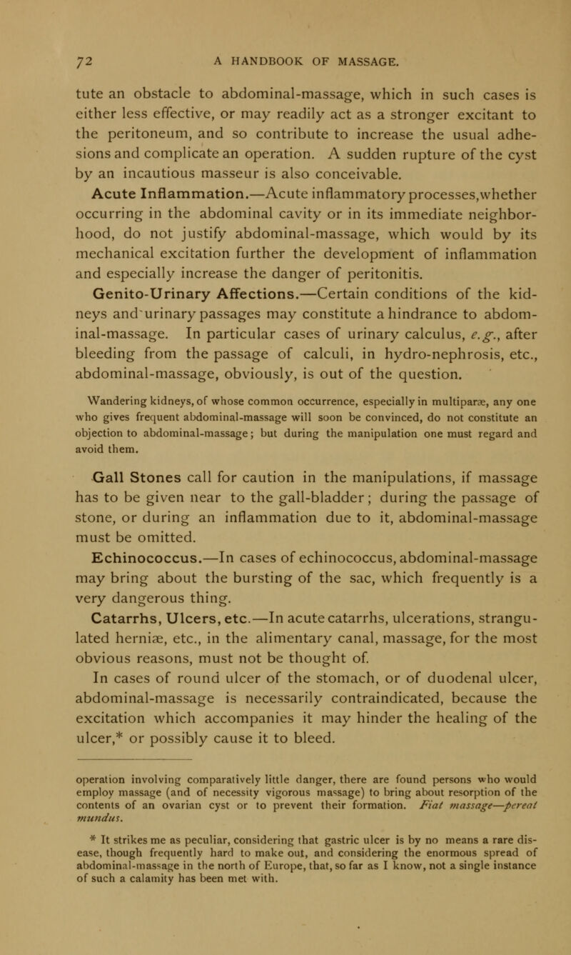 tute an obstacle to abdominal-massage, which in such cases is either less effective, or may readily act as a stronger excitant to the peritoneum, and so contribute to increase the usual adhe- sions and complicate an operation. A sudden rupture of the cyst by an incautious masseur is also conceivable. Acute Inflammation.—Acute inflammatory processes,whether occurring in the abdominal cavity or in its immediate neighbor- hood, do not justify abdominal-massage, which would by its mechanical excitation further the development of inflammation and especially increase the danger of peritonitis. Genito-Urinary Affections.—Certain conditions of the kid- neys and~ urinary passages may constitute a hindrance to abdom- inal-massage. In particular cases of urinary calculus, e.g., after bleeding from the passage of calculi, in hydro-nephrosis, etc., abdominal-massage, obviously, is out of the question. Wandering kidneys, of whose common occurrence, especially in multipara, any one who gives frequent abdominal-massage will soon be convinced, do not constitute an objection to abdominal-massage; but during the manipulation one must regard and avoid them. Gall Stones call for caution in the manipulations, if massage has to be given near to the gall-bladder; during the passage of stone, or during an inflammation due to it, abdominal-massage must be omitted. Echinococcus.—In cases of echinococcus, abdominal-massage may bring about the bursting of the sac, which frequently is a very dangerous thing. Catarrhs, Ulcers, etc.—In acute catarrhs, ulcerations, strangu- lated herniae, etc., in the alimentary canal, massage, for the most obvious reasons, must not be thought of. In cases of round ulcer of the stomach, or of duodenal ulcer, abdominal-massage is necessarily contraindicated, because the excitation which accompanies it may hinder the healing of the ulcer,* or possibly cause it to bleed. operation involving comparatively little danger, there are found persons who would employ massage (and of necessity vigorous massage) to bring about resorption of the contents of an ovarian cyst or to prevent their formation. Fiat massage—pereai mundut. * It strikes me as peculiar, considering that gastric ulcer is by no means a rare dis- ease, though frequently hard to make out, and considering the enormous spread of abdominal-massage in the north of Europe, that, so far as I know, not a single instance of such a calamity has been met with.