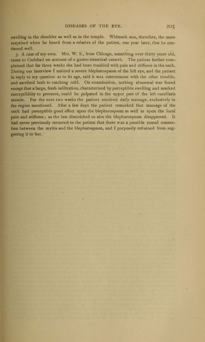 swelling in the shoulder as well as in the temple. Widmark was, therefore, the more surprised when he heard from a relative of the patient, one year later, that he con- tinued well. 3. A case of my own. Mrs. W. S., from Chicago, something over thirty years old, came to Carlsbad on account of a gastrointestinal catarrh. The patient further com- plained that for three weeks she had been troubled with pain and stiffness in the neck. During our interview I noticed a severe blepharospasm of the left eye, and the patient in reply to my question as to its age, said it was coterminous with the other trouble, and ascribed both to catching cold. On examination, nothing abnormal was found except that a large, fresh infiltration, characterized by perceptible swelling and marked susceptibility to pressure, could be palpated in the upper part of the left cucullaris muscle. For the next two weeks the patient received daily massage, exclusively in the region mentioned. After a few days the patient remarked that massage of the neck had perceptibly good effect upon the blepharospasm as well as upon the local pain and stiffness; as the last diminished so also the blepharospasm disappeared. It had never previously occurred to the patient that there was a possible causal connec- tion between the myitis and the blepharospasm, and I purposely refrained from sug- gesting it to her.