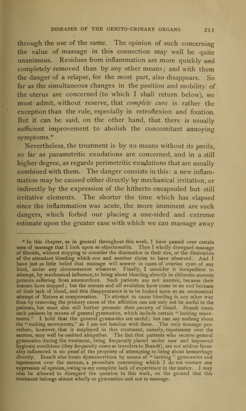 through the use of the same. The opinion of such concerning the value of massage in this connection may well be quite unanimous. Residues from inflammation are more quickly and completely removed than by any other means; and with them the danger of a relapse, for the most part, also disappears. So far as the simultaneous changes in the position and mobility of the uterus are concerned (to which I shall return below), we must admit, without reserve, that complete care is rather the exception than the rule, especially in retroflexion and fixation. But it can be said, on the other hand, that there is usually sufficient improvement to abolish the concomitant annoying symptoms.* Nevertheless, the treatment is by no means without its perils, so far as parametritic exudations are concerned, and in a still higher degree, as regards perimetritic exudations that are usually combined with them. The danger consists in this: a new inflam- mation may be caused either directly by mechanical irritation, or indirectly by the expression of the hitherto encapsuled but still irritative elements. The shorter the time which has elapsed since the inflammation was acute, the more imminent are such dangers, which forbid our placing a one-sided and extreme estimate upon the greater ease with which we can massage away * In this chapter, as in general throughout this work, T have passed over certain uses of massage that I look upon as objectionable. Thus I wholly disregard massage of fibroids, without stopping to consider the diminution in their size, or the diminution of the attendant bleeding which one and another claim to have observed. And I have just as little belief that massage will answer in cases of ovarian cysts of any kind, under any circumstances whatever. Finally, I consider it inexpedient to attempt, by mechanical influence, to bring about bleeding directly in chlorotic-anaemic patients suffering from amenorrhcea. Such patients are not anaemic, because their menses have stopped ; but the menses and all ovulation have come to an end because of their lack of blood, and this disappearance is to be looked upon as an economical attempt of Nature at compensation. To attempt to cause bleeding in any other way than by removing the primary cause of the affection can not only not be useful to the patients, but must also still further promote their poverty of blood. Brandt treats such patients by means of general gymnastics, which include certain  inciting move- ments. I hold that the general gymnastics are useful; but can say nothing about the inciting movements, as I am not familiar with them. The only massage pro- cedure, however, that is employed in this treatment, namely, tapotement over the sacrum, may well be omitted altogether. The fact that patients who receive general gymnastics during the treatment, being frequently placed under new and improved hygienic conditions (they frequently corneas travelers to Brandt), are not seldom favor- ably influenced is no proof of the propriety of attempting to bring about hemorrhage directly. Brandt also treats dysmenorrhoea by means of  inciting  gymnastics and tapotement over the sacrum, a procedure concerning which I do not venture any expression of opinion, owing to my complete lack of experience in the matter. I may also be allowed to disregard the question in this work, on the ground that this treatment belongs almost wholly to gymnastics and not to massage.
