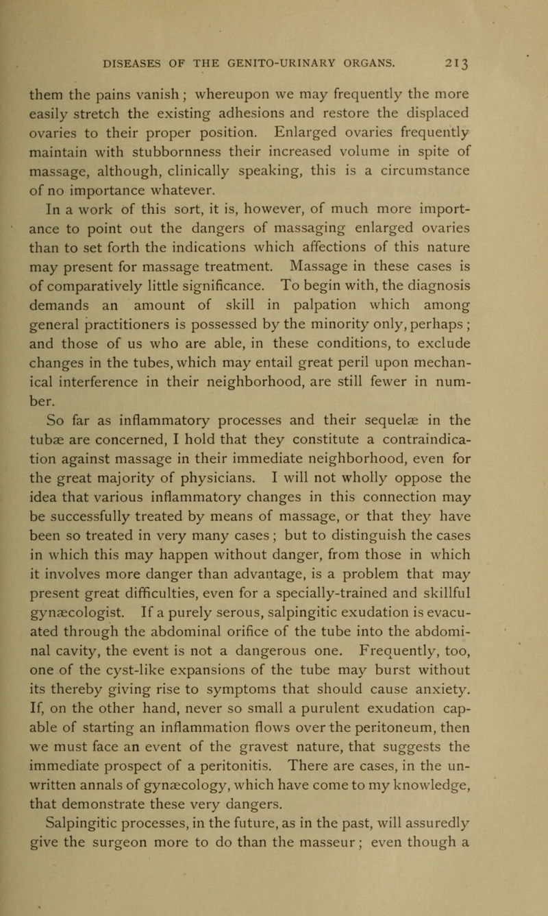 them the pains vanish; whereupon we may frequently the more easily stretch the existing adhesions and restore the displaced ovaries to their proper position. Enlarged ovaries frequently maintain with stubbornness their increased volume in spite of massage, although, clinically speaking, this is a circumstance of no importance whatever. In a work of this sort, it is, however, of much more import- ance to point out the dangers of massaging enlarged ovaries than to set forth the indications which affections of this nature may present for massage treatment. Massage in these cases is of comparatively little significance. To begin with, the diagnosis demands an amount of skill in palpation which among general practitioners is possessed by the minority only, perhaps ; and those of us who are able, in these conditions, to exclude changes in the tubes, which may entail great peril upon mechan- ical interference in their neighborhood, are still fewer in num- ber. So far as inflammatory processes and their sequelae in the tubae are concerned, I hold that they constitute a contraindica- tion against massage in their immediate neighborhood, even for the great majority of physicians. I will not wholly oppose the idea that various inflammatory changes in this connection may be successfully treated by means of massage, or that they have been so treated in very many cases; but to distinguish the cases in which this may happen without danger, from those in which it involves more danger than advantage, is a problem that may present great difficulties, even for a specially-trained and skillful gynaecologist. If a purely serous, salpingitic exudation is evacu- ated through the abdominal orifice of the tube into the abdomi- nal cavity, the event is not a dangerous one. Frequently, too, one of the cyst-like expansions of the tube may burst without its thereby giving rise to symptoms that should cause anxiety. If, on the other hand, never so small a purulent exudation cap- able of starting an inflammation flows over the peritoneum, then we must face an event of the gravest nature, that suggests the immediate prospect of a peritonitis. There are cases, in the un- written annals of gynaecology, which have come to my knowledge, that demonstrate these very dangers. Salpingitic processes, in the future, as in the past, will assuredly give the surgeon more to do than the masseur; even though a