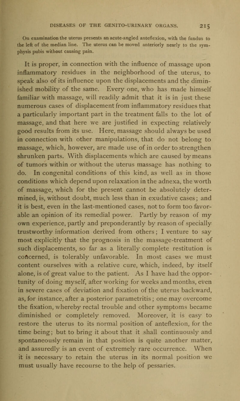 On examination the uterus presents an acute-angled anteflexion, with the fundus to the left of the median line. The uterus can be moved anteriorly nearly to the sym- physis pubis without causing pain. It is proper, in connection with the influence of massage upon inflammatory residues in the neighborhood of the uterus, to speak also of its influence upon the displacements and the dimin- ished mobility of the same. Every one, who has made himself familiar with massage, will readily admit that it is in just these numerous cases of displacement from inflammatory residues that a particularly important part in the treatment falls to the lot of massage, and that here we are justified in expecting relatively good results from its use. Here, massage should always be used in connection with other manipulations, that do not belong to massage, which, however, are made use of in order to strengthen shrunken parts. With displacements which are caused by means of tumors within or without the uterus massage has nothing to do. In congenital conditions of this kind, as well as in those conditions which depend upon relaxation in the adnexa, the worth of massage, which for the present cannot be absolutely deter- mined, is, without doubt, much less than in exudative cases; and it is best, even in the last-mentioned cases, not to form too favor- able an opinion of its remedial power. Partly by reason of my own experience, partly and preponderantly by reason of specially trustworthy information derived from others; I venture to say most explicitly that the prognosis in the massage-treatment of such displacements, so far as a literally complete restitution is concerned, is tolerably unfavorable. In most cases we must content ourselves with a relative cure, which, indeed, by itself alone, is of great value to the patient. As I have had the oppor- tunity of doing myself, after working for weeks and months, even in severe cases of deviation and fixation of the uterus backward, as, for instance, after a posterior parametritis ; one may overcome the fixation, whereby rectal trouble and other symptoms became diminished or completely removed. Moreover, it is easy to restore the uterus to its normal position of anteflexion, for the time being; but to bring it about that it shall continuously and spontaneously remain in that position is quite another matter, and assuredly is an event of extremely rare occurrence. When it is necessary to retain the uterus in its normal position we must usually have recourse to the help of pessaries.