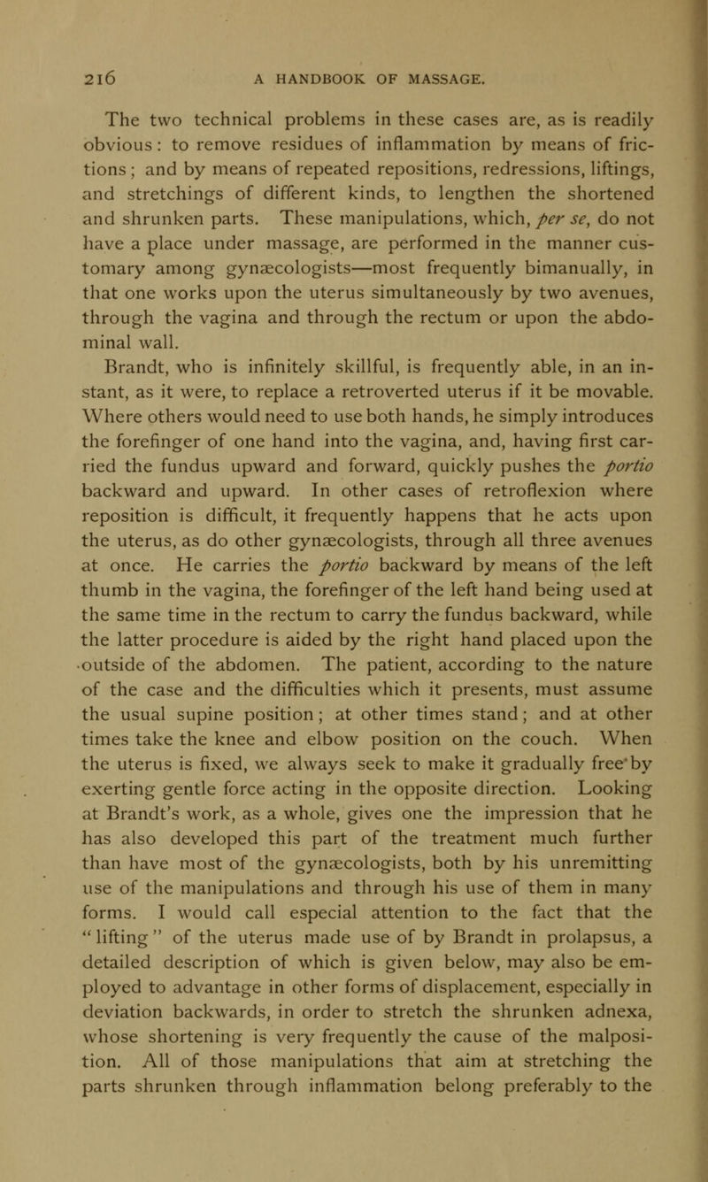 The two technical problems in these cases are, as is readily obvious: to remove residues of inflammation by means of fric- tions ; and by means of repeated repositions, redressions, liftings, and stretchings of different kinds, to lengthen the shortened and shrunken parts. These manipulations, which, per se, do not have a place under massage, are performed in the manner cus- tomary among gynaecologists—most frequently bimanually, in that one works upon the uterus simultaneously by two avenues, through the vagina and through the rectum or upon the abdo- minal wall. Brandt, who is infinitely skillful, is frequently able, in an in- stant, as it were, to replace a retroverted uterus if it be movable. Where others would need to use both hands, he simply introduces the forefinger of one hand into the vagina, and, having first car- ried the fundus upward and forward, quickly pushes the portio backward and upward. In other cases of retroflexion where reposition is difficult, it frequently happens that he acts upon the uterus, as do other gynaecologists, through all three avenues at once. He carries the portio backward by means of the left thumb in the vagina, the forefinger of the left hand being used at the same time in the rectum to carry the fundus backward, while the latter procedure is aided by the right hand placed upon the • outside of the abdomen. The patient, according to the nature of the case and the difficulties which it presents, must assume the usual supine position; at other times stand; and at other times take the knee and elbow position on the couch. When the uterus is fixed, we always seek to make it gradually free'by exerting gentle force acting in the opposite direction. Looking at Brandt's work, as a whole, gives one the impression that he has also developed this part of the treatment much further than have most of the gynaecologists, both by his unremitting use of the manipulations and through his use of them in many forms. I would call especial attention to the fact that the lifting of the uterus made use of by Brandt in prolapsus, a detailed description of which is given below, may also be em- ployed to advantage in other forms of displacement, especially in deviation backwards, in order to stretch the shrunken adnexa, whose shortening is very frequently the cause of the malposi- tion. All of those manipulations that aim at stretching the parts shrunken through inflammation belong preferably to the