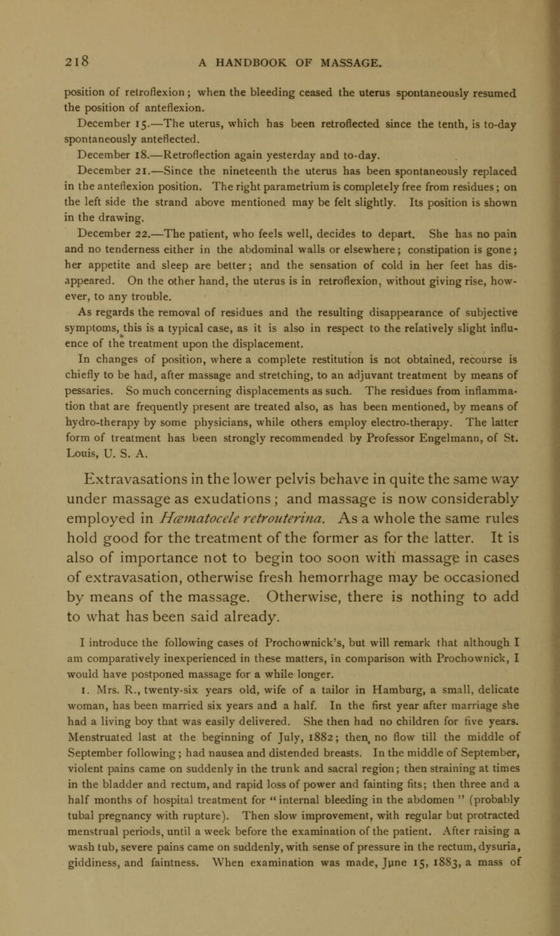 position of retroflexion; when the bleeding ceased the uterus spontaneously resumed the position of anteflexion. December 15.—The uterus, which has been retroflected since the tenth, is to-day spontaneously anteflected. December 18.—Retroflexion again yesterday and to-day. December 21.—Since the nineteenth the uterus has been spontaneously replaced in the anteflexion position. The right parametrium is completely free from residues; on the left side the strand above mentioned may be felt slightly. Its position is shown in the drawing. December 22.—The patient, who feels well, decides to depart. She has no pain and no tenderness either in the abdominal walls or elsewhere; constipation is gone; her appetite and sleep are better; and the sensation of cold in her feet has dis- appeared. On the other hand, the uterus is in retroflexion, without giving rise, how- ever, to any trouble. As regards the removal of residues and the resulting disappearance of subjective symptoms, this is a typical case, as it is also in respect to the relatively slight influ- ence of the treatment upon the displacement. In changes of position, where a complete restitution is not obtained, recourse is chiefly to be had, after massage and stretching, to an adjuvant treatment by means of pessaries. So much concerning displacements as such. The residues from inflamma- tion that are frequently present are treated also, as has been mentioned, by means of hydro-therapy by some physicians, while others employ electro-therapy. The latter form of treatment has been strongly recommended by Professor Engelmann, of St. Louis, U. S. A. Extravasations in the lower pelvis behave in quite the same way under massage as exudations ; and massage is now considerably employed in Hematocele retrouterine:. As a whole the same rules hold good for the treatment of the former as for the latter. It is also of importance not to begin too soon with massage in cases of extravasation, otherwise fresh hemorrhage may be occasioned by means of the massage. Otherwise, there is nothing to add to what has been said already. I introduce the following cases of Prochownick's, but will remark that although I am comparatively inexperienced in these matters, in comparison with Prochownick, I would have postponed massage for a while longer. 1. Mrs. R., twenty-six years old, wife of a tailor in Hamburg, a small, delicate woman, has been married six years and a half. In the first year after marriage she had a living boy that was easily delivered. She then had no children for five years. Menstruated last at the beginning of July, 1882; then, no flow till the middle of September following ; had nausea and distended breasts. In the middle of September, violent pains came on suddenly in the trunk and sacral region; then straining at times in the bladder and rectum, and rapid loss of power and fainting fits; then three and a half months of hospital treatment for internal bleeding in the abdomen  (probably tubal pregnancy with rupture). Then slow improvement, with regular but protracted menstrual periods, until a week before the examination of the patient. After raising a wash tub, severe pains came on suddenly, with sense of pressure in the rectum, dysuria, giddiness, and faintness. When examination was made, June 15, 1883, a mass of