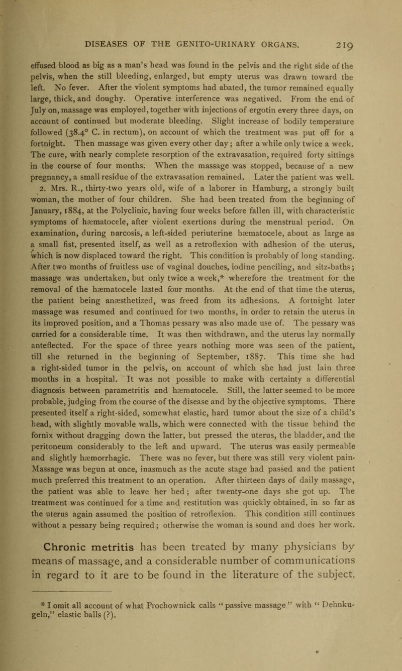 effused blood as big as a man's head was found in the pelvis and the right side of the pelvis, when the still bleeding, enlarged, but empty uterus was drawn toward the left. No fever. After the violent symptoms had abated, the tumor remained equally large, thick, and doughy. Operative interference was negatived. From the end of July on, massage was employed, together with injections of ergotin every three days, on account of continued but moderate bleeding. Slight increase of bodily temperature followed (38.40 C. in rectum), on account of which the treatment was put off for a fortnight. Then massage was given every other day; after a while only twice a week. The cure, with nearly complete resorption of the extravasation, required forty sittings in the course of four months. When the massage was stopped, because of a new pregnancy, a small residue of the extravasation remained. Later the patient was well. 2. Mrs. R., thirty-two years old, wife of a laborer in Hamburg, a strongly built woman, the mother of four children. She had been treated from the beginning of January, 1884, at the Polyclinic, having four weeks before fallen ill, with characteristic symptoms of hematocele, after violent exertions during the menstrual period. On examination, during narcosis, a left-sided periuterine hematocele, about as large as a small fist, presented itself, as well as a retroflexion with adhesion of the uterus, which is now displaced toward the right. This condition is probably of long standing. After two months of fruitless use of vaginal douches, iodine penciling, and sitz-baths; massage was undertaken, but only twice a week,* wherefore the treatment for the removal of the hematocele lasted four months. At the end of that time the uterus, the patient being anesthetized, was freed from its adhesions. A fortnight later massage was resumed and continued for two months, in order to retain the uterus in its improved position, and a Thomas pessary was also made use of. The pessary was carried for a considerable time. It was then withdrawn, and the uterus lay normally anteflected. For the space of three years nothing more was seen of the patient, till she returned in the beginning of September, 1887. This time she had a right-sided tumor in the pelvis, on account of which she had just lain three months in a hospital. It was not possible to make with certainty a differential diagnosis between parametritis and hematocele. Still, the latter seemed to be more probable, judging from the course of the disease and by the objective symptoms. There presented itself a right-sided, somewhat elastic, hard tumor about the size of a child's head, with slightly movable walls, which were connected with the tissue behind the fornix without dragging down the latter, but pressed the uterus, the bladder, and the peritoneum considerably to the left and upward. The uterus was easily permeable and slightly hemorrhagic. There was no fever, but there was still very violent pain- Massage was begun at once, inasmuch as the acute stage had passed and the patient much preferred this treatment to an operation. After thirteen days of daily massage, the patient was able to leave her bed ; after twenty-one days she got up. The treatment was continued for a time and restitution was quickly obtained, in so far as the uterus again assumed the position of retroflexion. This condition still continues without a pessary being required; otherwise the woman is sound and does her work. Chronic metritis has been treated by many physicians by means of massage, and a considerable number of communications in regard to it are to be found in the literature of the subject. * I omit all account of what Prochownick calls  passive massage  with  Dehnku- geln, elastic balls (?).
