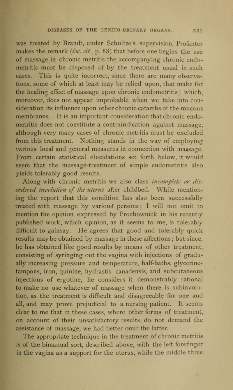 was treated by Brandt, under Schultze's supervision, Profanter makes the remark {loc. cit, p. 88) that before one begins the use of massage in chronic metritis the accompanying chronic endo- metritis must be disposed of by the treatment usual in such cases. This is quite incorrect, since there are many observa- tions, some of which at least may be relied upon, that make for the healing effect of massage upon-chronic endometritis; which, moreover, does not appear improbable when we take into con- sideration its influence upon other chronic catarrhs of the mucous membranes. It is an important consideration that chronic endo- metritis does not constitute a contraindication against massage, although very many cases of chronic metritis must be excluded from this treatment. Nothing stands in the way of employing various local and general measures in connection with massage. From certain statistical elucidations set forth below, it would seem that the massage-treatment of simple endometritis also yields tolerably good results. Along with chronic metritis we also class incomplete or dis- ordered involution of the uterus after childbed. While mention- ing the report that this condition has also been successfully treated with massage by various* persons; I will not omit to mention the opinion expressed by Prochownick in his recently published work, which opinion, as it seems to me, is tolerably difficult to gainsay. He agrees that good and tolerably quick results maybe obtained by massage in these affections; but since, he has obtained like good results by means of other treatment, consisting of syringing out the vagina with injections of gradu- ally increasing pressure and temperature, half-baths, glycerine- tampons, iron, quinine, hydrastis canadensis, and subcutaneous injections of ergotine, he considers it demonstrably rational to make no use whatever of massage when there is subinvolu- tion, as the treatment is difficult and disagreeable for one and all, and may prove prejudicial to a nursing patient. It seems clear to me that in these cases, where other forms of treatment, on account of their unsatisfactory results, do not demand the assistance of massage, we had better omit the latter. The appropriate technique in the treatment of chronic metritis is of the bimanual sort, described above, with the left forefinger in the vagina as a support for the uterus, while the middle three