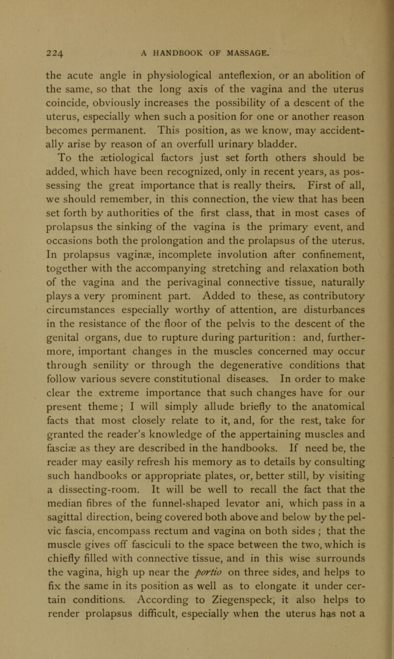 the acute angle in physiological anteflexion, or an abolition of the same, so that the long axis of the vagina and the uterus coincide, obviously increases the possibility of a descent of the uterus, especially when such a position for one or another reason becomes permanent. This position, as we know, may accident- ally arise by reason of an overfull urinary bladder. To the serological factors just set forth others should be added, which have been recognized, only in recent years, as pos- sessing the great importance that is really theirs. First of all, we should remember, in this connection, the view that has been set forth by authorities of the first class, that in most cases of prolapsus the sinking of the vagina is the primary event, and occasions both the prolongation and the prolapsus of the uterus. In prolapsus vaginae, incomplete involution after confinement, together with the accompanying stretching and relaxation both of the vagina and the perivaginal connective tissue, naturally plays a very prominent part. Added to these, as contributory circumstances especially worthy of attention, are disturbances in the resistance of the floor of the pelvis to the descent of the genital organs, due to rupture during parturition: and, further- more, important changes in the muscles concerned may occur through senility or through the degenerative conditions that follow various severe constitutional diseases. In order to make clear the extreme importance that such changes have for our present theme; I will simply allude briefly to the anatomical facts that most closely relate to it, and, for the rest, take for granted the reader's knowledge of the appertaining muscles and fasciae as they are described in the handbooks. If need be, the reader may easily refresh his memory as to details by consulting such handbooks or appropriate plates, or, better still, by visiting a dissecting-room. It will be well to recall the fact that the median fibres of the funnel-shaped levator ani, which pass in a sagittal direction, being covered both above and below by the pel- vic fascia, encompass rectum and vagina on both sides ; that the muscle gives off fasciculi to the space between the two, which is chiefly filled with connective tissue, and in this wise surrounds the vagina, high up near the portio on three sides, and helps to fix the same in its position as well as to elongate it under cer- tain conditions. According to Ziegenspeck, it also helps to render prolapsus difficult, especially when the uterus has not a