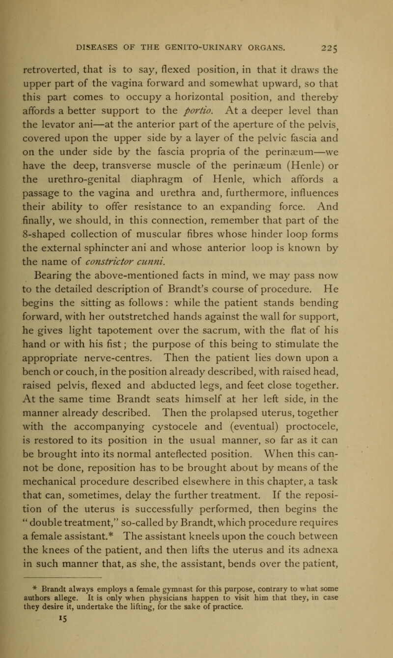 retroverted, that is to say, flexed position, in that it draws the upper part of the vagina forward and somewhat upward, so that this part comes to occupy a horizontal position, and thereby affords a better support to the portio. At a deeper level than the levator ani—at the anterior part of the aperture of the pelvis? covered upon the upper side by a layer of the pelvic fascia and on the under side by the fascia propria of the perinaeum—we have the deep, transverse muscle of the perinaeum (Henle) or the urethro-genital diaphragm of Henle, which affords a passage to the vagina and urethra and, furthermore, influences their ability to offer resistance to an expanding force. And finally, we should, in this connection, remember that part of the 8-shaped collection of muscular fibres whose hinder loop forms the external sphincter ani and whose anterior loop is known by the name of constrictor cunni. Bearing the above-mentioned facts in mind, we may pass now to the detailed description of Brandt's course of procedure. He begins the sitting as follows : while the patient stands bending forward, with her outstretched hands against the wall for support, he gives light tapotement over the sacrum, with the flat of his hand or with his fist; the purpose of this being to stimulate the appropriate nerve-centres. Then the patient lies down upon a bench or couch, in the position already described, with raised head, raised pelvis, flexed and abducted legs, and feet close together. At the same time Brandt seats himself at her left side, in the manner already described. Then the prolapsed uterus, together with the accompanying cystocele and (eventual) proctocele, is restored to its position in the usual manner, so far as it can be brought into its normal anteflected position. When this can- not be done, reposition has to be brought about by means of the mechanical procedure described elsewhere in this chapter, a task that can, sometimes, delay the further treatment. If the reposi- tion of the uterus is successfully performed, then begins the  double treatment, so-called by Brandt, which procedure requires a female assistant.* The assistant kneels upon the couch between the knees of the patient, and then lifts the uterus and its adnexa in such manner that, as she, the assistant, bends over the patient, * Brandt always employs a female gymnast for this purpose, contrary to what some authors allege. It is only when physicians happen to visit him that they, in case they desire it, undertake the lifting, for the sake of practice. 15